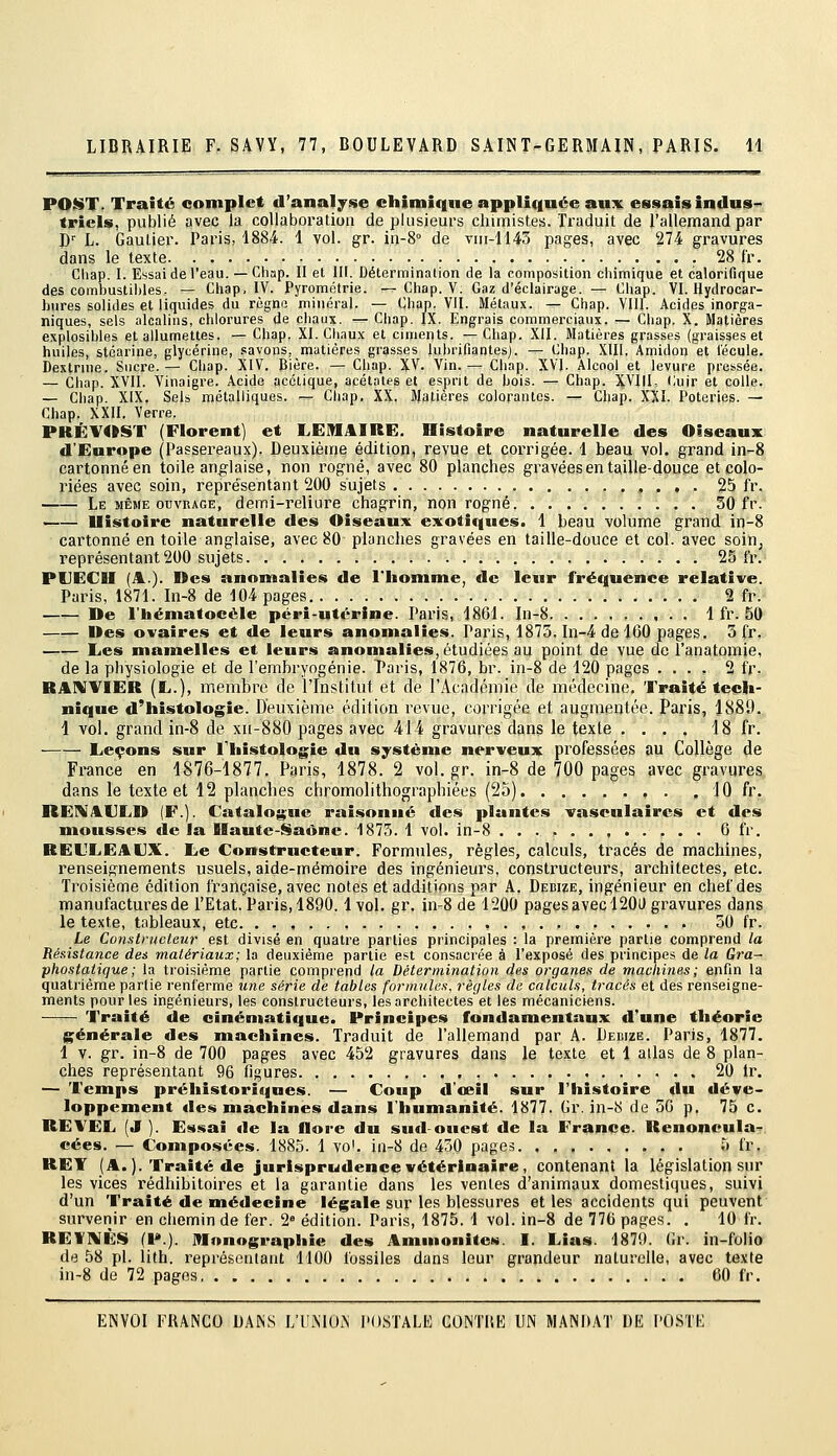 PO$!iT. Traité complet d'analyse chimique appliquée au:^ essais indus^ tricis, publié avec la collaboration de plusieurs chimistes. Traduit de l'allemand par P' L. Gautier. Paris, 1884. 1 vol. gr. in-8° de vni-1143 pages, avec 274 gravures dans le texte 28 fr. Chap. I. Essai de l'eau. — Chap. II et III. Déterminalion de la composition chimique et calorifique des combustihles. — Chap. IV. Pyrométrie. r— Chap. V. Gaz d'éclairage. — Chap. VI. Hydrocar- hures solides et liquides du règno minéral. — Chap. VU. Métaux. ^ Chap. VIII. Acides inorga- niques, sels alcalins, chlorures de chaux. — Chap. IX. Engrais commerciaux, r.- Chap. X. Matières explosihles et allumettes. —Chap. XI. Cliaux et ciments. —Chap. XII. Matières grasses (graisses et huiles, stéarine, glycérine, savons, matières grasses lubrifiantes). — Chap. Xlll. Amidon et lécule. Dextrnie. Sucre.— Chap. XIV. Bière. — Chap. XV. Vin.— Chap. XVI. Alcool et levure pressée. — Chap. XVII. Vinaigre. Acide acétique, acétates et esprit de bois. — Chap. XVIII, Cuir et colle, — Chap. XIX. Sels métalliques. — Chap, XX. Matières colorantes. — Cliap. XXI. Poteries. — Chap. XXII. Verre. PKÉVOST (Florent] et LEMAIRE. Histoire naturelle des Oiseaux d'Europe (Passei'eaux). Deuxièirie édition, revue et corrigée. 1 beau vol. grand in-8 cartonné en toile anglaise, non rogné, avec 80 planches gravées en taille-douce et colo- riées avec soin, représentant 200 sujets , . . . 25 fr. _— Le même ouvrage, demi-reliure chagrin, non rogné. 30 fr. —— llistoire naturelle des Oiseaux exotiques. 1 beau volume grand in-8 cartonné entoile anglaise, avec 80 planches gravées en taille-douce et col. avec soiUj représentant 200 sujets , 25 fr. PUECH (jIl.). Des anomalies de l'homme, de leur fréquence relative. Paris, 1871. In-8 de 104 pages 2 fr. — De l'hématocèle péri-utérine. Paris, 1861. In-8 1 fr. 50 —— Des ovaires et de leurs anomalies. Paris, 1875. In-4 de 160 pages. 3 fr, Les mamelles et leurs anon»alies, étudiées au point de vue de l'anatomie, de la physiologie et de l'embryogénie. Taris, 1876, br. in-8 de 120 pages .... 2 fr. RAWVIER (E.), membre de l'Institut et de l'Académie de médecine. Traité tech- nique d'histologie. Deuxième édition revue, corrigée et augmentée. Paris, 1889. 1 vol. grand in-8 de xi[-880 pages avec 414 gravures dans le texte .... 18 fr. Leçons sur l'histologie du système nerveux professées au Collège de France en 1876-1877. Paris, 1878. 2 vol.gr. in-8 de 700 pages avec gravures dans le texte et 12 planches chromolithographiées (25) 10 fr. REI^jllJLD (F.). Catalogue raisonné des plantes vasculaircs et des mousses de la Ilaute-Saône. 1875. 1 vol. in-8 6 fr. REL'LEAUX. Le Constructeur. Formules, règles, calculs, tracés de machines, renseignements usuels, aide-mémoire des ingénieurs, constructeurs, architectes, etc. Troisième édition française, avec notes et additions par A. Dedize, ingénieur en chef des manufactures de l'Etat. Paris, 1890.1 vol. gi'- iii-8 de 1200 pages avec 120D gravures dans le texte, tableaux, etc. . . , , . , . , 50 fr. Le Constructeur est divisé en quatre parties principales : la première partie comprend la Réaistance des matériaux; la deuxième partie est consacrée à l'exposé des principes de la Gra- phostatique; la troisième partie comprend la Détermination des organes de machines; enfin la quatrième partie renferme une série de tables formules, règles de calculs, tracés et des renseigne- ments pour les ingénieurs, les constructeurs, les architectes'et les mécaniciens. Traité de cinématique. Principes fondamentaux d'une théorie générale des machines. Traduit de l'allemand par A. IJedize. Paris, 1877. 1 V. gr. in-8 de 700 pages avec 452 gravures dans le texte et 1 allas de 8 plan- ches représentant 96 figures 20 Ir. — Temps préhistoriques. — Coup d'oeil sur l'histoire du déve- loppement des machines dans l'humanité. 1877. Gr. in-8 de 56 p. 75 c. REVEL (J ). Essai de la flore du sud-ouest de la France. Renoneula- eées. — Composées. 1885. 1 voL in-8 de 450 pages 5 fr. REY (A.). Traité de jurisprudence vétérinaire, contenant la législation sur les vices rédhibitoires et la garantie dans les ventes d'animaux domestiques, suivi d'un Traité de médecine légale sur les blessures et les accidents qui peuvent survenir en chemin de fer. 2» édition. Paris, 1875. 1 vol. in-8 de 776 pages. . 10 fr. REtniÈS (P.). Monographie des Ammonites. I. Lias. 1870. Gr. in-folio de 58 pi. lith. représentant 1100 fossiles dans leur grandeur naturelle, avec texte in-8 de 72 pages 60 fr.
