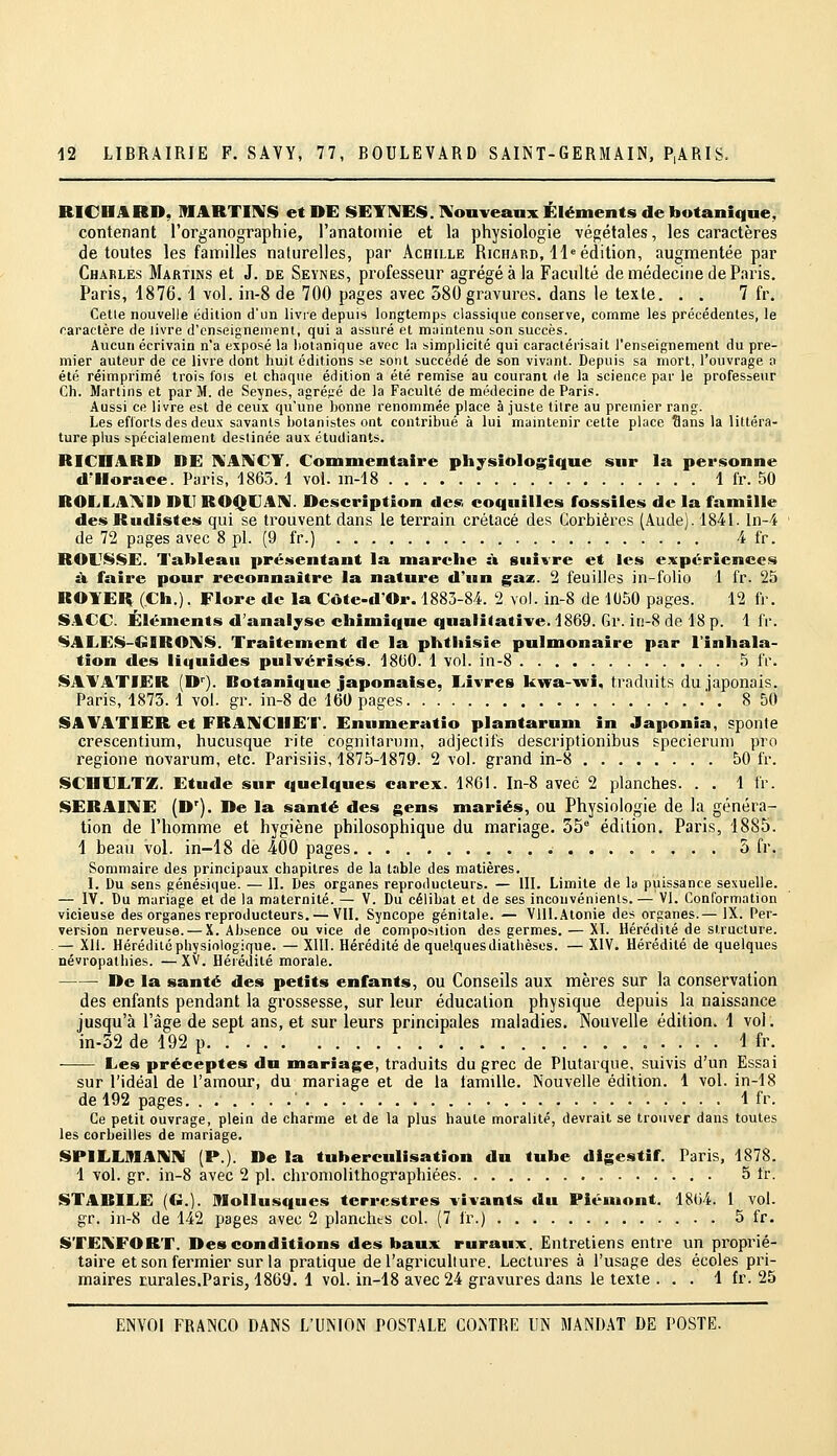 RICHARD, MARTiniS et DE SETl\IES.l\oaveaax Éléments de botanique, contenant l'organographie, l'anatomie et la physiologie végétales, les caractères de toutes les familles naturelles, par Achille Ricfiard, 41^ édition, augmentée par Charles Martins et J. de Seynes, professeur agrégea la Faculté de médecine de Paris. Paris, 1876. i vol. in-8 de 700 pages avec 580 gravures, dans le texte. . . 7 fr. Celle nouvelle édition d'un livre depuis longtemps classique conserve, comme les précédentes, le caractère de livre d'enseignement, qui a assuré et maintenu son succès. Aucun écrivain n'a exposé la botanique avec la simplicité qui caractérisait l'enseignement du pre- mier auteur de ce livre dont huit éditions se sont succédé de son vivant. Depuis sa mort, l'ouvrage a été réimprimé trois lois et chaque édition a été remise au courant de la science par le professeur Ch. Marlins et par M. de Seynes, agrégé de la Faculté de médecine de Paris. Aussi ce livre est de ceux qu'une honne renommée place à juste titre au premier rang. Les efibrts des deux savants botanistes ont contribué à lui mamtenir cette place Sans la littéra- ture plus spécialement destinée aux étudiants. RICHARD DE IS'AIVCT. Commentaire physiologique sur la personne dJIorace. Paris, 1863.1 vol. m-18 1 fr. 50 ROLLA^i'D DU ROQUAN. Description des coquilles fossiles de la famille des Rudistes qui se trouvent dans le terrain crétacé des Corbièi'cs (Aude). 1841. ln-4 de 72 pages avec 8 pi. (9 fr.) 4 fr. ROUSSE. Tableau présentant la marche à suivre et les expériences à faire pour reconnaître la nature d'un gaz. 2 feuilles in-folio 1 fr. 25 ROYER (Ch.). Flore de la Côte-d'Or. 1883-84. 2 vol. in-8 de 1U50 pages. 12 fr. S.4CC. Éléments d'analyse chimique qualitative. 1869. Gr. it)-8 de 18 p. 1 fV. SALES-GIROIVS. Traitement de la phthisie pulmonaire par l'inhala- tion des liquides pulvérisés. 1800. 1 vol. in-8 5 fr. SAYATIER (D'). Botanique japonaise, Livres kwa-ivî, traduits du japonais. Paris, 1873. 1 vol. gr. in-8 de 160 pages ' . 8 50 SAVATIER et FRA1%[CIIET. Enumeratio plantarum in Japonia, sponte crescentium, hucusque rite cognitarum, adjectifs descriptionibus specieruni pro regione novarum, etc. Parisiis, 1875-1879. 2 vol. grand in-8 50 fr. SCHULTZ. Etude sur quelques carex. 1861. In-8 avec 2 planches. . . 1 fr. SERAINE (D'). De la santé des gens mariés, ou Physiologie de la généra- tion de l'homme et hygiène philosophique du mariage. 35° édition. Paris, 1885. 1 beau vol. in-18 de iOO pages 5 fr. Sommaire des principaux chapitres de la table des matières. I. Du sens génésique. — II. Des organes reproducteurs. — III. Limite de la puissance sexuelle. — IV. Du mariage et de la maternité. — V. Du célibat et de ses inconvénienls.— VI. Conformation vicieuse des organes reproducteurs. — VII. Syncope génitale. — Vlll.Atonie des organes.— IX. Per- version nerveuse.— X. Absence ou vice de composition des germes. — XI. Hérédité de structure. — Xll. Hérédité physiologique. — XllI. Hérédité de quelques diathèses. — XIV. Hérédité de quelques névropalhies. —XV. Hérédité morale. De la santé des petits enfants, ou Conseils aux mères sur la conservation des enfants pendant la grossesse, sur leur éducation physique depuis la naissance jusqu'à l'âge de sept ans, et sur leurs principales maladies. Nouvelle édition. 1 vol. in-52 de 192 p 1 fr. Les préceptes du mariage, traduits du grec de Piutarque, suivis d'un Essai sur l'idéal de l'amour, du mariage et de la famille. Nouvelle édition. 1 vol. in-18 de 192 pages 1 fr. Ce petit ouvrage, plein de charme et de la plus haute moralité, devrait se trouver dans toutes les corbeilles de mariage. SPILLMAIVN (P.). De la tuberculisation du tube digestif. Paris, 1878. 1 vol. gr. in-8 avec 2 pi. chromolithographiées 5 fr. STADILE (€>.). Mollusques terrestres vivants du Piéuiont. 1864. 1 vol. gr. in-8 de 142 pages avec 2 planchts col. (7 fr.) 5 fr, STEXFORT. Des conditions des baux ruraux. Entretiens entre un proprié- taire et son fermier sur la pratique de l'agriculture. Lectures à l'usage des écoles pri- maires rurales.Paris, 1869. 1 vol. in-18 avec 24 gravures dans le texte . . . 1 fr. 25
