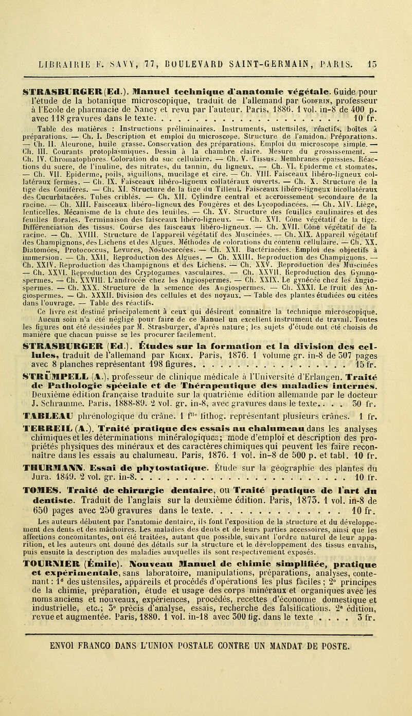 STRASBUR€!ER(Ed.). Manuel technique d'anatomie végétale. Guide pour l'étude de la botanique microscopique, traduit de l'allemand par Godfrin, professeur à l'Ecole de pharmacie de Nancy et revu par l'auteur. Paris, 188t). 1 vol. in-8 de 400 p. avec US gravures dans le texte 10 fr. Table des matières : Instructions préliminaires. Instruments, ustensiles, réactifs, boîtes à préparations. — Ch. L Description et emploi du microscope. Structure de l'amidon. Préparations. — Ch. II. Aieurone, huile grasse. Conservation des préparations. Emploi du microscope simple. — Ch. m. Courants protoplasmiques. Dessin à la chambre claire. Mesure du grossissement. — Ch. IV. Chromalophores- Coloration du suc cellulaire. — Ch. V. Tissus. Membranes épaissies. Réac- tions du sucre, de l'inuline, des nitrates, du tannin, du ligneux. — Ch. VI. Epiderme et stomates. — Ch. VII. Epiderme, poils, aiguillons, mucilage et cire. — Ch. VllI. Faisceaux libéro-ligneux col- latéraux fermés. — Ch. IX. Faisceaux libéro-ligneux collatéraux ouverts. — Ch. X. Structure de la tige des Conifères. — Ch. XI. Structure de la use du Tilleul. Faisceaux libéro-ligneux bicoUatéraux des Gucurbilacées. Tubes criblés. — Ch. XII. Cylindre centrai et accroissement secondaire de la racine. — Ch. XIII. Faisceaux libéro-ligneux des Fougères et des Lycopodiacées. — Ch. XIV. Liège, Icnticelles. Mécanisme de la chute des teuilles. — Ch. XV. Structure des feuilles caulinaires et des feuilles florales. Terminaison des faisceaux libéro-ligneux. — Ch. XVI. Cône végétatif de la lige. Différenciation des tissus. Course des faisceaux libéro-ligneux. — Ch. XVII. Cône végétatif de la lacine. — Ch. XVIU. Structure de l'appareil végétatif des Muscinées. — Ch. XIX. Appareil végétatif des Champignons, des Lichens eldes Algues. Méthodes décolorations du contenu cellulaire.—Ch. XX. Diatomées, Protococcus, Levures, Nostocaccées. — Ch. XXL Bactériacées. Emploi des objectifs à immersion. — Ch. XXII. Reproduction des Algues. — Ch. XXIII. Reproduction des Champignons.— Ch. XXIV. Reproduction des Champignons et des Lichens. — Ch. XXV. .Reproduction des Muscinées — Ch. XXVI. Reproduction des Cryptogames vasculaires. — Ch. XXVll. Reproduction des Gynmo- sperrnes. — Ch. XXVIII. L'androcée chez les Angiospermes. — Ch. XXIX. Le gynécée chez les Angio- spermes. — Ch. XXX. Structure de la semence des Angiospermes. — Ch. ÎXXI. Le fruit des An- giospermes. — Cil. XXXII. Division des cellules et des noyaux. — Table des plantes étudiées ou citées dans l'ouvrage. — Table des réactifs. Ce livre est destiné principalement à ceux qui désirent connaître la technique microscopique. Aucun soin n'a été négligé pour faire de ce Manuel un excellent instrument de travail. Toutes les figures ont été dessinées par M. Strasburger, d'après nature; les sujets d'étude ont été choisis de manière que chacun puisse se les procurer facilement. STRASBURGER (Ed.). Études sur la formation et la division des cel- lules, traduit de l'allemand par Kich.x. Paris, 1876. 1 volume gr. in-8 de 507 pages avec 8 planches représentant 198 flgures 15 fr. STRSJMPEIiL (A.), professeur de clinique médicale à l'Université d'Erlangen. Traité de Pathologie spéciale et de Thérapeutique des maladies internes. Deuxième édition française traduite sur la quatrième édition allemande par le docteur J. Schramme. Paris, 1888-89. 2 vol. gr. in-8, avec gravures dans le te.\te.... 50 fr. TABIiEAU plu'énologique du crâne. 1 f lithog. représentant plusieurs crânes. 1 fr. TERREIL (A.). Traité pratique des essais au chalumeau dans les analyses chimiques et les déterminations minéralogiqucs; mode d'emploi et description des pro- priétés physiques des minéraux et des caractères chimiques qui peuvent les faire recon- naître dans les essais au chalumeau. Paris, 1876. 1 vol. in-8 de 500 p. et tabl. 10 fr. THI]R]fI4K[ni. Essai de phytostatique. Étude sur la géographie des plantes du Jura. 1849. 2 vol. gr. in-8 10 fr. TOMES. Traité de chirurgie dentaire, OU Traité pratique de l'art dn dentiste. Traduit de l'anglais sur la deuxième édition. Paris, 1873. 1 vol. in-8 de 650 pages avec 250 gravures dans le texte 10 fr. Les auteurs débutent par l'onatomie dentaire, ils font l'exposition de la structure et du développe- ment des dents et des mâclioires. Les maladies des dents et de leurs parties accessoires, ainsi que les affections concomitantes, ont été traitées, autant que possible, suivant l'ordre naturel de leur appa- rition, et les auteurs ont donné des détails sur la structure et le dév>iIoppement des tissus envahis, puis ensuite la description des maladies auxquelles ils sont respectivement exposés. TOURî\^IER (Emile). Nouveau Manuel de chimie simplifiée, pratique et expérimentale, sans laboratoire, manipulations, préparations, analyses, conte- nant: 1* des ustensiles, appareils et procédés d'opérations les plus faciles ; 2° principes de la chimie, préparation, étude et usage des corps minéraux et organiques avec les noms anciens et nouveaux, expériences, procédés, recettes d'économie domestique et industrielle, etc.; 5° précis d'analyse, essais, recherche des falsilications. 2» édition, revue et augmentée. Paris, 1880. 1 vol. in-18 avec 300 lig. dans le texte .... 3 fr.