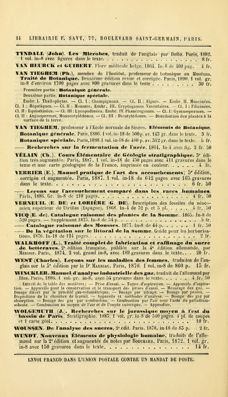 TYNDALL (Jôlin). Les Microbes, traduit de l'anglais par Dolio. Paris, 1882. i vol. in-8 avec figures dans le texte. . . . ^ 8 fr. VAX HEURCK et UUIBERT. P1ore médicale belge. 1864. I11-8 de 460 pag. 4 fr. VAN TIECiHEM (Pli.), membre de Plnslitut, professeur de botanique au Muséum. Traité de Botanique. Deuxième édition revue et corrigée. Paris, 189(). 1 vol. gr. in-8 d'environ 1700 pages avec 800 gravures dans le texte 30 fr. Première partie : Botanique générale. Deuxième partie. Botanique spéciale. Embr. I. Thallophytes. — Cl. I : Champignons. — Cl. II : Algues. — Embr. II. Muscinées. Cl. I : Hépatiques.— Cl. II : Mousses. Embr. III. Cryptogames Vasculaires. — Cl. I : Filicinées. Cl. Il : Equisétinées. — CI. III : Lycopodinées. Embr. IV. Phanérogames. ^ Cl. I: Gymnospermes. — Cl. II : Angiospermes, Monocotylédones. — CI. Ill : Dicotylédones. — Distribution des plantes à la surface de la terre. VAIM TIEtaHEiTI, professeur à l'Ecole normale de Sèvres. Eléments de Botanique. Botanique générale. Paris, 1886.1vol. in-'18 de 500p. av. 143 gr. dans le texte. 5 fr. Botanique spéciale. Paris,1888.1 vol. in-18 de 480 p. av. 312 gr. dans le texle. 5 fr. Reclierclies sur la fermentation de l'urée. 1,864. ln-4 avec fig. 2 fr. 50 VÉLAIN (Cil.). Cours Élënientaire de Géologie stratig;rapliique. 5 édi- tion très augmentée. Paris, 1887. 1 vol. in-18 de 450 pages avec 411 gravures dans le texte et une carte géologique de la France, imprimée en couleur 4 fr. VERRIER (E.). Manuel pratique de l'art des accouchements; 5° édilion, corrigée et augmentée. Paris, 1887. 1 vol. in-18 de 642 pages avec 105 gravures dans le texte. 6 fr. 50 Leçons sur l'accouchement comparé dans les races humaines. Paris, 1886. Gr. in-8 de 210 pages 4 fr. 50 VERIVELIL (E. DE) et LORIÈRE (G. »E). Description des fossiles du néoco- mien supérieur de Ulrillas (Espagne). 1868. In-4 de 52 p. et 5 pi 4 fr. 50 VICQ [E. de). Catalogue raisonné des plantes tle la Soiiime. 1865. In-8 de 520 pages. — Supplément 1875. In-8 de 54 p 5 fr. Catalogue raisonné des Mousses. 1877. In-8 de 44 p. .... . 1 fr. 50 De la -végétation snr le littoral de la ^iomme. Guide pour les herborisa- tions. 1876. In-18 de 124 pages.. .' 2 fr. WALHHOFF (L.). Traité complet de fabrication et raffinage dn sucre de betteraves. 2' édition française, publiée sur la 4' édition allemande, par Méruot. Paris, 1874. 2 vol. grand in-8, avec 189 gravures dans le texte.. . 20 fr. 1VEST (Charles). Leçons sur les maladies des femmes, traduites de l'an- glais sur la 5° édition par le D' Mauriac. Paris, 1870. 1 vol. in-8 de 860 p. 15 fr. Vl'iniCKLER. Manuel d'analyse industrielle des gaz, traduit de l'allemand par Blas. Paris, 1886. 1 vol. gr. in-8, avec 54 gravures dans le texte 4 fr. 50 Extrait de la table des matières: — Prise d'essai. — Tuyau d'aspiration. — Appareils d'aspira- tion. — Appareils pour la conservation et le transport des prises d'essai. — Mesurage des gaz. — Dosage direct par le procédé gaz-volumétrique. — Dosage par titrage. — Dosage par pesées. — Disposition de la chambre de travail. — Appareils et mélbodes d'analyse. — Dosage des gaz par absorption. — Dosage des gaz par combustion. — Combustion par l'air avec l'aide du palladium- asbeste. — Combustion au moyen de l'air et de l'oxyde cuivrique. — Appendice. AVOLGEMUni (J.]. Recherches sur le jurassique moyen s\ l'est du bassin de Paris. Stratigl^aphie. 1885. 1 vol. gr. in-8 de 540 pages. 4 pi. de coupes et 1 carte géol 10 fr. WOLSSEIV. De l'analyse des sucres, 2= édit. Paris, 1878, in-18 de 83 p. 2 fr. IVCNDT. IVouveaux Éléments de physiologie humaine, traduits de Talle- iTiand sur la 2° édition et augmentés de notes par Bouchard. Paris, 1872. 1 vol. gr. in-8 avec 150 gi'avures dans le texte 14 fr.