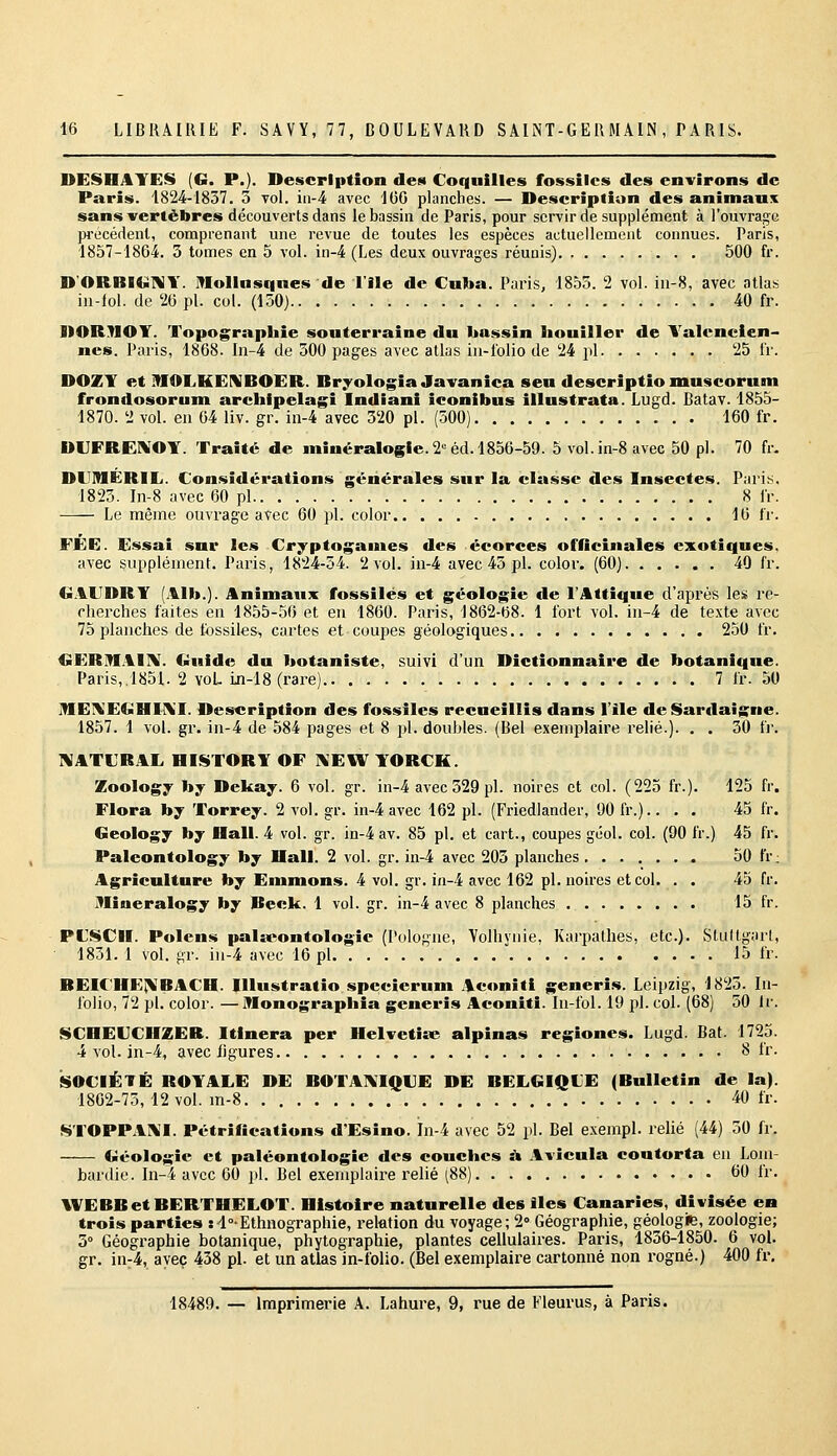 DESHAYES (G. P.). Description des Coquilles fossiles des environs de Paris. 1824-1837. 3 vol. ia-4 avec 166 planches. — Description des animaux sans vertèbres découverts dans le bassin de Paris, pour servir de supplément à l'ouvrage pi'écédenl, comprenant une revue de toutes les espèces actuellement connues. Paris, 1857-1864. 3 tomes en 5 vol. in-4 (Les deux ouvrages réunis) 500 fr. D'ORBI«il\Y. lUollusqnes de l'Ile de Cuba. Paris, 1855. 2 vol. iu-8, avec atlas in-lol. de 26 pi. col. (150) 40 fr. DORnOY. Topographie souterraine du bassin liouiller de Yalenclen- nes. Paris, 1868. In-4 de 300 pages avec atlas in-folio de 24 pi 25 IV. DOZY et mOLKEIVBOER. Bryologie Javanica sen descriptio muscorum frondosorum arclilpelagi Indiani iconibus illustrata. Lugd. Batav. 1855- 1870. 2 vol. en 64 liv. gr. in-4 avec 320 pi. (500) 160 fr. DVFRENOY. Traité de minéralogie. 2° éd. 1856-59. 5 vol.in-8 avec 50 pi. 70 fr. DUIMÉRIIj. Considérations générales sur la classe des Insectes. Paris. 1823. In-8 avec 60 pi 8 fr. Le même ouvrage avec 60 pi. color 16 fr. FÉE. Essai sur les Cryptogames des écorces officinales exotiques. avec supplément. Paris, 1824-54. 2 vol. in-4 avec 43 pi. color. (60) 40 fr. G.\UDRY (Alb.). Animaux fossiles et géologie de l'Attique d'après lei» re- cherches faites en 1855-56 et en 1860. Paris, 1862-68. 1 fort vol. iu-4 de texte avec 75 planches de fossiles, cartes et coupes géologiques 250 fr. GERMAIIV. €>uide du botaniste, suivi d'un Dictionnaire de botanique. Paris,.1851. 2 voL in-lS (rare) 7 fr. 50 IfIEIVE€iHI\'I. Description des fossiles recueillis dans l'ile de Sardaigne. 1857. 1 vol. gr. in-4 de 584 pages et 8 pi. doubles. (Bel exemplaire relié.). . . 30 fi-. TVATL'RAL HISTORY OF ]\EW YORCK. Zoology by Dekay. 6 vol. gr. in-4 avec 529 pi. noires et col. (225 fr.). 125 fr. Flora by Torrey. 2 vol. gr. in-4 avec 162 pi. (Friedlander, 90 fr.).. . . 45 fr. Geology by Hall. 4 vol. gr. in-4 av. 85 pi. et cart,, coupes géol. col. (90 fr.) 45 fr. Palcontology by Hall. 2 vol. gr. in-4 avec 203 planches 50 fr; Agriculture by Emmons. 4 vol. gr. in-4 avec 162 pi. noires et col. . . 45 fr. JVIineralogy by Beck. 1 vol. gr. in-4 avec 8 planches 15 fr. PtSCH. Polcns palicontologie (Pologne, Volhynie, Karpalhes, etc.). Stuttgart, 1831. 1 vol. gr. in-4 avec 16 pi 15 fr. BEICHEIVBACH. Illustratio specicrum Aconiti generis. Leipzig, 1823. In- folio, 72 pi. color. —IMonograpIiia generis Aconiti. In-fol. 19 pi. col. (68) 50 Ir. $$COEUCHZEB. Itinera per Helvetiœ alpinas regiones. Lugd. Bat. 1725. 4 vol. in-4, avec ligures 8 fr. SOCIÉTÉ ROYALE DE BOTAIN'IQUE DE BELGIQUE (Bulletin de la). 1862-75, 12 vol. m-8 40 fr. STOPPAI\'I. Pétrifications d'Esino. In-4 avec 52 pi. Bel exempl. relié (44) 50 fr. Géologie et paléontologie des couches à Avîcula contorta en Lom- bardie. In-4 avec 60 jil. Bel exemplaii^e relié [SS] 60 Ir. WEBBetBERTHELOr. Histoire naturelle des lies Canaries, divisée ea trois parties :4°-Ethnographie, relation du voyage; 2» Géographie, géologie, zoologie; 3° Géographie botanique, phytographie, plantes cellulaires. Paris, 1836-1850. 6 vol. gr. in-4, avec 438 pi. et un atlas in-folio. (Bel exemplaire cartonné non rogné.) 400 fr, 18489. — Imprimerie A. Lahure, 9, rue de Fleurus, à Paris.