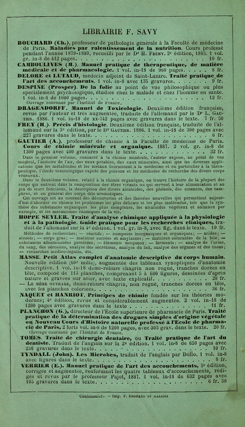 LIBRAIRIE F. SAVY BOUCHARD (Ch.), professeur de pathologie générale à la Faculté de médecine de Paris. Maladies par ralentissement de la nutrition. Cours professé pendant l'année 1879-1880, recueilli par le D' H. Frémy. 2<î édition, 1885. 1 vol, gr. in-8 de 412 pages. 10 fr. CAMBOULIVES (M.). Manuel pratique de thérapeutique, de matière médicale et de pharmacologie. 1 vol. in-18 de 960 pages 8 fr. DELOKË et LUTALD, médecin adjoint de Saint-Lazare. Traité pratique^de l'art des accouchements. 1 vol. in-8 avec 133 gravures 9 fr. DESPIiME (Prosper). De la folie au point de vue philosophique ou plus spécialement psychologique, étudiée chez le malade et chez l'homme en santé. 1 vol. in-8 de 1000 pages 12 fr. Ouvrage couronné par l'Institut de France. DRAGrEi.\lDORFF. Manuel de Toxicologie. Deuxième édition française, revue par l'auteur et très augmentée, traduite de l'allemand par le D' L. Gau- tier. 1886. 1 vol. in-18 de xx-742 pages avec gravures dans le texte. 1 fr. 50 FRËY (H.). Précis d'histologie. Deuxième édition française, traduite de l'al- lemand sur la 3e édition, par le D^ Gautier. 1886. 1 vol. in-18 de 300 pages avec 227 gravures dans le texte 6 fr. GAUTIER (A.), professeur de chimie à la Faculté de médecine de Paris. Cours de chimie minérale et organique. 1887. 2 vol. gr. in-8 de 1300 pages avec 400 gravures dans le texte 32 fr. Dans le premier volume, consacré à la chimie minérale, l'auteur expose, au point de vue médical, l'ûistoire de l'air, des eaux potables, des eaux minérales, ainsi que les diverses appli- cations que les métalloïdes et les métaux fournissent à la médecine et en particulier à la théra- peutique, l'étude toxicologique rapide des poisons et les méthodes de recherche des divers corps vénéneux. Bans le deuxième volume, relatif à la chimie organique, on trouve l'histoire de la plupart des corps qui entrent dans la composition des êtres vivants ou qui servent à leur alimentation et au jeu de leurs fonctions, la description des divers alcaloïdes, des phénols, des essences, des cam- phres, et en général des corps dits aromatiques. Cet ouvrage est au courant des découvertes et des théories nouvelles qui permettent aujour- d'hui d'aborder en chimie les problèmes les plus délicats et les plus inattendus, tels que la syn- thèse des substances organiques les plus complexes, les alcaloïdes végétaux et animaux par exemple, et les mécanismes chimiques de la vie. HOPP£ SEYL.ER. Traité d'analyse chimique appliquée à la physiologie et à la pathologie. Guide pratique pour les recherches cliniques, tra- duit de l'allemand sur la 4^ édition. 1 vol. gr. in-8, avec fig. dans le texte. 10 fr. Méthodes de recherches; — réactifs; — composés inorganiques et organiques; — acides; — alcools; — corps gras; — matières sucrées et amylacées; — matières colorantes de la bUe; — substances albummoïdes protéides; — éléments muqueux; — ferments; — analyse de l'urine, du sang, des sérosités, analyse des sécrétions, analyse du lait, analyse des organes et des tissus; — reciierches médico-légales, etc. MASSE. Petit Atlas complet d'anatomie descriptive du corps humain. JSouvelle édition (60e mille), augmentée des tableaux synoptiques d'anatomie descriptive. 1 vol. in-18 demi-reliure chagrin non rogné, tranches dorées en tête, composé de 113 planches, comprenant 5 à 600 figures, dessinées d'après nature et gravées sur acier, avec texte explicatif 20 fr. — Le même ouvrage, demi-reliure chagrin, non rogné, tranches dorées en tête, avec les planches coloriées 36 fr. MAQUET et UA]\RIOT. Principes de chimie fondée sur les théories mo- dernes; 4 édition, revue et considérablement augmentée. 2 vol. in-18 de 1200 pages avec gravures dans le texte 11 fr, PLAiUCHOrv (G.>, directeur de l'École supérieure de pharmacie de Paris. Traité pratique de la détermination des drogues simples d'origine végétale ou iVouveau Cours d'Histoire naturelle professé à l'Ecole de pharma- cie de Paris, 2 forts vol. in-S de 1200 pages, avec 305 grav. dans le texte. 20 fr. Ciuvrage couronné jDar l'Institut de France. TOMES. Traité de chirurgie dentaire, ou Traité pratique de l'art du dentiste. Traduit de l'anglais sur la 2^ édition. 1 vol. in-8 de 650 pages avec 250 gravures dans le texte • 10 fr. TYi\DALL (John). Les Microbes, traduit de l'anglais par Dollo. 1 vol. in-8 avec ligures dans le texte 8 fr. VERRIER (E.). Manuel pratique de l'art des accouchements, 5» édition, corrigée et augmentée, renfermant les quatre tableaux d'accouchements, rédi- gés et revus par le professeur Pajot, 1887. 1 voL in-18 de 632 pages avec 105 gravures dans le texte 6 fr. 50 Coulymmicrj. — Imp. P. liitouAUu et oAitois