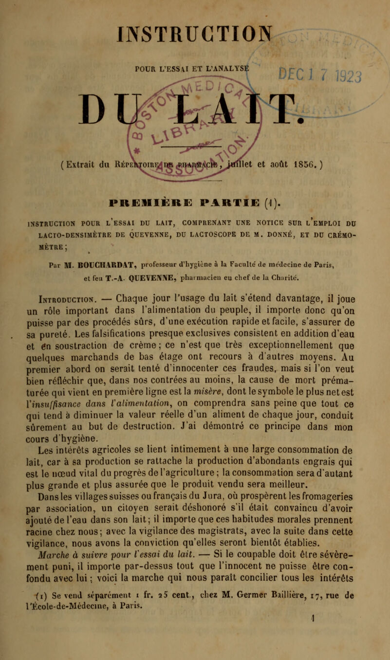 INSTRUCTION DEC ] ? 1923 POUR L'ESSAI ET L'ANALYSÇ (Extrait du RépeKtoir^imaq4W0^ib;i«nllet et août 1856.) preiiière: partie (i). INSTRUCTION POUR l'eSSAI DU LAIT, COMPRENANT UNE NOTICE SUR l'eMPLOI DU lacro-densmètre de quevenne, du lactoscope de m. donné, et du crémo- mètre; Par M. BOUCHARDAT, professeur d'hygiène à la Faculté' de médecine de Paris, et feu T.-A. OUEVE!\!\E, phaimacien eu chef de la Charité. Introduction. — Chaque jour l'usage du lait s'étend davantage, il joue un rôle important dans ralimenlation du peuple, il importe donc qu'on puisse par des procédés sûrs, d'une exécution rapide et facile, s'assurer de sa pureté. Les falsifications presque exclusives consistent en addition d'eau et en soustraction de crème ; ce n'est que très exceptionnellement que quelques marchands de bas étage ont recours à d'autres moyens. Au premier abord on serait tenté d'innocenter ces fraudes, mais si l'on veut bien réfléchir que, dans nos contrées au moins, la cause de mort préma- turée qui vient en première ligne est la misère, dont le symbole le plus net est VinsufjisancG dans l'alimentation, on comprendra sans peine que tout ce qui tend à diminuer la valeur réelle d'un aliment de chaque jour, conduit sûrement au but de destruction. J'ai démontré ce principe dans mon cours d'hygiène. Les intérêts agricoles se lient intimement à une large consommation de lait, car à sa production se rattache la production d'abondants engrais qui est le nœud vital du progrès de l'agriculture ; la consommation sera d'autant plus grande et plus assurée que le produit vendu sera meilleur. Dans les villages suisses ou français du Jura, où prospèrent les fromageries par association, un citoyen serait déshonoré s'il était convaincu d'avoir ajouté de l'eau dans son lait; il importe que ces habitudes morales prennent racine chez nous; avec la vigilance des magistrats, avec la suite dans cette vigilance, nous avons la conviction qu'elles seront bientôt établies. Marche à suivre pour l'essai du lait. — Si le coupable doit être sévère- inent puni, il importe par-dessus tout que l'innocent ne puisse être con- fondu avec lui ; voici la marche qui nous paraît concilier tous les intérêts (i) Se vend séparément i fr. 25 cent,, chez M. Germer Baillière, 17, rue de l'École-de-Médecine, à Paris.