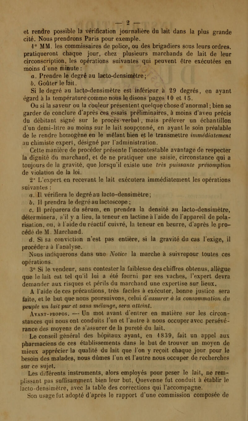 et rendre possible la vérification journalière du lait dans la plus grande cité. Nous prendrons Paris pour exemple. 1° MM. les commissaires de police, ou des brigadiers sous leurs ordres, pratiqueront chaque jour, chez plusieurs marchands de lait de leur circonscription, les opérations suivantes qui peuvent être exécutées en moins d'une minute : o. Prendre le degré au lacto-densiovètre ; b. Goûter le lait. Si le degré au lacto-densimètre est inférieur à 29 degrés, en ayant égard à la température comme nous le disons pages 10 et 15. Ou si la saveur ou la couleur présentent quelque chose d'anormal ; bien se garder de conclure d'après ces essais préliminaires, à moins d'aveu précis du débitant signé sur le procès-verbal , mais prélever un échantillon d'un demi-litre au moins sur le lait soupçonné, en ayant le soin préalable de le rendre homogène en le mêlant bien et le transmettre immédiatement au chimiste expert, désigné par l'administration. Cette manière de procéder présente l'incontestable avantage de respecter la dignité du marchand, et de ne pratiquer une saisie, circonstance qui a toujours de la gravité, que lorsqu'il existe une très puissante présomption de violation de la loi. 2' L'expert en recevant le lait exécutera immédiatement les opérations suivantes : a. Il vérifiera le degré au lacto-densimètre; b. Il prendra le degréaulactoscope ; c. Il préparera du sérum, en prendra la densité au lacto-densimètre, déleiminera, s'il y a lieu, la teneur en lactine à laide de l'appareil de pola- risation, ou, à laidedu réactif cuivré, la teneur en beurre, d'après le pro- cédé de M. Marchand. d. Si sa conviction n'est pas entière, si la gravité du cas l'exige, il procédera à l'analyse. N«us indiquerons dans une Aolice la marche à suivrepour toutes ces opérations. 3° Si le vendeur, sans contester la faiblesse des chiffres obtenus, allègue que le lait est tel qu'il lui a été fourni par ses vaches, l'expert devra demander aux risques el périls du marchand une expertise sur lieux. A l'aide de ces précautions, très faciles à exécuter, bonne justice sera faite, et le but que nous poursuivons, celui d^issurer à la consommation du peuple un lait pur et sans mélange^ sera atteint. AvANT-pROPOs. — Un mot avant d'entrer en malière sur les circon- stances qui nous ont conduits l'un et l'autre à nous occuper avec persévé- rance des moyens de s'assurer de la pureté du lait. Le conseil général des hôpitaux ayant, en 1839, fait un appel aux pharmaciens de ces établissements dans le but de trouver un moyen de mieux apprécier la qualité du lait que Ion y reçoit chaque jour pour le besoin des malades, nous dûmes l'un et l'autre nous occuper de recherches sur ce sujet. Les ditlérents instruments, alors employés pour peser le lait, ne rem- plissant pas suffisamment bien leur but, Quevenne fut conduit à établir le lacto-densimètre, avec ia table des corrections qui l'accompagne. Son usage fut adopté d'après le rapport d'une commission composée de