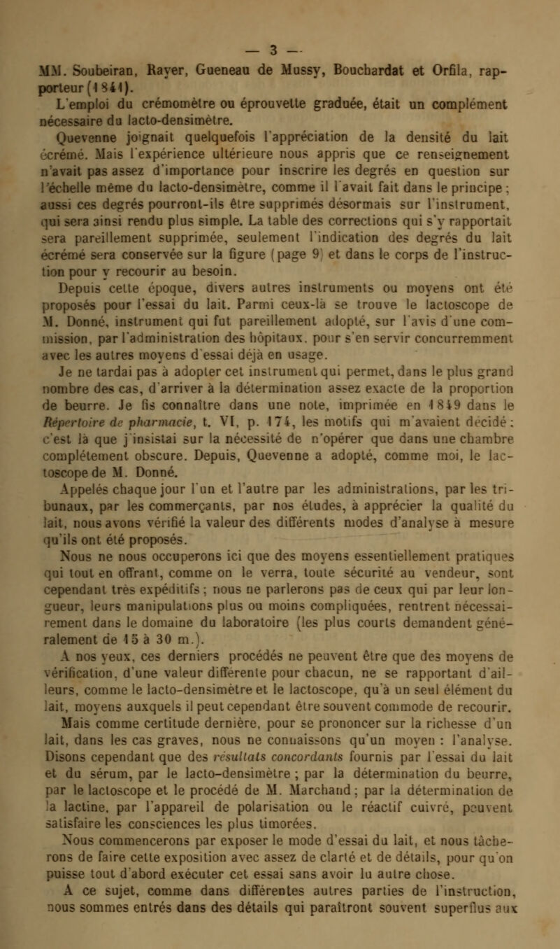 MW. Soubeiran, Rayer, Gueneau de Mussy, Bouchardat et Orfila, rap- porteur (< 841). Lemploi du crémomètre ou éprouvette graduée, était un complément nécessaire du lacto-densimètre. Quevenne joignait quelquefois lappréciation de la densité du lait écrémé. Mais l'expérience ultérieure nous appris que ce renseignement n'avait pas assez d'importance pour inscrire les degrés en question sur récbelie même du lacto-densimètre, comme il lavait fait dans le principe; aussi ces degrés pourront-ils être supprimés désormais sur l'instrument, qui sera ainsi rendu plus simple. La table des corrections qui s'y rapportait sera pareillement supprimée, seulement l'indication des degrés du lait écrémé sera conservée sur la Ogure (page 9) et dans le corps de l'instruc- tion pour y recourir au besoin. Depuis celte époque, divers autres instruments ou moyens ont été proposés pour l'essai du lait. Parmi ceux-là se trouve le lacloscope de M. Donné, instrument qui fut pareillement atlopté, sur l'avis dune com- mission, par l'administration des hôpitaux, pour s'en servir concurremment avec les autres moyens d'essai déjà en usage. Je ne tardai pas à adopter cet instrument qui permet, dans le plus grand nombre des cas, d'arriver à la détermination assez exacte de la proportion de beurre. Je fis connaître dans une note, imprimée en 18i9 dans le Répertoire de pharmacie, t. VI, p. 174, les motifs qui m'avaient dt^cidé; c'est là que j insistai sur la nécessité de n'opérer que dans une chambre complètement obscure. Depuis, Quevenne a adopté, comme moi, le iac- toscopedeM. Donné. Appelés chaque jour l'un et l'autre par les administrations, parles tri- bunaux, par les commerçants, par nos études, à apprécier la qualité du lait, nous avons vérifié la valeur des différents modes d'analyse à mesure qu'ils ont été proposés. Nous ne nous occuperons ici que des moyens essentiellement pratiques qui tout en offrant, comme on le verra, toute sécurité au vendeur, sont cependant très expéditifs ; nous ne parlerons pas de ceux qui par leur lon- gueur, leurs manipulations plus ou moins compliquées, rentrent nécessai- rement dans le domaine du laboratoire (les plus courts demandent géné- ralement de 1o à 30 m.). A nos yeux, ces derniers procédés ne peuvent être que des moyens de vérification, d'une valeur différente pour chacun, ne se rapportant d'ail- leurs, comme le lacto-densimètre et le lactoscope, qu'à un seul élément du lait, moyens auxquels il peut cependant être souvent commode de recourir. Mais comme certitude dernière, pour se prononcer sur la richesse d'un lait, dans les cas graves, nous ne connaissons qu'un moyen : l'analyse. Disons cependant que des résultais concordants fournis par l'essai du lait et du sérum, par le lacto-densimètre ; par la détermination du beurre, par le lactoscope et le procédé de M. Marchand; par la détermination de la lactine. par l'appareil de polarisation ou le réactif cuivré, peuvent satisfaire les consciences les plus timorées. Nous commencerons par exposer le mode d'essai du lait, et nous tâche- rons de faire cette exposition avec assez de clarté et de détails, pour qu'on puisse tout d'abord exécuter cet essai sans avoir lu autre chose. A ce sujet, comme dans différentes autres parties de l'instruction, nous sommes entrés dans des détails qui paraîtront souvent superflus aux