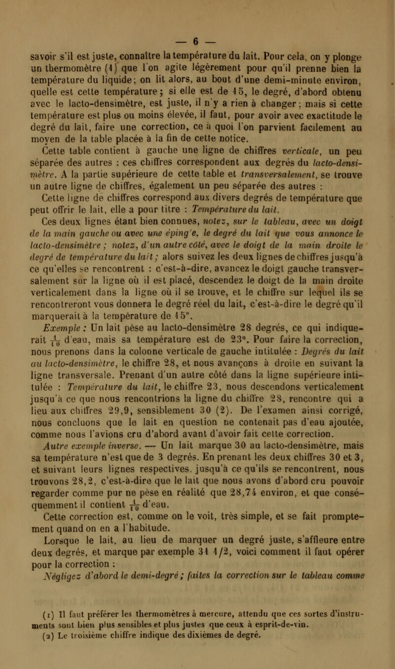 savoir s'il est juste, connaître la température du lait. Pour cela, on y plonge un thermomètre (4) que l'on agile légèrement pour qu'il prenne bien la température du liquide; on lit alors, au bout d'une demi-minute environ, quelle est celte température; si elle est de 15, le degré, d'abord obtenu avec le lacto-densimètre, est juste, il n'y a rien à changer: mais si cette température est plus ou moins élevée, il faut, pour avoir avec exactitude le degré du lait, faire une correction, ce à quoi l'on parvient facilement au moyen de la table placée à la fin de cette notice. Celle table contient à gauche une ligne de chiffres verticale, un peu séparée des autres : ces chiffres correspondent aux degrés du lacto-densi- mètre. A la partie supérieure de cette table et transversalement, se trouve un autre ligne de chiffres, également un peu séparée des autres : Cette ligne de chiffres correspond aux divers degrés de température que peut offrir le lait, elle a pour litre : Température du lait. Ces deux lignes étant bien connues, notez, sur le tableau, avec un doigt de la main gauche ou avec une éping'e, le degré du lait que vous annonce le lacto-densimètre; notez, d'un autre côté, avec le doigt de la main droite le degré de température du lait ; alors suivez les deux lignes de chiffres jui:qu'à ce qu'elles se rencontrent : c'est-à-dire, avancez le doigt gauche transver- salement sur la ligne où il est placé, descendez le doigt de la main droite verticalement dans la ligne où il se trouve, et le chiffre sur lequel ils se rencontreront vous donnera le degré réel du lait, c'esl-à-dire le degré qu'il marquerait à la température de 15°. Exemple : Un lait pèse au lacto-densimèlre 28 degrés, ce qui indique- rait Yu d'eau, mais sa température est de 23°. Pour faire la correction, nous prenons dans la colonne verticale de gauche intitulée : Degrés du lait au lacto-densimètre, le chiffre 28, et nous avançons à droite en suivant la ligne transversale. Prenant d'un autre côté dans la ligne supérieure inti-^ tulée : Température du /a?7Je chiffre 23. nous descendons verticalement jusqu'à ce que nous rencontrions la ligne du chiffre 28, rencontre qui a lieu aux chiffres 29,9, sensiblement 30 (2). De l'examen ainsi corrigé, nous concluons que le lait en question ne contenait pas d'eau ajoutée, comme nous l'avions cru d'abord avant d'avoir fait celle correction. Autre exemple inverse. — Un lait marque 30 au lacto-densimètre, mais sa température n'est que de 3 degrés. En prenant les deux chiffres 30 et 3, et suivant leurs lignes respectives, jusqu'à ce qu'ils se rencontrent, nous trouvons 28,2, c'est-à-dire que le lait que nous avons d'abord cru pouvoir regarder comme pur ne pèse en réalité que 28,74 environ, et que consé- quemmentil contient j\j^ d'eau. Cette correction est, comme on le voit, très simple, et se fait prompte- ment quand on en a l'habitude. Lorsque le lait, au lieu de marquer un degré juste, s'affleure entre deux degrés, et marque par exemple 31 1/2, voici comment il faut opérer pour la correction : Négligez cVabordle demi-degré ; faites la correction sur le tableau comme (i) Il faut préférer les thermomètres à mercure, attendu que ces sortes d'instru- ments sont bien plus sensibles et plus justes que ceux à esprit-de-viu. (2) Le troisième chiffre indique des dixièmes de degré.