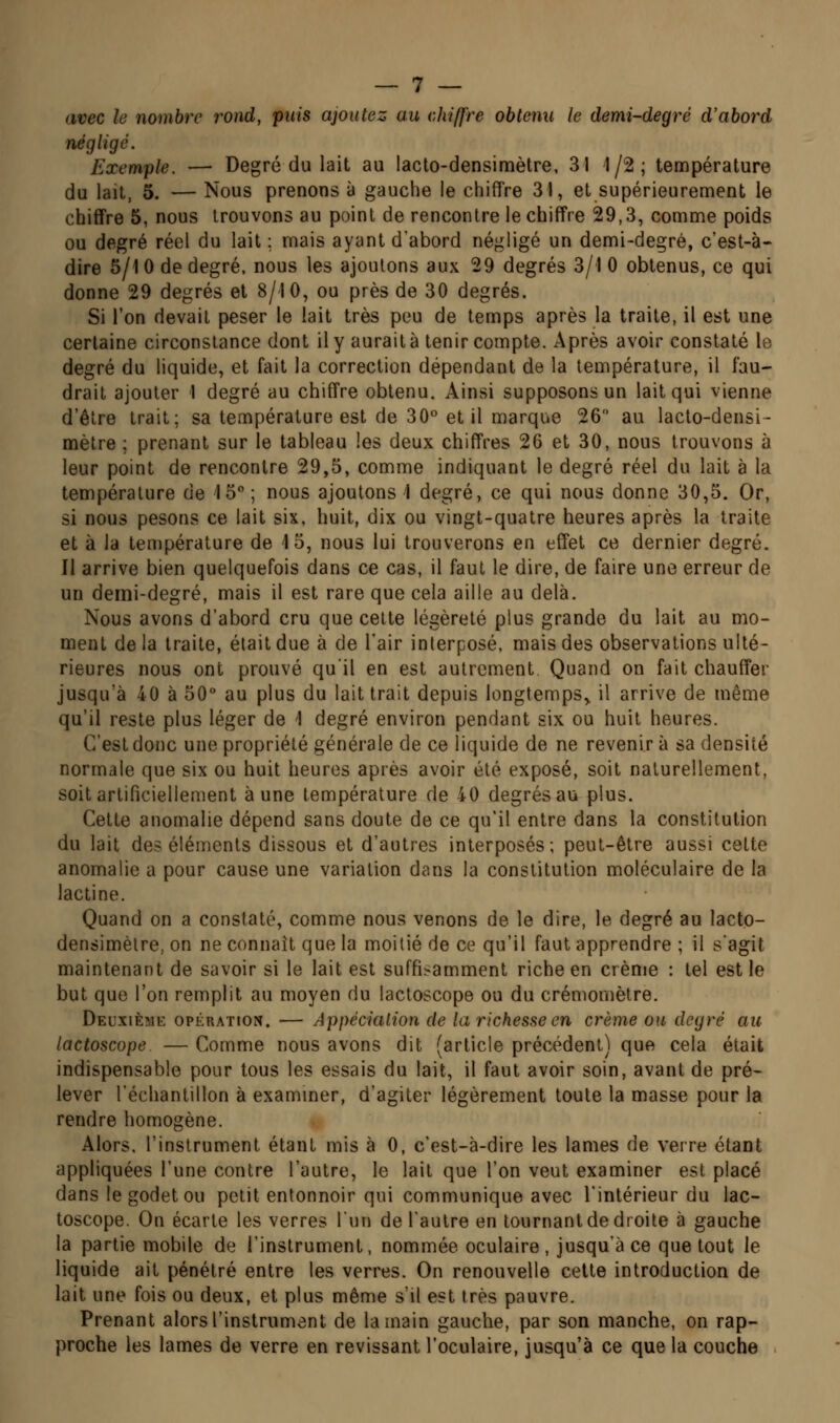 avec le nombre rond, puis ajoutez au chiffre obtenu le demi-degré d'abord négligé. Exemple. — Degré du lait au lacto-densimètre, 31 1/2; température du lait, 5. — Nous prenons à gauche le chiffre 31, et supérieurement le chiffre 5, nous trouvons au point de rencontre le chiffre 29,3, comme poids ou degré réel du lait ; mais ayant d'abord négligé un demi-degré, c'est-à- dire 5/10 de degré, nous les ajoutons aux 29 degrés 3/1 0 obtenus, ce qui donne 29 degrés et 8/10, ou près de 30 degrés. Si l'on devait peser le lait très peu de temps après la traite, il est une certaine circonstance dont il y aurait à tenir compte. Après avoir constaté le degré du liquide, et fait la correction dépendant de la température, il fau- drait ajouter 1 degré au chiffre obtenu. Ainsi supposons un lait qui vienne d'être trait; sa température est de 30° et il marque 26 au lacto-densi- mètre ; prenant sur le tableau les deux chiffres 26 et 30, nous trouvons à leur point de rencontre 29,5, comme indiquant le degré réel du lait à la température de 15 ; nous ajoutons i degré, ce qui nous donne 30,5. Or, si nous pesons ce lait six, huit, dix ou vingt-quatre heures après la traite et à la température de 15, nous lui trouverons en effet ce dernier degré. Il arrive bien quelquefois dans ce cas, il faut le dire, de faire une erreur de un demi-degré, mais il est rare que cela aille au delà. Nous avons d'abord cru que celte légèreté plus grande du lait au mo- ment de la traite, était due à de l'air interposé, mais des observations ulté- rieures nous ont prouvé qu'il en est autrement Quand on fait chauffer jusqu'à 40 à 50 au plus du lait trait depuis longtemps^ il arrive de même qu'il reste plus léger de 1 degré environ pendant six ou huit heures. C'est donc une propriété générale de ce liquide de ne revenir à sa densité normale que six ou huit heures après avoir été exposé, soit naturellement, soit artificiellement aune température de 40 degrés au plus. Cette anomalie dépend sans doute de ce qu'il entre dans la constitution du lait des éléments dissous et d'autres interposés; peut-être aussi celte anomalie a pour cause une variation dans la constitution moléculaire de la lactine. Quand on a constaté, comme nous venons de le dire, le degré au lacto- densimèlre, on ne connaît que la moitié de ce qu'il faut apprendre ; il s'agit maintenant de savoir si le lait est suffisamment riche en crème : tel est le but que l'on remplit au moyen du lactoscope ou du crémomètre. Deuxième opération. — Appéciation de la richesse en crème ou degré au lactoscope — Comme nous avons dit (article précédent) que cela était indispensable pour tous les essais du lait, il faut avoir soin, avant de pré- lever l'échantillon à examiner, d'agiter légèrement toute la masse pour la rendre homogène. Alors, l'instrument étant mis à 0, c'est-à-dire les lames de verre étant appliquées l'une contre l'autre, le lait que l'on veut examiner est placé dans le godet ou petit entonnoir qui communique avec l'intérieur du lac- toscope. On écarte les verres l'un de l'autre en tournant de droite à gauche la partie mobile de l'instrument, nommée oculaire, jusqu'à ce que tout le liquide ait pénétré entre les verres. On renouvelle celte introduction de lait une fois ou deux, et plus même s'il est très pauvre. Prenant alors l'instrument de la main gauche, par son manche, on rap- proche les lames de verre en revissant l'oculaire, jusqu'à ce que la couche