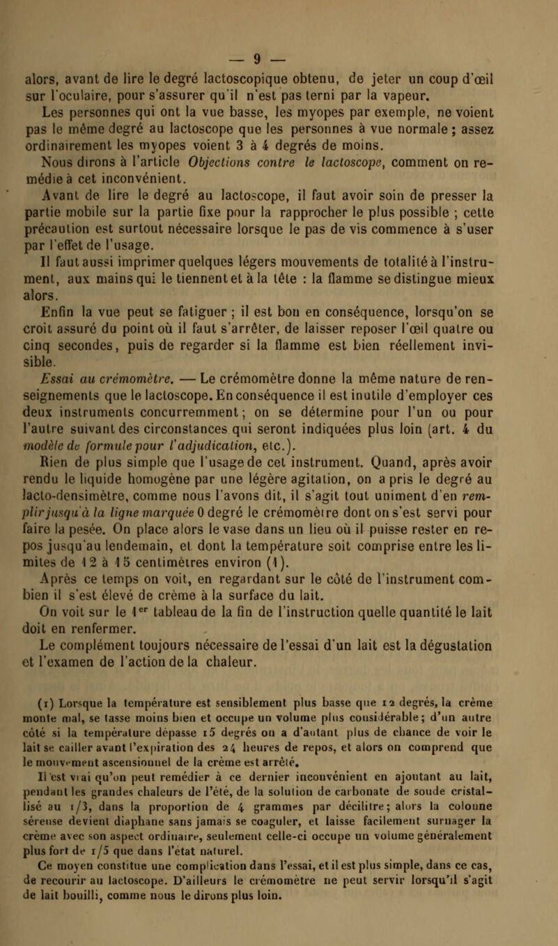 alors, avant de lire le degré lactoscopique obtenu, de jeter un coup d'oeil sur l'oculaire, pour s'assurer qu'il n'est pas terni par la vapeur. Les personnes qui ont la vue basse, les myopes par exemple, ne voient pas le même degré au lactoscope que les personnes à vue normale ; assez ordinairement les myopes voient 3 à 4 degrés de moins. Nous dirons à l'article Objections contre le lactoscope, comment on re- médie à cet inconvénient. Avant de lire le degré au lactoscope, il faut avoir soin de presser la partie mobile sur la partie fixe pour la rapprocher le plus possible ; cette précaution est surtout nécessaire lorsque le pas de vis commence à s'user par l'effet de l'usage. Il faut aussi imprimer quelques légers mouvements de totalité à l'instru- ment, aux mains qui le tiennent et à la tête : la flamme se distingue mieux alors. Enfin la vue peut se fatiguer ; il est bon en conséquence, lorsqu'on se croit assuré du point oij il faut s'arrêter, de laisser reposer l'œil quatre ou cinq secondes, puis de regarder si la flamme est bien réellement invi- sible. Essai au crémomètre. — Le crémomètre donne la même nature de ren- seignements que le lactoscope. En conséquence il est inutile d'employer ces deux instruments concurremment ; on se détermine pour l'un ou pour l'autre suivant des circonstances qui seront indiquées plus loin (art. 4 du modèle da formule pour l'adjudication, etc.). Rien de plus simple que l'usage de cet instrument. Quand, après avoir rendu le liquide homogène par une légère agitation, on a pris le degré au laclo-densimèlre, comme nous l'avons dit, il s'agit tout uniment d'en rem- plir jusqu'à la ligne marquée 0 degré le crémomètre dont on s'est servi pour faire la pesée. On place alors le vase dans un lieu où il puisse rester en re- pos jusqu'au lendemain, el dont la température soit comprise entre les li- mites de 12 à 15 centimètres environ (1). Après ce temps on voit, en regardant sur le côté de l'instrument com- bien il s'est élevé de crème à la surface du lait. On voit sur le l^ tableau de la fin de l'instruction quelle quantité le lait doit en renfermer. Le complément toujours nécessaire de l'essai d'un lait est la dégustation et l'examen de l'action de la chaleur. (i) Lorsque la température est sensiblement plus basse que ii degrés, la crème monte mal, se tasse moins bien et occupe un volume pins considérable; d'nn autre côté si la température dépasse i5 degrés on a d'a<ilanl plus de chance de voir le lait se cailler avant l'expiration des 24 heures de repos, et alors on comprend que le mouvement ascensionnel de la crème est arrêté. Il est VI ai qu'on peut remédier à ce dernier inconvénient en ajoutant au lait, pendant les grandes chaleurs de l'été, de la solution de carbonate de soude cristal- lisé au 1/3, dans la proportion de 4 grammes par décilitre ; alors la colonne séreuse devient diaphane sans jamais se coaguler, et laisse facilement surnager la crème avec son aspect ordinaire, seulement celle-ci occupe un volume généralement plus fort de 1/5 que dans l'état naturel. Ce moyen constitue une complication dans l'essai, et il est plus simple, dans ce cas, de recourir au lactoscope. D'ailleurs le crémomètre ne peut servir lorsqu'il s'agit de lait bouilli, comme nous le dirons plus loin.