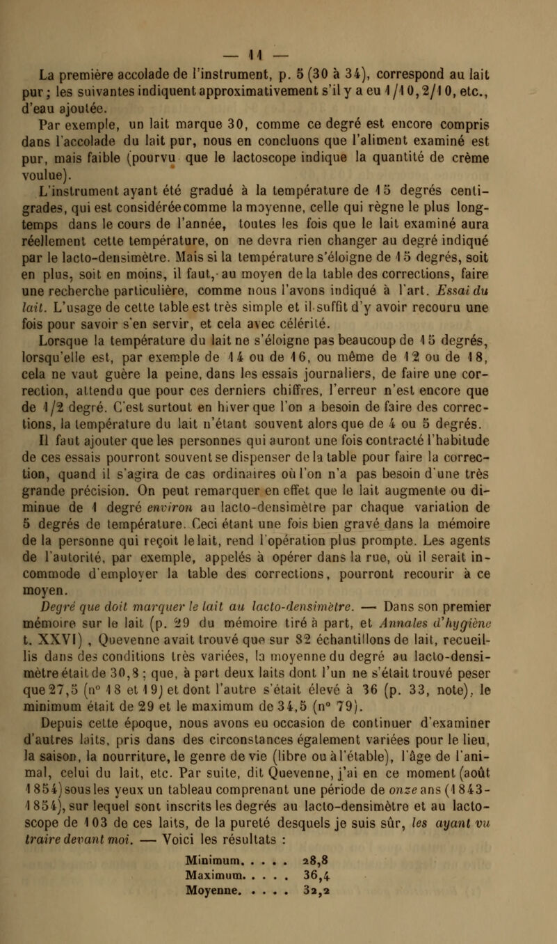 La première accolade de l'instrument, p. 5 (30 à 34), correspond au lait pur ; les suivantes indiquent approximativement s'il y a eu 1 /l 0,2/1 0, etc., d'eau ajoutée. Par exemple, un lait marque 30, comme ce degré est encore compris dans l'accolade du lait pur, nous en concluons que l'aliment examiné est pur, mais faible (pourvu que le lactoscope indique la quantité de crème voulue). L'instrument ayant été gradué à la température de 15 degrés centi- grades, qui est considérée comme la moyenne, celle qui règne le plus long- temps dans le cours de l'année, toutes les fois que le lait examiné aura réellement cette température, on ne devra rien changer au degré indiqué par le lacto-densimètre. Mais si la température s'éloigne de 15 degrés, soit en plus, soit en moins, il faut,- au moyen de la table des corrections, faire une recherche particulière, comme nous l'avons indiqué à l'art. Essai du lait. L'usage de cette table est très simple et il suffit d'y avoir recouru une fois pour savoir s'en servir, et cela avec célérité. Lorsque la température du lait ne s'éloigne pas beaucoup de 1 5 degrés, lorsqu'elle est, par exem.ple de 4 4 ou de 16, ou même de 12 ou de 18, cela ne vaut guère la peine, dans les essais journaliers, de faire une cor- rection, attendu que pour ces derniers chiffres, l'erreur n'est encore que de 1/2 degré. C'est surtout en hiver que l'on a besoin de faire des correc- tions, la température du lait n'étant souvent alors que de 4 ou 5 degrés. Il faut ajouter que les personnes qui auront une fois contracté l'habitude de ces essais pourront souvent se dispenser de la table pour faire la correc- tion, quand il s'agira de cas ordinaires oiil'on n'a pas besoin d'une très grande précision. On peut remarquer en effet que le lait augmente ou di- minue de 1 degré environ au lacto-densimèlre par chaque variation de 5 degrés de température. Ceci étant une fois bien gravé dans la mémoire de la personne qui reçoit le lait, rend lopération plus prompte. Les agents de l'autorité, par exemple, appelés à opérer dans la rue, où il serait in- commode d'employer la table des corrections, pourront recourir à ce moyen. Degré que doit marquer le lait au lacto-densimctre. — Dans son premier mémoire sur le lait (p. 29 du mémoire tiré à part, et Annales d'hygiène t. XXVI) , Quevenne avait trouvé que sur 82 échantillons de lait, recueil- lis dans des conditions très variées, la moyenne du degré au lacto-densi- mètre était de 30,8 ; que, à part deux laits dont l'un ne s'était trouvé peser que27,5 (n 18 et19jetdont l'autre s'était élevé à 36 (p. 33, note), le minimum était de 29 et le maximum de 34,5 (n° 79). Depuis cette époque, nous avons eu occasion de continuer d'examiner d'autres laits, pris dans des circonstances également variées pour le lieu, la saison, la nourriture, le genre dévie (libre ou àl'étable), l'âge de l'ani- mal, celui du lait, etc. Par suite, dit Quevenne, j'ai en ce moment (août 1 854)sousles yeux un tableau comprenant une période de onze<\ns (1843- 1854), sur lequel sont inscrits les degrés au lacto-densimèlre et au lacto- scope de 103 de ces laits, de la pureté desquels je suis sûr, les ayant vu traire devant moi. — Voici les résultats : Minimum 28,8 Maximum 36,4 Moyenne 3a,a