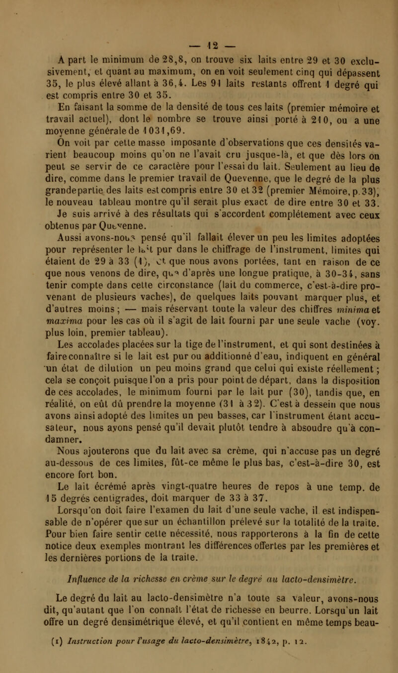 — 12 — A part le minimum de 28,8, on trouve six laits entre 29 et 30 exclu- sivement, et quant au maximum, on en voit seulement cinq qui dépassent 35, le plus élevé allant à 36,4. Les 91 laits restants offrent I degré qui est compris entre 30 et 35. En faisant la somme de la densité de tous ces laits (premier mémoire et travail actuel), dont le nombre se trouve ainsi porté à 210, ou aune moyenne générale de 1031,69. On voit par celte masse imposante d'observations que ces densités va- rient beaucoup moins qu'on ne l'avait cru jusque-là, et que dès lors on peut se servir de ce caractère pour l'essai du lait. Seulement au lieu de dire, comme dans le premier travail de Quevenne, que le degré de la plus grandeparlie des laits est compris entre 30 et 32 (premier Mémoire, p. 33), le nouveau tableau montre qu'il serait plus exact de dire entre 30 et 33. Je suis arrivé à des résultats qui s'accordent complètement avec ceux obtenus par Qut.venue. Aussi avons-noLi3 pensé qu'il fallait élever un peu les limites adoptées pour représenter le loH pur dans le chiffrage de l'instrument, limites qui étaient de 29 à 33 (1), et que nous avons portées, tant en raison de ce que nous venons de dire, qw^ d'après une longue pratique, à 30-34, sans tenir compte dans cette circonstance (lait du commerce, c'est-à-dire pro- venant de plusieurs vaches), de quelques laits pouvant marquer plus, et d'autres moins; — mais réservant toute la valeur des chiffres minimael maxima pour les cas où il s'agit de lait fourni par une seule vache (voy. plus loin, premier tableau). Les accolades placées sur la tige de l'instrument, et qui sont destinées à faire connaître si le lait est pur ou additionné d'eau, indiquent en général un état de dilution un peu moins grand que celui qui existe réellement ; cela se conçoit puisque l'on a pris pour point de départ, dans la disposition de ces accolades, le minimum fourni par le lait pur (30), tandis que, en réalité, on eût dû prendre la moyenne (31 à 3 2). C'est à dessein que nous avons ainsi adopté des bmites un peu basses, car l'instrument étant accu- sateur, nous ayons pensé qu'il devait plutôt tendre à absoudre qu'à con- damner. Nous ajouterons que du lait avec sa crème, qui n'accuse pas un degré au-dessous de ces limites, fût-ce même le plus bas, c'est-à-dire 30, est encore fort bon. Le lait écrémé après vingt-quatre heures de repos à une temp. de 15 degrés centigrades, doit marquer de 33 à 37. Lorsqu'on doit faire l'examen du lait d'une seule vache, il est indispen- sable de n'opérer que sur un échantillon prélevé sur la totalité de la traite. Pour bien faire sentir cette nécessité, nous rapporterons à la fin de cette notice deux exemples montrant les différences offertes par les premières et les dernières portions de la traite. Influence de la richesse en crème sur le degré au lacto-densimètre. Le degré du lait au lacto-densimètre n'a toute sa valeur, avons-nous dit, qu'autant que l'on connaît l'état de richesse en beurre. Lorsqu'un lait offre un degré densimétrique élevé, et qu'il contient en môme temps beau-