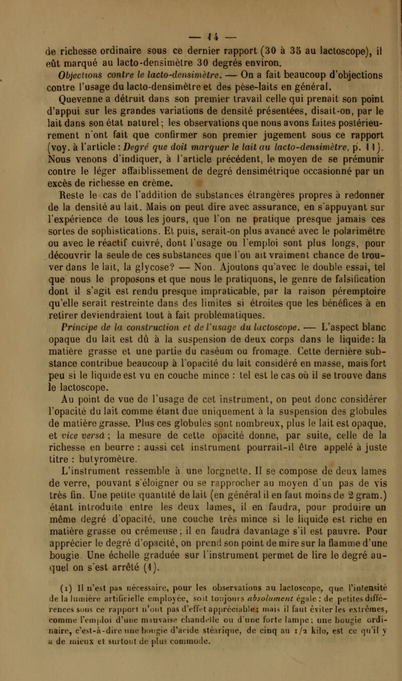 de richesse ordinaire sous ce dernier rapport (30 à 35 au lactoscope), il eût marqué au lacto-densimètre 30 degrés environ. Objections contre le lacto-densimètre. — On a fait beaucoup d'objections contre l'usage du lacto-densimètre et des pèse-laits en général. Quevenne a détruit dans son premier travail celle qui prenait son point d'appui sur les grandes variations de densité présentées, disait-on, par le lait dans son état naturel ; les observations que nous avons faites postérieu- rement nont fait que confirmer son premier jugement sous ce rapport (voy. à l'article : Degré que doit marquer le lait au lacto-densimètre, p. 11). Nous venons d'indiquer, à l'article précédent, le moyen de se prémunir contre le léger affaiblissement de degré densimétrique occasionné par un excès de richesse en crème. Reste le cas de l'addition de substances étrangères propres à redonner de la densité au lait. Mais on peut dire avec assurance, en sappuyant sur l'expérience de tous les jours, que l'on ne pratique presque jamais ces sortes de sophistications. Et puis, serait-on plus avancé avec le polarimètre ou avec le réactif cuivré, dont l'usage ou l'emploi sont plus longs, pour découvrir la seule de ces substances que l'on ait vraiment chance de trou- ver dans le lait, la glycose? — Non. Ajoutons qu'avec le double essai, tel que nous le proposons et que nous le pratiquons, le genre de falsification dont il s'agit est rendu presque impraticable, par la raison péremptoire qu'elle serait restreinte dans des limites si étroites que les bénéfices à en retirer deviendraient tout à fait problématiques. Principe de la construction et de l'usage du lactoscope, — L'aspect blanc opaque du lait est dû à la suspension de deux corps dans le liquide: la matière grasse et une partie du caséum ou fromage. Cette dernière sub- stance contribue beaucoup à l'opacité du lait considéré en masse, mais fort peu si le liquide est vu en couche mince : tel est le cas où il se trouve dans le lactoscope. Au point de vue de l'usage de cet instrument, on peut donc considérer l'opacité du lait comme étant due uniquement à la suspension des globules de matière grasse. Plus ces globules sont nombreux, plus le lait est opaque, et vice versa ; la mesure de cette opacité donne, par suite, celle de la richesse en beurre : aussi cet instrument pourrait-il être appelé à juste titre : butyromètre. L'instrument ressemble à une lorgnette. Il se compose de deux lames de verre, pouvant s'éloigner ou se rapprocher au moyen d'un pas de vis très fin. Une petite quantité de lait (en général il en faut moins de 2 gram.) étant introduite entre les deux lames, il en faudra, pour produire un même degré d'opacité, une couche très mince si le liquide est riche en matière grasse ou crémeuse; il en faudra davantage s'il est pauvre. Pour apprécier le degré d'opacité, on prend son point de mire sur la flamme d'une bougie. Une échelle graduée sur l'instrument permet de lire le degré au- quel on s'est arrêté (1). (i) Il u'est |)as nécessaire, pour les observations au lactoscope, que rinlensité de la lumière artificielle employée, soit toiijoiiis absohiment égale: de petites diffé- l'ences sous ce rapport u'onl pas d'eilVt appréciable; mars il faut éviter les e.xîrèmes, comme feuiploi d'une mauvaise cliandtlle ou d'une forte lamjic; une bougie ordi- naire, c'esl-à-dirc une boiis^ie d'acide stéarique, de cinq au 1/2 kilo, est ce qu'il y a de mieux et surtout de [)las conimocle.