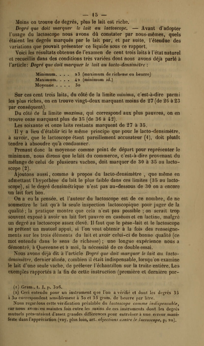 Moins on trouve de degrés, plus le lait est riche. Degré que doit marquer le lait au lactoscope, — Avant d'adopter lusage du lactoscope nous avons dû constater par nous-mêmes, quels étaient les degrés marqués par le lait pur, et par suite, l'éleudue des variations que pouvait présenter ce liquide sous ce rapport. Voici les résultats obtenus de l'examen de cent trois laits à l'état naturel et recueillis dans des conditions très variées dont nous avons déjà parlé à l'article: Degré que doit marquer le lait au laclo-densimèlre : Minimum. ... i3 (maximum de richesse en heurie) Maximum. ... 42 (minimum id.) Moyenne .... 3o Sur ces cent trois laits, du côté de la limite minima, c'est-à-dire parmi les plus riches, on en trouve vingt-deux marquant moins de 27 (de 26 à 23 par conséquent). Du côté de la limite maxima, qui correspond aux plus pauvres, on en trouve onze marquant plus de 3o (de 36 à 42). Les soixante et onze laits restants marquent de 27 à 35. Il y a lieu d'établir ici le même principe que pour le lacto-densimètre, à savoir, que le lactoscope étant pareillement accusateur (1), doit plutôt tendre à absoudre qu'à condamner. Prenant donc la moyenne comme point de départ pour représenter le minimum, nous dirons que le lait du commerce, c'est-à-dire provenant du mélange de celui de plusieurs vaches, doit marquer de 30 à 35 au lacto- scope (2). Ajoutons aussi, comme à propos du lacto-densimètre , que même en admettant Ihypothèse du lait le plus faible dans ces limites (35 au lacto- scope), si le degré densiméttique n'est pas au-dessous de 30 on a encore un lait fort bon. On a eu la pensée, et l'auteur du lactoscope est de ce nombre, de ne soumettre le lait qu'à la seule inspection lactoscopique pour juger de la qualité ; la pratique montre que cela n'est pas possible ; on serait trop souvent exposé à avoir un lait fort pauvre en caséumet en lactine, malgré un degré au lactoscope assez élevé. Il faut que le pèse-lait et le lactoscope se prêtent un mutuel appui, si l'on veut obtenir à la fois des renseigne- ments sur les trois éléments du lait et avoir celui-ci de bonne qualité (ce mot entendu dans le sens de richesse) ; une longue expérience nous a démontré, à Quevenneet à moi, la nécessité de ce double essai. Nous avons déjà dit à l'article Degré que doit marquer le lait au lacto- densimèire, dernier alinéa, combien il était indispensable, lorsqu'on examine le lait d'une seule vache, de prélever l'échantillon sur la traite entière. Les exemples rapportés à la fin de cette instruction (première et dernière por- (r) Gram., l. I, p. 326. (2) Ceci entendu pour un instrument q'ie l'on a vérifié et dont les degrés 35 à 3o correspondent sensiblement à 3o et 35 gram. de beurre par titre. Nous rej^ardons cette vérification préalable du lactoscope comme indispensable^ car nous avon-. eu maintes fois entre les mains de ces iusinimeuts dont les degrés mutuels présentaient d'assez grandes différences pour entraîner à une erreur mani- feste dans l'appréciation (voy. plus loin, art. objections contre le lactoscope^ p. 20).