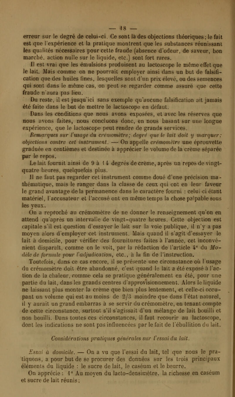 erreur sur le degré de celui-ci. Ce sont là des objections théoriques; le fait est que l'expérience et la pratique montrent que les substances réunissant les qualités nécessaires pour cette fraude (absence d'odeur, de saveur, bon marché, action nulle sur le liquide, etc.) sont fort rares. Il est vrai que les émulsions produisent au lactoscope le même effet que le lait. Mais comme on ne pourrait employer ainsi dans un but de falsifi- cation que des huiles fines, lesquelles sont d'un prix élevé, ou des semences qui sont dans le même cas, on peut se regarder comme assuré que celte fraude n'aura pas lieu. Du reste, il est jusqu'ici sans exemple qu'aucune falsification ait jamais été faite dans le but de mettre le lactoscope en défaut. Dans les conditions que nous avons exposées, et avec les réserves que nous avons faites, nous concluons donc, en nous basant sur une longue expérience, que le lactoscope peut rendre de grands services. Remarques sur Vusage du crèmomètre; degré que le lait doit y marquer: objections contre cet instrument. — On appelle crémomèlre une éprouvette graduée en centièmes et destinée à apprécier le volume de la crème séparée par le repos. Le lait fournit ainsi de 9 à 14 degrés de crème, après un repos de vingt- quatre heures, quelquefois plus. Il ne faut pas regarder cet instrument comme doué d'une précision ma- thématique, mais le ranger dans la classe de ceux qui ont en leur faveur le grand avantage de la permanence dans le caractère fourni : celui ci étant matériel, l'accusateur et l'accusé ont en même temps la chose palpable sous les yeux. On a reproché au crèmomètre de ne donner le renseignement qu'on en attend qu'après un intervalle de vingt-quatre heures. Cette objection est capitale s'il est question d'essayer le lait sur la voie publique, il n'y a pas moyen alors d'employer cet instrument. Mais quand il s'agit d'essayer le lait à domicile, pour vérifier des fournitures faites à l'année, cet inconvé- nient disparaît, comme on le voit, par la rédaction de l'article 4*= du ilfo- dèle de formule pour Vadjudication, etc., à la fin de l'instruction. Toutefois, dans ce cas encore, il se pré.-ente une circonstance où l'usage du crèmomètre doit être abandonné, c'est quand le lait a été exposé à l'ac- tion de la chaleur, comme cela se pratique généralement en été, pour une partie du lait, dans les grands centres d'approv'isionnement. Alors le liquide ne laissant plus monter la crème que bien plus lentement, et celle-ci occu- pant un volume qui est au moins de 2/3 moindre que dans l'état naturel, il y aurait un grand embarras à se servir du crèmomètre, en tenant compte de cette circonstance, surtout s'il s'agissait d'un mélange de lait bouilli et non bouilli. Dans toutes ces circonstances, il faut recourir au lactoscope, dont les indications ne sont pas influencées par le fait de l'ébuUition du lait. Considérations pratiques générales sur l'essai du lait. Essai à domicile. — On a vu que l'essai du lait, tel que nous le pra- tiquons, a pour but de se procurer des données sur les trois principaux éléments du liquide : le sucre de lait, le caséum et le beurre. On apprécie : 1° Au moyen du lacto-densimètre, la richesse en caséum et sucre de lait réunis;