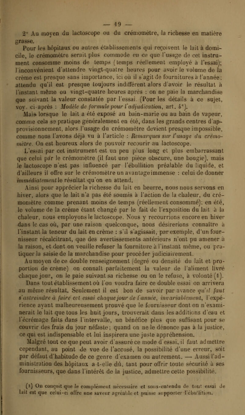 2 Au moyen du lactoscope ou du créniomètre, la richesse en matière grasse. Pour les hôpitaux ou autres élablissomenls qui reçoivent le lait à domi- cile, le crémomèlre serait plus commode vu ce que l'usage de cet instru- ment consomme moins de temps (temps réellement employé à l'essai); l'inconvénient d'attendre vingt-quatre heures pour avoir le volume de la crème est presque sans importance, ici où il s'agit de fournitures à l'année; attendu qu'il est presque toujours indifférent alors d'avoir le résultat à l'instant même ou vingt-quatre heures après : on ne paie la marchandise que suivant la valeur constatée par l'essai. (Pour les détails à ce sujet, voy. ci-après : Modèle de formule pour l'adjadicalion, art. 4). Mai* lorsque le lait a été exposé au bain-marie ou au bain de vapeur, comme cela ss pratique généralement en été, dans les grands centres d'ap- provisionnement, alors l'usage du crémomètre devient presque impossible, comme nous l'avons déjà vu à l'article : Remarques sur Viisage du crémo- mètre. On est heureux alors de pouvoir recourir au lactoscope. L'essai par cet instrument est un peu plus long et plus embarrassant que celui par le crémomètre (il faut une pièce obscure, une bougie), mais le lactoscope n'est pas influencé par l'ébuUition préalable du liquide, et d'ailleurs il offre sur le crémomètre un avantageimmense : celui de donner immédiatement \q résultat qu'on en attend. Ainsi pour apprécier la richesse du lait en beurre, nous nous servons en hiver, alors que le lait n'a pas été soumis à l'action de la chaleur, du cré- momètre comme prenant moins de temps (réellement consommé); en été, le volume de la crème étant changé par le fait de l'exposition du lait à la chaleur, nous employons le lactoscope. Nous y recourrions encore en hiver dans le cas où, par une raison quelconque, nous désirerions connaître à l'instant la teneur du lait en crème : s'il s'agissait, par exemple, d'un four- nisseur récalcitrant, que des avertissements antérieurs n'ont pu amener à la raison, et dont on veuille refuser la fourniture à l'instant même, ou pra- tiquer la saisie de la marchandise pour procéder judiciairement. Au moyen de ce double renseignement (degré ou densité du lait et pro- portion de crème) on connaît parfaitement la valeur de l'aliment livré chaque jour, on le paie suivant sa richesse ou on le refuse, à volonté (1). Dans tout établissement où l'ou voudra faire ce double essai on arrivera au môme résultat. Seulement il est bon de savoir par avance quil faut s astreindre à faire cet essai chaque jour de l'année, invariablement, l'expé- rience ayant malheureusement prouvé que le fournisseur dont on n'exami- nerait le lait que tous les huit jours, trouverait dans les additions d'eau et l'écrémage faits dans l'intervalle, un bénéfice plus que suffisant pour se couvrir des frais du jour néfaste; quand on ne le dénonce pas à la justice, ce qui est indispensable et lui inspirera une juste appréhension. Malgré tout ce que peut avoir d'assuré ce mode d'essai, il faut admettre cependant, au point de vue de l'accusé, la possibilité d'une erreur, soit par défaut d'habitude de ce genre d'examen ou autrement. — Aussi l'ad- ministration des hôpitaux at-elle dû, tant pour offrir toute sécurité à ses fournisseurs, que dans l'intérêt de la justice, admettre cette possibilité. (i) On conçoit que le. conipléinent nécessaire et soiis-en!«nclii de tout essai Je lait est que celui-ci offre une saveur agréable et puisse hiipporler réhu'litiou.