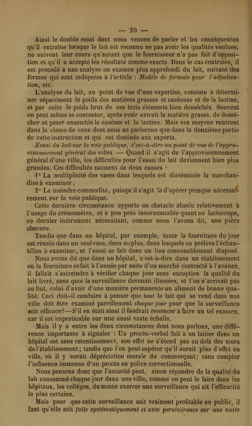 Ainsi le double essai dont nous venons de parler et les conséquences qu'il entraîne lorsque le lait est reconnu ne pas avoir les qualités voulues, ne suivent leur cours qu'autant que le fournisseur n'a pas fait d'opposi- tion et qu'il a accepté les résultats comme exacts. Dans le cas contraire, il est procédé à une analyse ou examen plus approfondi du lait, suivant des formes qui sont indiquées à l'article : Modèle de formule pour l'adjudica- tion, etc. L'analyse du lait, au point de vue d'une expertise, consiste à détermi- ner séparément lé poids des matières grasses et caséeuse et de la lactine, et par suite le poids brut de ces trois éléments bien desséchés. Souvent on peut même se contenter, après avoir extrait la matière grasse, de dessé- cher et peser ensemble le caséum et la lactine. Mais ces moyens rentrent dans la classe de ceux dont nous ne parlerons que dans la deuxième partie de cette instruction et qui est destinée aux experts. Essai du lait sur la voie publique, cesl-à-dire au point de vue de Vappro- visionnement général des villes. — Quand il s'agit de l'approvisionnement général d'une ville, les difficultés pour l'essai du lait deviennent bien plus grandes. Ces difficultés naissent de deux causes : 1° La multiplicité des vases dans lesquels est disséminée la marchan- dise à examiner ; 2° La moindre commodité, puisqu'il s'agit là d'opérer presque nécessai- rement sur la voie publique. Cette dernière circonstance apporte un obstacle absolu relativement à l'usage du crémomètre, et à peu près insurmontable quant au lactoscope, ce dernier instrument nécessitant, comme nous l'avons dit, une pièce obscure. Tandis que dans un hôpital, par exemple, toute la fourniture du jour est réunie dans un seul vase, deux an plus, dans lesquels on prélève l'échan- tillon à examiner, et l'essai se fait dans un lieu convenablement disposé. Nous avons dit que dans un hôpital, c'est-à-dire dans un établissement où la fourniture sefait à l'année par suite d'un marché contracté à l'avance, il fallait s'astreindre à vérifier chaque jour sans exception la qualité du lait livré, sans quoi la surveillance devenait illusoire, et l'on n'arrivait pas au but, celui d'avoir d'une manière permanente un aliment de bonne qua- lité. Ceci doit-il conduire à penser que tout le lait qui se vend dans une ville doit être examiné pareillement chaque jour pour que la surveillance soit efficace?—S'il en était ainsi il faudrait renoncer à faire un tel examen, car il est impraticable sur une aussi vaste échelle. Mais il y a entre les deux circonstances dont nous parlons, une diffé- rence importante à signaler : Un procès-verbal fait à un laitier dans un hôpital est sans retentissement, son effet ne s'étend pas au delà des murs de l'établissement; tandis que l'on peut espérer qu'il aurait plus d'effet en ville, où il y aurait dépréciation morale du commerçant; sans compter l'influence immense d'un procès en police correctionnelle. Nous pensons donc que l'autorité peut, sinon répondre de la qualité du lait consommé chaque jour dans une ville, comme on peut le faire dans les hôpitaux, les collèges, du moins exercer une surveillance qui ait l'efficacité la plus certaine. Mais pour que cette surveillance soit vraiment profitable au public, il faut qu'elle soit faite systématiquement et avec persévérance sur une vaste