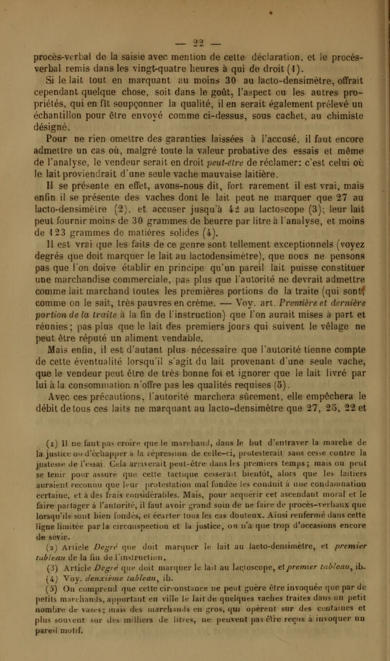 procès-ver bal de la saisie avec menlion de cette déclaration, et le procès- verbal remis dans les vingt-quatre heures à qui de droit (1). Si le lait tout en marquant au moins 30 au iacto-densimèlre, offrait cependant quelque chose, soit dans le goût, l'aspect ou les autres pro- priétés, qui en fît soupçonner la qualité, il en serait également prélevé un échantillon pour être envoyé comme ci-dessus, sous cachet, au chimiste désigné. Pour ne rien omettre des garanties laissées à l'accusé, il faut encore admettre un cas où, malgré toute la valeur probative des essais et même de l'analyse, le vendeur serait en droit peut-être de réclamer: c'est celui où le lait proviendrait d'une seule vache mauvaise laitière. Il se présente en effet, avons-nous dit, fort rarement il est vrai, mais enfin il se présente des vaches dont le lait peut ne marquer que 27 au lacto-densimètre (2), et accuser jusqu'à 42 au lactoscope (3); leur lait peut fournir moins de 30 grammes de beurre par litre à l'analyse, et moins de 123 grammes do matières solides (4). Il est vrai que les faits de ce genre sont tellement exceptionnels (voyez degrés que doit marquer le lait au lactodensimètre), que nous ne pensons pas que l'on doive établir en principe qu'un pareil lait puisse constituer une marchandise commerciale, pas plus que l'autorité ne devrait admettre comme lait marchand toutes les premières portions de la traite (qui sont-î comme on le sait, très pauvres en crème, — Voy. art. Première et dernière portion de la traite à la fin de l'instruction) que l'on aurait mises à part et réunies; pas plus que le lait des premiers jours qui suivent le vêlage ne peut être réputé un aliment vendable. Mais enfin, il est d'autant plus nécessaire que l'autorité tienne compte de celte éventualité lorsqu'il s'agit du lait provenant d'une seule vache, que le vendeur peut être de très bonne foi et ignorer que le lait livré par lui à la consommation n'offre pas les qualités requises (5). Avec ces précautions, l'autorité marchera sûrement, elle empêchera le débit de tous ces laits ne marquant au lacto-densimètre que 27, 25, 22 et (i) Il ne faut pa^ croire (jiie le marchaiiJ, dans le but d'entraver la marche de la jnslice ou d'échapper a la répression de celle-ci, [jroleslerait sans cesse contre la justesse de l'essai. Cela arriverait peut-être dans ks premiers temps; mais ou peut se tenir pour assuré que celte tactique cesserait bientôt, alors que les laitiers auraient reconnu que hur protestation mal fondée les conduit à nue condamnation certaine, et a des frais considérables. Mais, pour acquérir cet ascendant moral et le faire partager à l'autorité, il faut avoir j^rand soin de ne faire de procès-verbaux que lorsqu'ils sont bien fondés, et écarter tous les cas douteux. Ainsi renfermé dans cette ligne limitée parla circonspection et la justice, on n'a que trop d'occasions encore de sévir. (2) Article De^rt' que doit maniuor le lait au lacto-densimètre, et premier tublean de la fin de l'inslruction. (3) Article Degré que doit marquer le lait au lacloscope, ^\premier Uibleau^ ib- (4j Voy. deuxième tableau^ ib. (5) Ou comprend que cette cirronstance ne peut guère être invoquée (jiie par de petits m;nclinnds, apportant en ville le lait de quelques vaches traites dans un petit nombre de vases; mais des inarchamls en gros, (|ui opèrent sur des centaines et plus souvent sur de.> milliers de litios, ne peuvent pas cire reçus à invoquer un pareil motif.