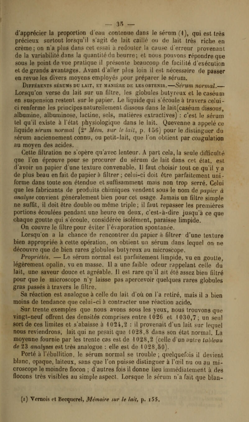 d'apprécier la proportion deau contenue dans le sérum (1), qui est très précieux surtout lorsqu'il s'agit de lait caillé ou de lait très riche en crème; on n'a plus dans cet essai à redouter la cause d'erreur provenant de la variabilité dans la quantité du beurre; et nous pouvons répondre que sous le point de vue pratique il présente beaucoup de facilité d'exécution et de grands avantages. Avant d'aller plus loin il est nécessaire de passer en revue les divers moyens employés pour préparer le sérum. Différents sérums du lait, et manière de les obtenir.—Sérum normal.— Lorsqu'on verse du lait sur un filtre, les globules butyreux et le caséum en suspension restent sur le papier. Le liquide qui s'écoule à travers celui- ci renferme les principes naturellement dissous dans le lait(caséiim dissous, albumine, albuminose, lactine, sels, matières extractives) : c'est le sérum tel quil existe à l'état physiologique dans le lait. Quevenne a appelé ce liquide sérum normal (2^ Mém. sur le lait, p. 150] pour le distinguer du sérum anciennement connu, ou petit-lait, que l'on obtient par coagulation au moyen des acides. Cette filtration ne s'opère qu'avec lenteur. A part cela, la seule difficulté que l'on éprouve pour se procurer du sérum de lait dans cet état, est d'avoir un papier d'une texture convenable. Il faut choisir tout ce qu'il y a de plus beau en fait de papier à filtrer; celui-ci doit être parfaitement uni- forme dans toute son étendue et suffisamment mais non trop serré. Celui que les fabricants de produits chimiques vendent sous le nom de papier à analyse convient généralement bien pour cet usage. Jamais un filtre simple ne suffit, il doit être double ou même triple; il faut repasser les premières portions écoulées pendant une heure ou deux, c'est-à-dire jusqu'à ce que chaque goutte qui s'écoule, considérée isolément, paraisse limpide. On couvre le filtre pour éviter l'évaporation spontanée. Lorsqu'on a la chance de rencontrer du papier à filtrer d'une texture bien appropriée à cette opération, on obtient un sérum dans lequel on ne découvre que de bien rares globules butyreux au microscope. Propriétés. — Le sérum normal est parfaitement limpide, vu en goutte, légèrement opalin, vu en masse. 11 a une faible odeur rappelant celle du lait, une saveur douce et agréable. Il est rare quil ait été assez bien filtré pour que le microscope n'y laisse pas apercevoir quelques rares globules gras passés à travers le filtre. Sa réaction est analogue à celle du lait d'où on l'a retiré, mais il a bien moins de tendance que celui-ci à contracter une réaction acide. Sur trente exemples que nous avons sous les yeux, nous trouvons que vingt-neuf offrent des densités comprises entre 1026 et 1030,7; un seul sort de ces limites et s'abaisse à 1 024,2 : il provenait d'un lait sur lequel nous reviendrons, lait qui ne posait que 1028,8 dans son état normal. La moyenne fournie par les trente cas est de I 028,2 (celle d un autre tableau de 23 analyses est très analogue : elle est de 1 028,50). Porté à l'ébullition, le sérum normal se trouble ; quelquefois il devient blanc, opaque, laiteux, sans que l'on puisse distinguer à l'œil nu ou au mi- croscope le moindre flocon ; d'autres fois il donne lieu immédiatement à des flocons très visibles au simple aspect. Lorsque le sérum n'a fait que blan- (i) Vernois et Becquerel, Mémoire sur le lait, p. i55.