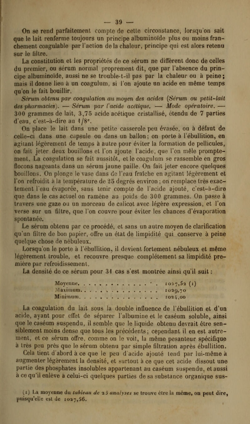 On se rend parfaitement compte de celte circonstance, lorsqu'on sait que le lait renferme toujours un principe albuminoïde plus ou moins fran- chement coagulable par l'action delà chaleur, principe qui est alors retenu sur le filtre. La constitution et les propriétés de ce sérum ne diffèrent donc de celles du premier, ou sérum normal proprement dit, que par l'absence du prin- cipe albuminoïde, aussi ne se trouble-t-il pas par la chaleur ou à peine; mais il donne lieu à un coagulum, si l'on ajoute un acide en même temps qu'on le fait bouillir. Sérum obtenu par coagulation au moyen des acides {Sérum ou petit-lait des pharmacies). —Sérum par Tacide acétique. — Mode opératoire.— 300 grammes de lait, 3,75 acide acétique cristallisé, étendu de 7 parties d'eau, c'est-à-dire au 1/8^ On place le lait dans une petite casserole peu évasée, ou à défaut de celle-ci dans une capsule ou dans un ballon; on porte à l'ébullition, en agitant légèrement de temps à autre pour éviter la formation de pellicules, on fait jeter deux bouillons et l'on ajoute l'acide, que l'on mêle prompte- ment. La coagulation se fait aussitôt, et le coagulum se rassemble en gros flocons nageants dans un sérum jaune paille. On fait jeter encore quelques bouillons. On plonge le vase dans de l'eau fraîche en agitant légèrement et l'on refroidit à la température de 25 degrés environ ; on remplace très exac- tement l'eau évaporée, sans tenir compte de l'acide ajouté, c'est-à-dire que dans le cas actuel on ramène au poids de 300 grammes. On passe à travers une gaze ou un morceau de calicot avec légère expression, et l'on verse sur un filtre, que l'on couvre pour éviter les chances d'évaporation spontanée. Le sérum obtenu par ce procédé, et sans un autre moyen de clarification qu'un filtre de bon papier, offre un état de limpidité qui conserve à peine quelque chose de nébuleux. Lorsqu'on le porte à l'ébullition, il devient fortement nébuleux et même légèrement trouble, et recouvre presque complètement sa limpidité pre- mière par refroidissement. La densité de ce sérum pour 31 cas s'est montrée ainsi qu'il suit : Moyenne • . 1027,52 (1) .Maximum 1029,70 Minimum 1024,00 La coagulation du lait sous la double influence de l'ébullition et d'un acide, ayant pour effet de séparer l'albumine et le caséum soluble, ainsi que le caséum suspendu, il semble que le liquide obtenu devrait être sen- siblement moins dense que tous les précédents; cependant il en est autre- ment, et ce sérum offre, comme on le voit, la même pesanteur spécifique à très peu près que le sérum obtenu par simple filtration après ébullition. Cela tient d'abord à ce que le peu dacide ajouté tend par lui-même à augmenter légèrement la densité, et surtout à ce que cet acide dissout une parue des phosphates insolubles appartenant au caséum suspendu, et aussi à ce qu'il enlève à celui-ci quelques parties de sa substance organique sus- (1) La moyenne du tableau de 2Ù analyses se trouve être la même, on peut dire, puisqu'elle est de 1027,56.