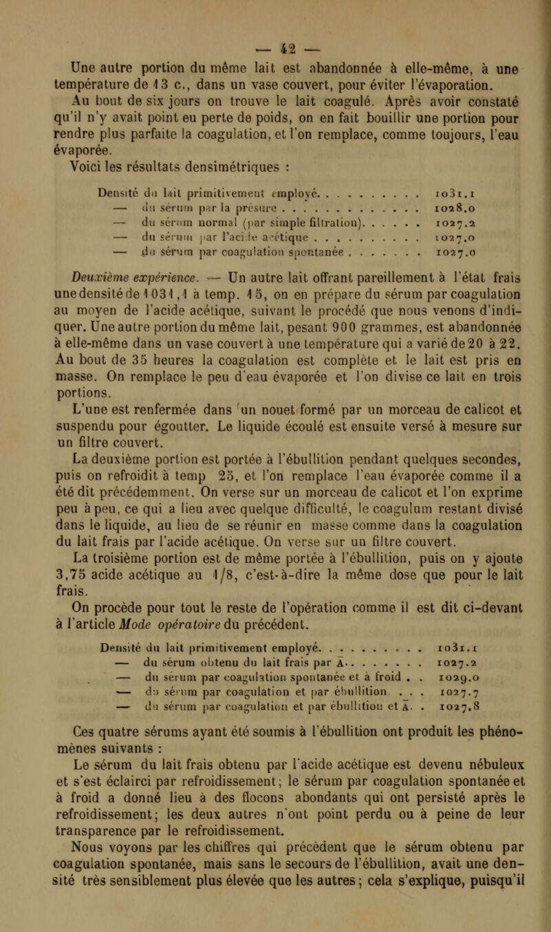 Une autre portion du même lait est abandonnée à elle-même, à une température de 13 c, dans un vase couvert, pour éviter 1 evaporation. Au bout de six jours on trouve le lait coagulé. Après avoir constaté qu'il n'y avait point eu perte de poids, on en fait bouillir une portion pour rendre plus parfaite la coagulation, et l'on remplace, comme toujours, l'eau évaporée. Voici les résultats densimétriques : Densité du lail primitivement tmployé io3i.i — (lu sérum |);ir ia présure 1028.0 — (lu sérum normal (par simple filtralion) 1027.2 — du séiuiM jiar l'aciit^ acétique 1027.0 — du sérum par coagulation spontanée 1027.0 Deuxième expérience. — Un autre lait offrant pareillement à l'état frais unedensitéde 1031,1 à temp. 15, on en prépare du sérum par coagulation au moyen de l'acide acétique, suivant le procédé que nous venons d'indi- quer. Une autre portion du même lait, pesant 900 grammes, est abandonnée à elle-même dans un vase couverte une température qui a varié de 20 à 22. Au bout de 35 heures la coagulation est complète et le lait est pris en masse. On remplace le peu d'eau évaporée et l'on divise ce lait en trois portions. L'une est renfermée dans un nouet formé par un morceau de calicot et suspendu pour égoutter. Le liquide écoulé est ensuite versé à mesure sur un filtre couvert. La deuxième portion est portée à l'ébullilion pendant quelques secondes, puis on refroidit à temp 25, et l'on remplace l'eau évaporée comme il a été dit précédemment. On verse sur un morceau de calicot et l'on exprime peu à peu, ce qui a lieu avec quelque difficulté, le coagulum restant divisé dans le liquide, au lieu de se réunir en masse comme dans la coagulation du lait frais par l'acide acétique. On verse sur un filtre couvert. La troisième portion est de même portée à l'ébullilion, puis on y ajoute 3,75 acide acétique au 1/8, c'est-à-dire la même dose que pour le lait frais. On procède pour tout le reste de l'opération comme il est dit ci-devant à l'article if ode opératoire du précédent. Densité du lait primitivement employé io3i.i — du sérum obtenu du lait frais par Â 1027.2 — du sérum par coagulation spontanée et a troid . . 1029.0 — d:> séium par coagulation et par éhullition . . . 1027.7 — du sérum par coagulation et par ébullitiou et Â. . 1027.8 Ces quatre sérums ayant été soumis à l'ébuUition ont produit les phéno- mènes suivants : Le sérum du lait frais obtenu par l'acide acétique est devenu nébuleux et s'est éclairci par refroidissement; le sérum par coagulation spontanée et à froid a donné lieu à des flocons abondants qui ont persisté après le refroidissement; les deux autres n'ont point perdu ou à peine de leur transparence par le refroidissement. Nous voyons par les chiffres qui précèdent que le sérum obtenu par coagulation spontanée, mais sans le secours de l'ébuUition, avait une den- sité très sensiblement plus élevée que les autres ; cela s'explique, puisqu'il