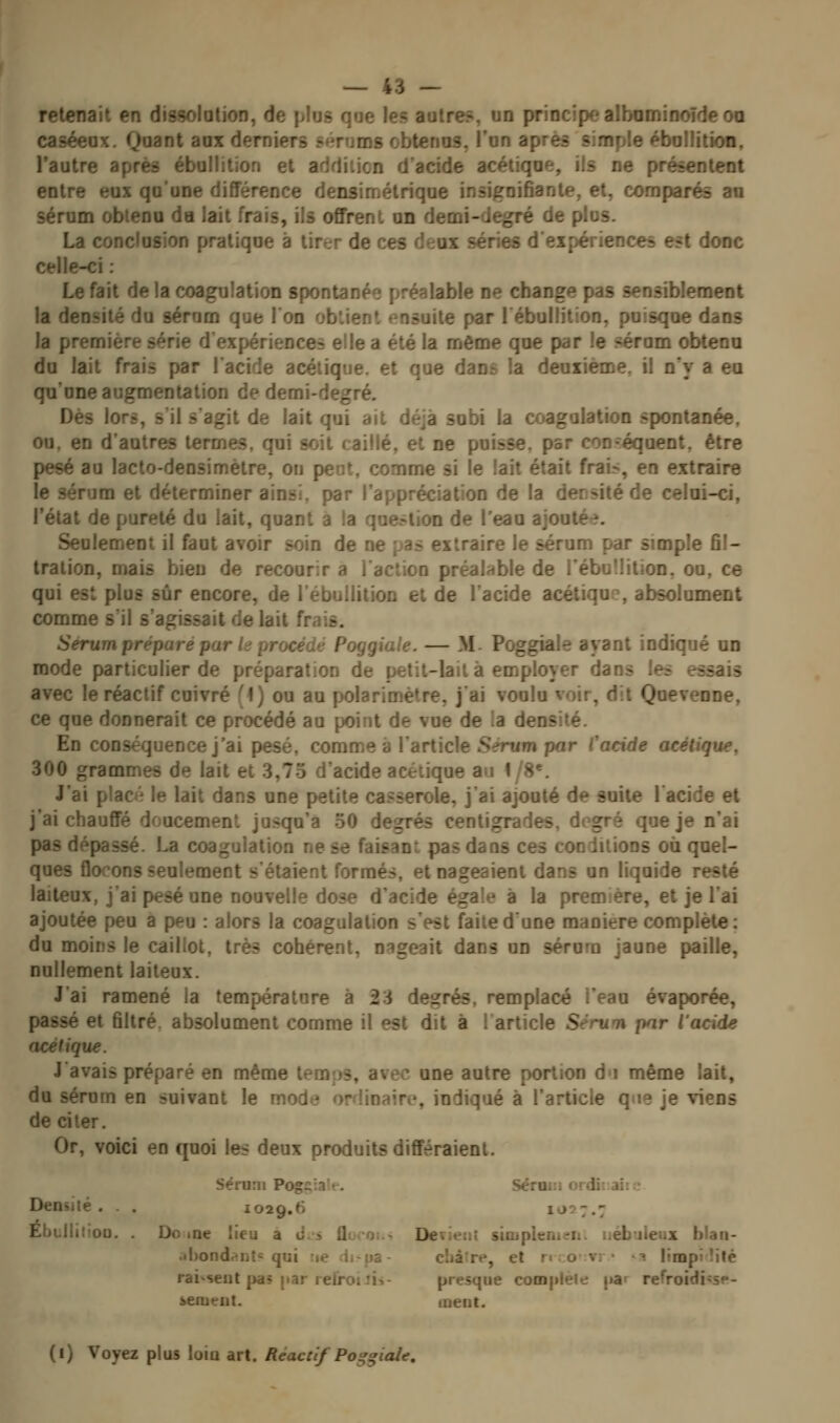 retenait en dissolalion, de plus qoe les autres, un principe albaminoîdeoo caséeox. Qaani aux derniers sérums obtenus, l'on après simple ébollitîon, l'autre après ébullition et addition d'acide acétique, ils ne présentent entre eux qu'une différence densimétrique insignifiante, et, comparés an sérum obtenu da lait frais, ils offrent un demi-degré de plus. La conclusion pratique a tirer de ces deux séries d'expériences est donc celle-ci : Le fait de la coagulation spontanée préalable ne change pas sensiblement la densité du sérum que 1 on ob'.ienl ensuite par lébullition, puisque dans la première série d'expériences elle a été la même que par le ?érum obtenu du lait frais par l'acide acétique, et que dans la deuxième, il n'y a eu qu'une augmentation de demi-degré. Des lors, s il s'agit de lait qui ait déjà subi la coagulation spontanée. ou. en d'autres termes, qui soit caillé, et ne puisse, par con-équent, être pesé au lacto-densimètre, on peut, comme si le lait était frai>, en extraire le sérum et déterminer ainsi, par l'appréciation de la densité de celai-ci, l'état de pureté du lait, quant a la question de l'eau ajoutée. Seulement il faut avoir soin de ne pas extraire le sérum par simple fil- tration, mais bien de recourir a l'action préalable de l'ébuilition. ou, ce qui est plus sûr encore, de l'ébuilition et de l'acide acétique, absolument comme s'il s'agissait de lait frais. Sérum prépare par h procédé Poggiale. — M- Poggiale ayant indiqué on mode particulier de préparation de petit-lait à employer dans les essais avec le réactif cuivré f f ) ou au polarimètre, j'ai voulu voir, dit Quevenne, ce que donnerait ce procédé au point de vue de ia densité. En conséquence j'ai pesé, comme à l'article Sérum par Cacide acétique, 300 grammes de lait et 3,75 d'acide acétique au 1/8*. J'ai plac le lait dans une petite casserole, j'ai ajouté de suite l'acide et j'ai chauffé doucement jusqu'à 50 degrés centigrades, degré que je n'ai pas dépassé. La coagulation ne se faisant pas dans ces conditions où quel- ques flocons seulement s'étaient formés, et nageaient dans un liquide resté laiteux, j'ai pesé une nouvelle dose d'acide égale à la première, et je l'ai ajoutée peu a peu : alors la coagulation s'est faite d'une manière complète: du moins le caillot, très cohérent, nageait dans un sérum jaune paille, nullement laiteux. J'ai ramené la température à 23 degrés, remplacé l'eau évaporée, passé et filtré, absolument comme il est dit à 1 article Séru*n par Vacide acétique. J avais préparé en même temps, avec une autre portion d»i même lait, du sérum en suivant le mode ordinaire, indiqué à l'article q«ie je viens de citer. Or, voici en quoi les deux produits différaient. Sérum Pogçiaif. >c:u.;i ifài. a;: ■ Densiié . . 1029,6 1027.7 Ebuiliiou. . Oo loe lieu a J.-i flocou- Devieiii siiupknteri. nébuleux blaii- .ihondr!iit<: qui ne di-pa- cliâire, et n :;o-vr • '^ limpidité rai'seut pa? par reirojîis- presque complèle par refroidi^se- ienient. ment. (i) Voyez plus loin art. Réactif Po^^iale,