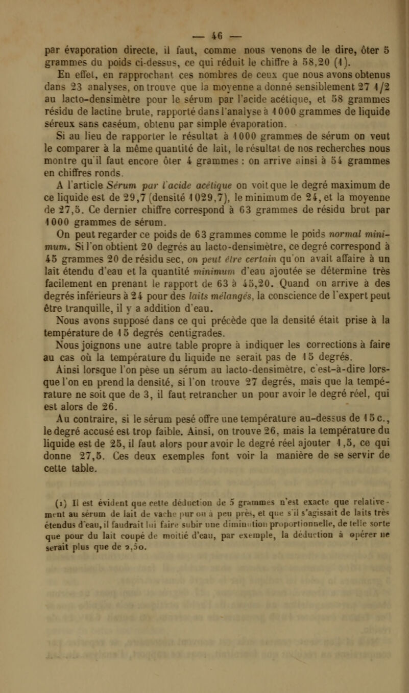 par évaporation directe, il faut, comme nous venons de le dire, ôter 5 grammes du poids ci-dessus, ce qui réduit le chiffre à 58,20 (1). En efl'et, en rapprochant ces nombres de ceux que nous avons obtenus dans 23 analyses, on trouve que la moyenne a donné sensiblement 27 1/2 au lacto-densimètre pour le sérum par l'acide acétique, et 58 grammes résidu de lactine brute, rapporté dans l'analyse à 1000 grammes de liquide séreux sans caséum, obtenu par simple évaporation. Si au lieu de rapporter le résultat à 1000 grammes de sérum on veut le comparer à la même quantité de lait, le résultat de nos recherches nous montre qu'il faut encore ôter 4 grammes : on arrive ainsi à 34 grammes en chifiFres ronds. A l'article Sérum par l acide acétique on voit que le degré maximum de ce liquide est de 29,7 (densité 1029,7), le minimum de 24, et la moyenne de 27,5. Ce dernier chiffre correspond à 63 grammes de résidu brut par 1000 grammes de sérum. On peut regarder ce poids de 63 grammes comme le poids Jionnal mini- mum. Si l'on obtient 20 degrés au lacto-densimètre, ce degré correspond à 45 grammes 20 de résidu sec, on peut être certain qu'on avait affaire à un lait étendu deau et la quantité minimum d'eau ajoutée se détermine très facilement en prenant le rapport de 63 à 45,20. Quand on arrive à des degrés inférieurs à 24 pour des laits mélangés, la conscience de l'expert peut être tranquille, il y a addition d'eau. Nous avons supposé dans ce qui précède que la densité était prise à la température de 15 degrés centigrades. Nous joignons une autre table propre à indiquer les corrections à faire au cas où la température du liquide ne serait pas de 15 degrés. Ainsi lorsque Ion pèse un sérum au lacto-densimètre, c'est-à-dire lors- que l'on en prend la densité, si l'on trouve 27 degrés, mais que la tempé- rature ne soit que de 3, il faut retrancher un pour avoir le degré réel, qui est alors de 26. Au contraire, si le sérum pesé offre une température au-dessus de 15c., le degré accusé est trop faible. Ainsi, on trouve 26. mais la température du liquide est de 25, il faut alors pour avoir le degré réel ajouter 1,5, ce qui donne 27,5. Ces deux exemples font voir la manière de se servir de cette table. (i) Il est évident que cette déJiict-ou Je 5 grammes n'est exacte que relative • mtnt au sérum de lait de vache pur on à peu près el q>'»^ s il s'aj^issait de laits très étendus deau,il faudrait lui fdir.î subir une dimin tionproportiontielle, de lelic sorte que pour du lait coupé de moitié d'eau, par exemple, la déduction à opérer ne serait plus que de 2.5o.