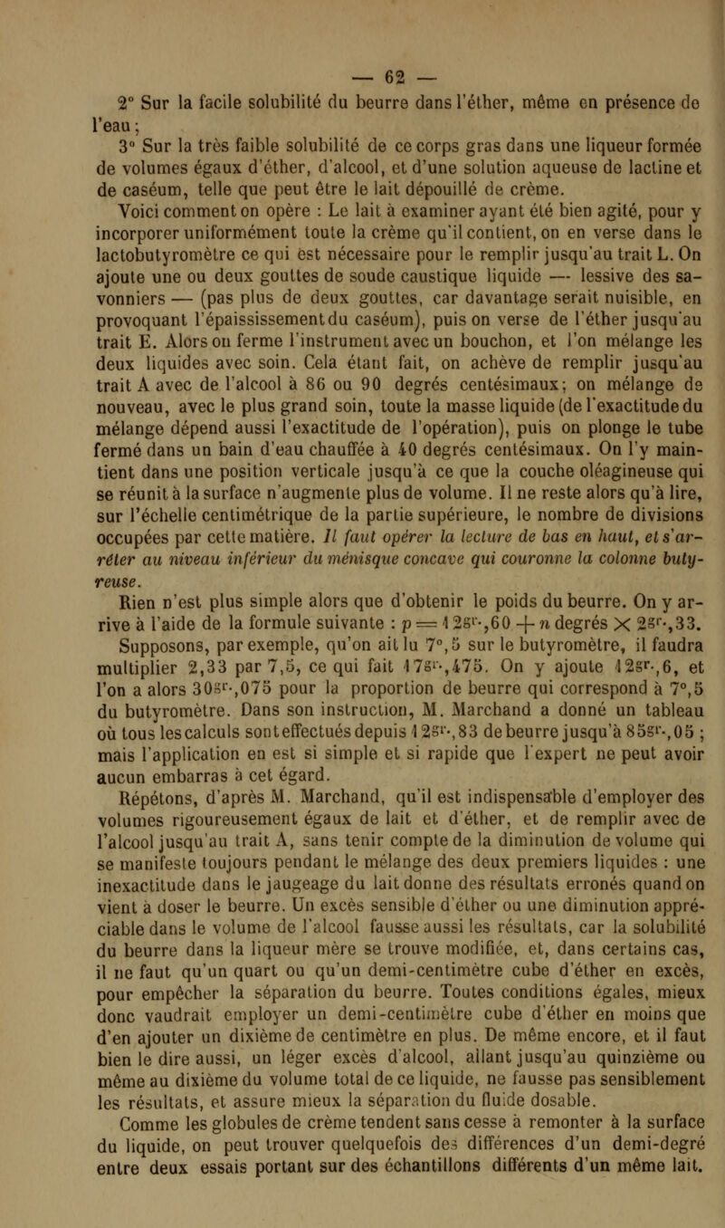 2° Sur la facile solubilité du beurre dans l'éther, même en présence de l'eau ; 3 Sur la très faible solubilité de ce corps gras dans une liqueur formée de volumes égaux d'éther, d'alcool, et d'une solution aqueuse de lacline et de caséum, telle que peut être le lait dépouillé de crème. Voici comment on opère : Le lait à examiner ayant été bien agité, pour y incorporer uniformément toute la crème qu'il contient, on en verse dans le lactobutyromètre ce qui est nécessaire pour le remplir jusqu'au trait L. On ajoute une ou deux gouttes de soude caustique liquide — lessive des sa- vonniers — (pas plus de deux gouttes, car davantage serait nuisible, en provoquant l'épaississementdu caséum), puis on verse de l'éther jusqu'au trait E. Alors on ferme l'instrument avec un bouchon, et l'on mélange les deux liquides avec soin. Cela étant fait, on achève de remplir jusqu'au trait A avec de l'alcool à 86 ou 90 degrés centésimaux; on mélange de nouveau, avec le plus grand soin, toute la masse liquide (de l'exactitude du mélange dépend aussi l'exactitude de l'opération), puis on plonge le tube fermé dans un bain d'eau chauffée à 40 degrés centésimaux. On l'y main- tient dans une position verticale jusqu'à ce que la couche oléagineuse qui se réunit à la surface n'augmente plus de volume. Il ne reste alors qu'à lire, sur l'échelle centimétrique de la partie supérieure, le nombre de divisions occupées par cette matière. Il faut opérer la leclure de bas en haut, et s ar- rêter au niveau inférieur du ménisque concave qui couronne la colonne buty- reuse. Rien n'est plus simple alors que d'obtenir le poids du beurre. On y ar- rive à l'aide de la formule suivante : p = \ 2si-,60 -\- n degrés X 2§''',33. Supposons, par exemple, qu'on ait lu 7°, 5 sur le butyromètre, il faudra multiplier 2,33 par 7,5, ce qui fait 17gi-,47o. On y ajoute '12§»'-,6, et l'on a alors 30oI-,07d pour la proportion de beurre qui correspond à 7°,5 du butyromètre. Dans son instruction, M. Marchand a donné un tableau où tous les calculs sont effectués depuis 12Si-, 83 debeurre jusqu'à 85gi-,05 ; mais l'application en est si simple et si rapide que l'expert ne peut avoir aucun embarras à cet égard. Répétons, d'après M. Marchand, qu'il est indispensable d'employer des volumes rigoureusement égaux de lait et d'étlier, et de remplir avec de l'alcool jusqu'au trait A, sans tenir compte de la diminution de volume qui se manifeste toujours pendant le mélange des deux premiers liquides : une inexactitude dans le jaugeage du lait donne des résultats erronés quand on vient à doser le beurre. Un excès sensible d'éther ou une diminution appré- ciable dans le volume de l'alcool fausse aussi les résultats, car la solubilité du beurre dans la liqueur mère se trouve modifiée, et, dans certains cas, il ne faut qu'un quart ou qu'un demi-centimètre cube d'éther en excès, pour empêcher la séparation du beurre. Toutes conditions égales, mieux donc vaudrait employer un demi-centimètre cube d'éther en moins que d'en ajouter un dixième de centimètre en plus. De même encore, et il faut bien le dire aussi, un léger excès d'alcool, allant jusqu'au quinzième ou même au dixième du volume total de ce liquide, ne fausse pas sensiblement les résultats, et assure mieux la séparation du fluide dosable. Comme les globules de crème tendent sans cesse à remonter à la surface du liquide, on peut trouver quelquefois des différences d'un demi-degré entre deux essais portant sur des échantillons différents d'un même lait.