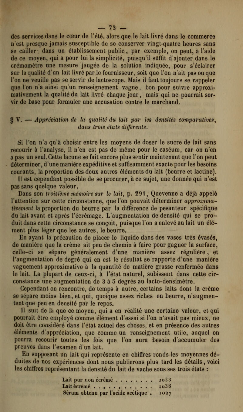 des services dans le cœur de l'été, alors que le lait livré dans le commerce n'est presque jamais susceptible de se conserver vingt-quatre heures sans se cailler; dans un établissement public, par exemple, on peut, à l'aide de ce moyen, qui a pour lui la simplicité, puisqu'il suffît d'ajouter dans le crémomètre une mesure jaugée de la solution indiquée, pour s'éclairer sur la qualité d'un lait livré par le fournisseur, soit que l'on nait pas ou que l'on ne veuille pas se servir de lactoscope. Mais il faut toujours se rappeler que l'on n'a ainsi qu'un renseignement vague, bon pour suivre approxi- mativement la qualité du lait livré chaque jour, mais qui ne pourrait ser- vir de base pour formuler une accusation contre le marchand. § V. — Appréciation de la qualité du lait par les densités comparativeSy dans trois états différents. Si l'on n'a qu'à choisir entre les moyens de doser le sucre de lait sans recourir à l'analyse, il n'en est pas de même pour le caséum, car on n'en a pas un seul. Cette lacune se fait encore plus sentir maintenant que l'on peut déterminer, d'une manière expéditive et suffisamment exacte pour les besoins courants, la proportion des deux autres éléments du lait (beurre et lactine). Il est cependant possible de se procurer, à ce sujet, une donnée qui n'est pas sans quelque valeur. Dans son troisième mémoire sur le lait, p. 291, Quevenne a déjà appelé l'attention sur cette circonstance, que l'on pouvait déterminer approxima- tivement la proportion du beurre par la différence de pesanteur spécifique du lait avant et après l'écrémage. L'augmentation de densité qui se pro- duit dans cette circonstance se conçoit, puisque l'on a enlevé au lait un élé- ment plus léger que les autres, le beurre. En ayant la précaution de placer le liquide dans des vases très évasés, de manière que la crème ait peu de chemin à faire pour gagner la surface, celle-ci se sépare généralement d'une manière assez régulière, et l'augmentation de degré qui en est le résultat se rapporte d'une manière vaguement approximative à la quantité de matière grasse renfermée dans le lait. La plupart de ceux-ci, à l'état naturel, subissent dans cette cir- constance une augmentation de 3 à 5 degrés au lacto-densimètre. Cependant on rencontre, de temps à autre, certains laits dont la crème se sépare moins bien, et qui, quoique assez riches en beurre, n'augmen- tent que peu en densité par le repos. Il suit de là que ce moyen, qui a en réalité une certaine valeur, et qui pourrait être employé comme élément d'essai si l'on n'avait pas mieux, ne doit être considéré dans l'état actuel des choses, et en présence des autres éléments d'appréciation, que comme un renseignement utile, auquel on pourra recourir toutes les fois que l'on aura besoin d'accumuler des preuves dans l'examen d'un lait. En supposant un lait qui représente en chiffres ronds les moyennes dé- duites de nos expériences dont nous publierons plus tard les détails, voici les chiffres représentant la densité du lait de vache sous ses trois états : Lait pur non écrémé xo33 Lait écrémé , io38 Sérum obtenu par l'acide acétique . 1037