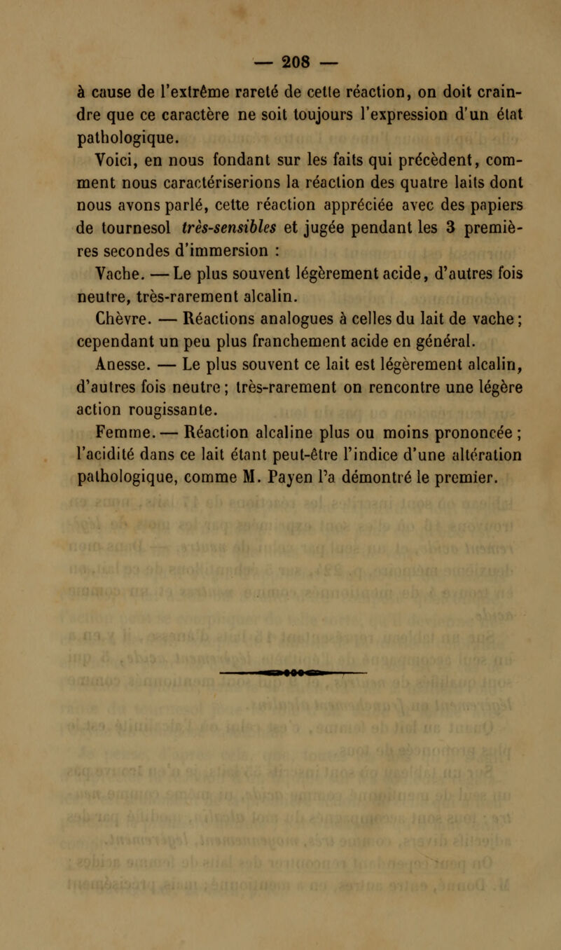 à cause de l'extrême rareté de cette réaction, on doit crain- dre que ce caractère ne soit toujours l'expression d'un état pathologique. Voici, en nous fondant sur les faits qui précèdent, com- ment nous caractériserions la réaction des quatre laits dont nous avons parlé, celte réaction appréciée avec des papiers de tournesol très-sensibles et jugée pendant les 3 premiè- res secondes d'immersion : Vache. —Le plus souvent légèrement acide, d'autres fois neutre, très-rarement alcalin. Chèvre. — Réactions analogues à celles du lait de vache ; cependant un peu plus franchement acide en général. Anesse. — Le plus souvent ce lait est légèrement alcalin, d'autres fois neutre; très-rarement on rencontre une légère action rougissante. Femme.— Réaction alcaline plus ou moins prononcée ; l'acidité dans ce lait étant peut-être l'indice d'une altération pathologique, comme M. Payen Pa démontré le premier.