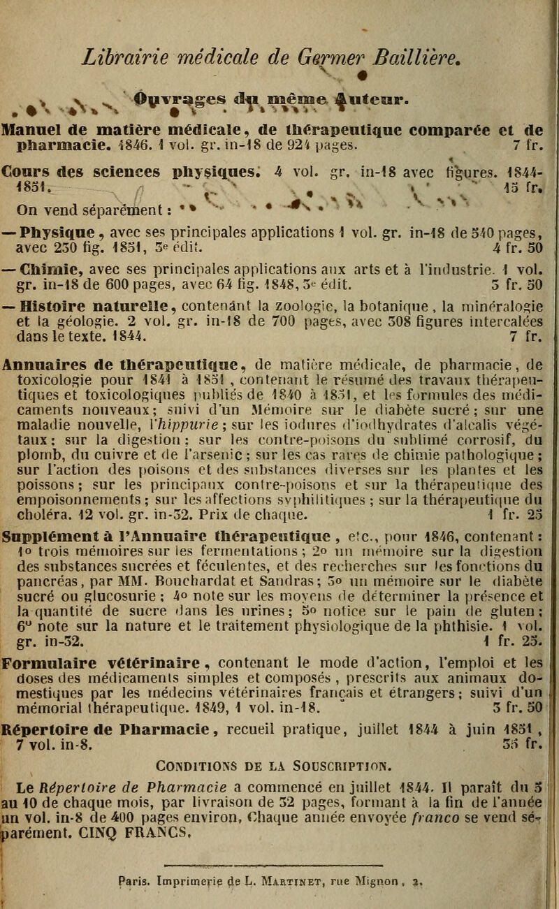Librairie médicale de Germer Bailliere, > \ ^ Ôyvr^ges d^p même i^utcrar. Mannel de matière médicale, de ttiérapeutique comparée et de pharmacie. -5846. \ vol. gr. in-iS de 924 pages. 7 fr. Cours des sciences pbysiqaes. 4 vol. gr. in-18 avec figures. 1844- 1851. - ^.. ■' • , -. V' • v ^^ ^^' On vend séparément : '• ■  • •'^ • ^'^ — Physique, avec ses principales applications I vol. gr. in-18 de o'iO pages, avec 230 tig. 1831, S^ cdit. 4 fr. 50 — Clïirme, avec ses principales applications aux arts et à l'industrie. 1 vol. gr. in-t8 de 600 pages, avec 64 fig. 1848, 3>^ édit. 3 fr. oO — Histoire naturelle, contenant la zoologie, la botanirpie , la minéralogie et la géologie. 2 vol, gr. in-18 de 700 pages, avec 308 figures intercalées dans le texte. 1844. 7 fr. Annuaires de tliérapeutique, de matière médicale, de pharmacie, de toxicologie pour 1841 à 1831 , contenant le résumé des travaux tliérapen- tiques et toxicologiqnes publiés de 1840 à 1831, et les formules des médi- caments nouveaux; suivi d'un Mémoire sur le diabète sucré ; sur une raaladie nouvelle, Vhippurie; sur les iodnres d'iodhydrates d'alcalis végé- taux: sur la digestion; sur les contre-poisons du sublimé corrosif, du plomb, du cuivre et de l'arsenic ; sur les cas rares de chimie pathologique ; sur l'action des poisons et des substances diverses snr les plantes et les poissons; sur les principaux contre-poisons et sur la thérapeutique des empoisonnements; sur les affections syphilitiques ; sur la thérai)eutiiiue du choléra. 12 vol. gr. in-32. Prix de chaque. 1 fr. 23 Supplément à l'Annuaire thérapeiïtique , etc., pour 1846, contenant : lo trois mémoires sur les fennentalions ; 2o un niémoire sur la digestion des substances sucrées et féculentes, et des recherches sur lesfom-tions du pancréas, par MM. Bouchardat et Sandras; 3o un mémoire sur le diabète sucré ou glucosurie ; 4o note sur les moyens de de'ternuner la présence et la quantité de sucre dans les urines; 5 notice sur le pain tie gluten; 6 note sur la nature et le traitement physiologique de la phthisie. 1 vol. gr. in-52.  1 fr. 23. Formulaire vétérinaire, contenant le mode d'action, l'emploi et les doses des médicaments simples et composés , prescrits aux animaux do- mestiques par les médecins vétérinaires français et étrangers; suivi d'un mémorial thérapeutique. 1849, 1 vol. in-18.  3 fr. 50 Répertoire de Pharmacie, recueil pratique, juillet 1844 à j\nn 1831 , 7 vol. in-8. 33 fr. COiVDITlONS DE LA SOUSCRIPTION. Le Répertoire de Pharmacie a commencé en juillet 1844. Il paraît du 5 j au 10 de chaque mois, par livraison de 32 pages, formant à la fin de l'année un vol. in-8 de 400 pages environ, Chaque année envoyée franco se vend sé- parément. CINQ FRANCS. Paris. Imprimerie de L. Martinet, rue Mignon . a.