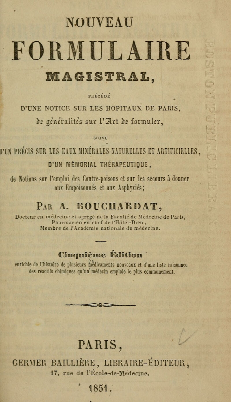 FORMULAIRE MAGISTRAL, PRÉCÉDÉ D'UNE NOTICE SUR LES HOPITAUX DE PARIS, hc gcneralttcs sur l'^rt îr£ formuler^ SUIVI 'C\ PRÉCIS SUR lES EAUÏ MlXÉRiLES SATCRELLES ET ARTIEICIELLES, D'UN WÉfilORIAL THÉRAPEUTIQUE, de XotioDS sur l'emploi des Contre-poisons et sur les secours à donner auî Empoisonnés et aui Asphyxiés; Par a, BOUCHARDAT, Docteur en médecine et agrégé de la Faculté de Médecine de Paris, Pharmacien en ciief de l'Hotel-Dieii , Membre de l'Académie nationale de médecine. Cinc|iiièE£ae Édition enrichie de l'histoire de plnsienrs toedicamenîs nouTeani et d'one liste raisonnée des réactifs chimiques qu'un médecin emploie le plus coramnncment. PARIS, GERMEK BAILLIÈP.E, LIBRAIRE-ÉDITEUR, 17, rue de rÉcole-de-Medeciae, ' 1851,