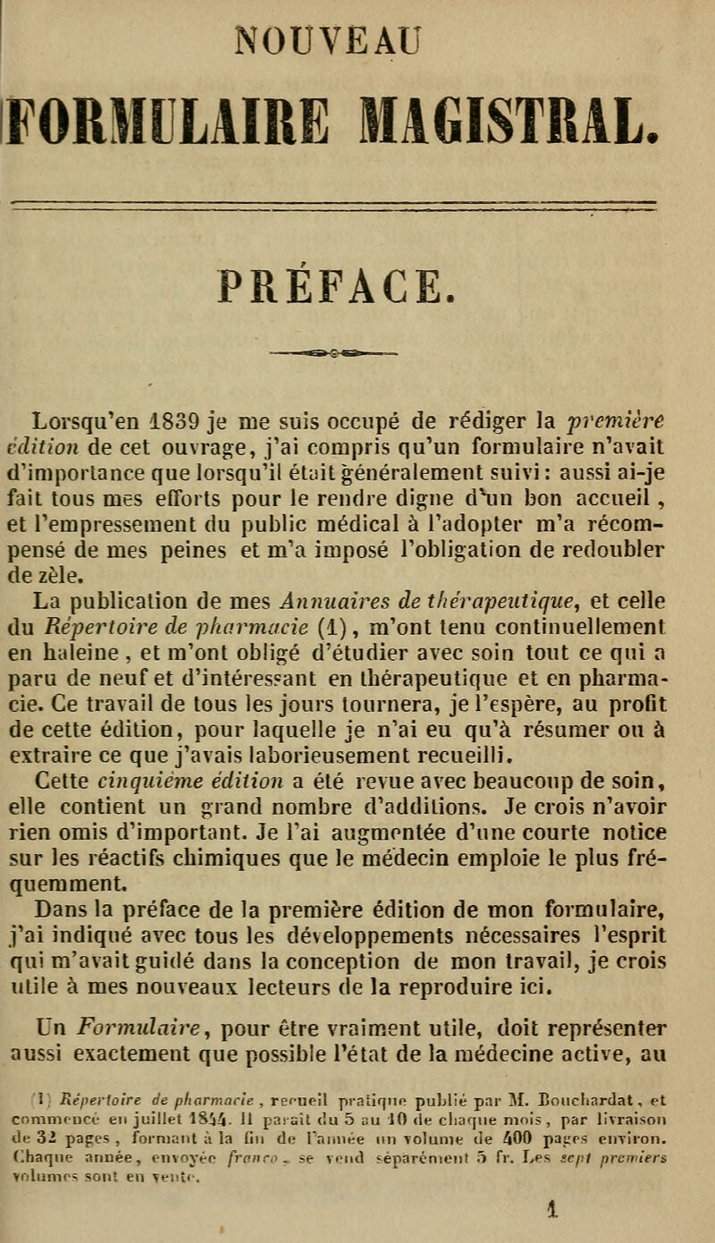 FORMULAIRE MAGISTRAL. PRÉFACE. Lorsqu'en 1839 je me suis occupé de rédiger la première édition de cet ouvrage, j'ai compris qu'un formulaire n'avait d'imporlance que lorsqu'il étuit généralement suivi : aussi ai-je fait tous mes efforts pour le rendre digne d\in bon accueil, et l'empressement du public médical à l'adopter m'a récom- pensé de mes peines et m'a imposé l'obligation de redoubler de zèle. La publication de mes Annuaires de thérapeutique, et celle du Répertoire de pharmacie (1), m'ont tenu continuellement en haleine , et m'ont obligé d'étudier avec soin tout ce qui a paru de neuf et d'intéressant en thérapeutique et en pharma- cie. Ce travail de tous les jours tournera, je l'espère, au profit de cette édition, pour laquelle je n'ai eu qu'à résumer ou à extraire ce que j'avais laborieusement recueilli. Cette cinquième édition a été revue avec beaucoup de soin, elle contient un grand nombre d'additions. Je crois n'avoir rien omis d'important. Je l'ai augmentée d'une courte notice sur les réactifs chimiques que le médecin emploie le plus fré- quemment. Dans la préface de la première édition de mon formulaire, j'ai indiqué avec tous les développements nécessaires l'esprit qui m'avait guidé dans la conception de mon travail, je crois utile à mes nouveaux lecteurs de la reproduire ici. Un Formulaire,, pour être vraiment utile, doit représenter aussi exactement que possible l'état de la médecine active, au 1 Réperioîre de pharmacie, rcfueil praîiqnn publié par M. Boiicliardat. et commencé en juillet 18ii. Il parait du 5 au 10 de chaque mois , par livraison ÛK 3i pages , formant à la (in do Taiinée nn Tolume de 400 patrs eiiTiion. (Ihaqne année, cnvoyéo franco., se vend séparément 5 fr. Les sepi premiers yolumr» sont en ^e'.itc.