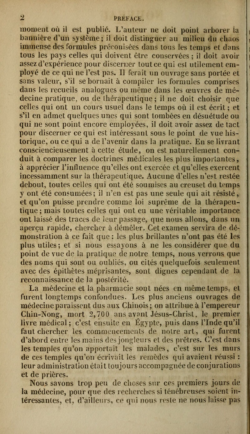 moment où il est publié. L'auteur ne doit point arborer ia bannière d'un système; il doit distinguer au milieu du chaos immense des formules préconisées dans tous les temps et dans tous les pays celles qui doivent être conservées ; il doit avoir assez d'expérience pour discerner tout ce qui esl utilement em- ployé de ce qui ne l'est pas. II ferait un ouvrage sans portée et sans valeur, s'il se bornait à compiler les formules comprises dans les recueils analogues ou même dans les œuvres de mé- decine pratique, ou de thérapeutique; il ne doit choisir que celles qui ont un cours usuel dans le temps où il est écrit ; et s'il en admet quelques unes qui sont tombées en désuétude ou qui ne sont point encore employées, il doit avoir assez de tact pour discerner ce qui est intéressant sous le point de vue his- torique, ou ce qui a de l'avenir dans la pratique. En se livrant consciencieusement à cette étude, on est naturellement con- duit à comparer les doctrines médicales les plus importantes, â apprécier l'influence qu'elles ont exercée et qu'elles exercent incessamment sur la thérapeutique. Aucune d'elles n'est restée debout, toutes celles qui ont été soumises au creuset du temps y ont été consumées; il n'en est pas une seule qui ait résisté, et qu'on puisse prendre comme loi suprême de la thérapeu- tique; mais toutes celles qui ont eu une véritable importance ont laissé des traces de leur passage, que nous allons, dans un aperçu rapide, chercher ù démêler. Cet examen servira de dé- monstration à ce fait que : les plus brillantes n'ont pas été les plus utiles; et si nous essayons à ne les considérer que du point de vue de la pratique de notre temps, nous verrons que des noms qui sont ou oubliés, ou cités quelquefois seulement avec des épithètes méprisantes, sont dignes cependant de la reconnaissance de la postérité. La médecine et la pharmacie sont nées en même temps, et furent longtemps confondues. Les plus anciens ouvrages de médecine paraissent dus aux Chinois; on attribue à l'empereur Chin-Nong, mort 2,700 ans avont Jésus-Christ, le premier livre médical ; c'est ensuite en Egypte, puis dans l'Inde qu'il faut chercher les comraencemciits de noire art, qui furent d'abord entre les maiiîs des jongleurs et des prêtres. C/est dans les temples qu'on apportait les malades, c'est sur les murs de ces temples qu'on écrivait les reuîèdes qui avaient réussi : leur administration était toujours accompagnée de conjurations et de prières. Nous savons trop peu de choses sur ces premiers jours de la médecine, pour que des recherches si ténébreuses soient in- téressantes, et, d'aillenis, ce qui nous reste ne nous laisse pas