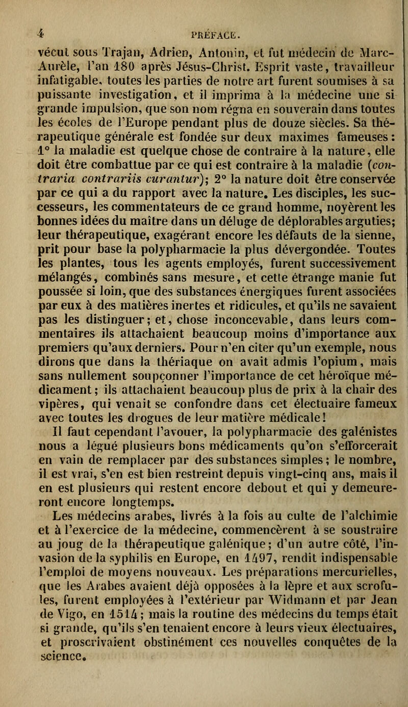 ■* l'REFACK. vécut sous Trajaii, Adrien, Antonin, et fut médecin do Marc- Aurèle, l'an 180 après Jésus-Christ. Esprit vaste, travailleur infatigable, toutes les parties de notre art furent soumises à sa puissante investigation, et il imprima à la médecine une si grande impulsion, que son nom régna en souverain dans toutes les écoles de TEurope pendant plus de douze siècles. Sa thé- rapeutique générale est fondée sur deux maximes fameuses : 1° la maladie est quelque chose de contraire à la nature, elle doit être combattue par ce qui est contraire à la maladie {co7i- traria contrariis curantur); 2° la nature doit être conservée par ce qui a du rapport avec la nature. Les disciples, les suc- cesseurs, les commentateurs de ce grand homme, noyèrent les bonnes idées du maître dans un déluge de déplorables arguties; leur thérapeutique, exagérant encore les défauts de la sienne, prit pour base la polypharmacie la plus dévergondée. Toutes les plantes, tous les agents employés, furent successivement mélangés, combinés sans mesure, et cette étrange manie fut poussée si loin, que des substances énergiques furent associées par eux à des matières inertes et ridicules, et qu'ils ne savaient pas les distinguer; et, chose inconcevable, dans leurs com- mentaires ils attachaient beaucoup moins d'importance aux premiers qu'aux derniers. Pour n'en citer qu'un exemple, nous dirons que dans la thériaque on avait admis l'opium, mais sans nullement soupçonner l'importance de cet héroïque mé- dicament ; ils attachaient beaucoup plus de prix à la chair des vipères, qui venait se confondre dans cet électuaire fameux avec toutes les drogues de leur matière médicale! Il faut cependant l'avouer, la polypharmacie des galénistes nous a légué plusieurs bons médicaments qu'on s'efforcerait en vain de remplacer par des substances simples; le nombre, il est vrai, s'en est bien restreint depuis vingt-cinq ans, mais il en est plusieurs qui restent encore debout et qui y demeure- ront encore longtemps. Les médecins arabes, livrés à la fois au culte de l'alchimie et à l'exercice de la médecine, commencèrent à se soustraire au joug de la thérapeutique galénique; d'un autre côté, l'in- vasion de la syphilis en Europe, en 1497, rendit indispensable l'emploi de moyens nouveaux. Les préparations mercurielles, que les Arabes avaient déjù opposées à la lèpre et aux scrofu- les, furent employées à l'extérieur par Widmann et par Jean de Vigo, en 1514 ; mais la routine des médecins du temps était si grande, qu'ils s'en tenaient encore à leurs vieux électuaires, et proscrivaient obstinément ces nouvelles conquêtes de la science.