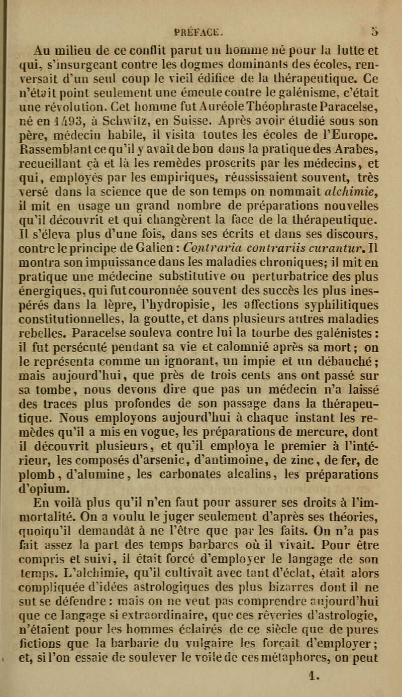 Au milieu de ce conflit parut uu homme né pour la lutte et qui, s'insurgeant contre les dogmes dominants des écoles, ren- versait d'un seul coup le vieil édifice de la thérapeutique. Ce n'était point seulement une émeute contre legalénisme, c'était une révolution. Cet homme futAuréoleThéophrasteParaceise, né en 1493, à Schwilz, en Suisse. Après avoir étudié sous son père, médecin habile, il visita toutes les écoles de l'Europe. Rassemblant ce qu'il y avait de bon dans la pratique des Arabes, recueillant cà et là les remèdes proscrits par les médecins, et qui, employés par les empiriques, réussissaient souvent, très versé dans la science que de son temps on nommait alchimie^ il mit en usage un grand nombre de préparations nouvelles qu'il découvrit et qui changèrent la face de la thérapeutique. Il s'éleva plus d'une fois, dans ses écrits et dans ses discours, contre le principe de Galien : Contraria conlrariis curantur. Il montra son impuissance dans les maladies chroniques; il mit en pratique une médecine substitutive ou perturbatrice des plus énergiques, qui fut couronnée souvent des succès les plus ines- pérés dans la lèpre, l'hydropisie, les affections syphilitiques constitutionnelles, la goutte, et dans plusieurs autres maladies rebelles. Paracelse souleva contre lui la tourbe des galénistes : il fut persécuté pendant sa vie et calomnié après sa mort; on le représenta comme un ignorant, un impie et un débauché ; mais aujourd'hui, que près de trois cents ans ont passé sur sa tombe, nous devons dire que pas un médecin n'a laissé des traces plus profondes de son passage dans la thérapeu- tique. Nous employons aujourd'hui à chaque instant les re- mèdes qu'il a mis en vogue, les préparations de mercure, dont il découvrit plusieurs, et qu'il employa le premier à l'inté- rieur, les composés d'arsenic, d'antimoine, de zinc, de fer, de plomb, d'alumine, les carbonates alcalins, les préparations d'opium. En voilà plus qu'il n'en faut pour assurer ses droits à l'im- mortalité. On a voulu le juger seulement d'après ses théories, quoiqu'il demandât à ne l'être que par les faits. On n'a pas fait assez la part des tem.ps barbares où il vivait. Pour être compris et suivi, il était forcé d'employer le langage de son temps. L'alcliimie, qu'il cultivait avec tant d'éclat, était alors compliquée d'idées astrologiques des plus bizarres dont il ne sut se défendre : mais on ne veut pas comprendre aujourd'hui que ce langage si extraordinaire, que ces rêveries d'astrologie, n'étaient pour les hommes éclairés de ce siècle que de pures fictions que la barbarie du vulgaire les forçait d'employer; et, si l'on essaie de soulever le voile de ces métaphores, on peut 1.