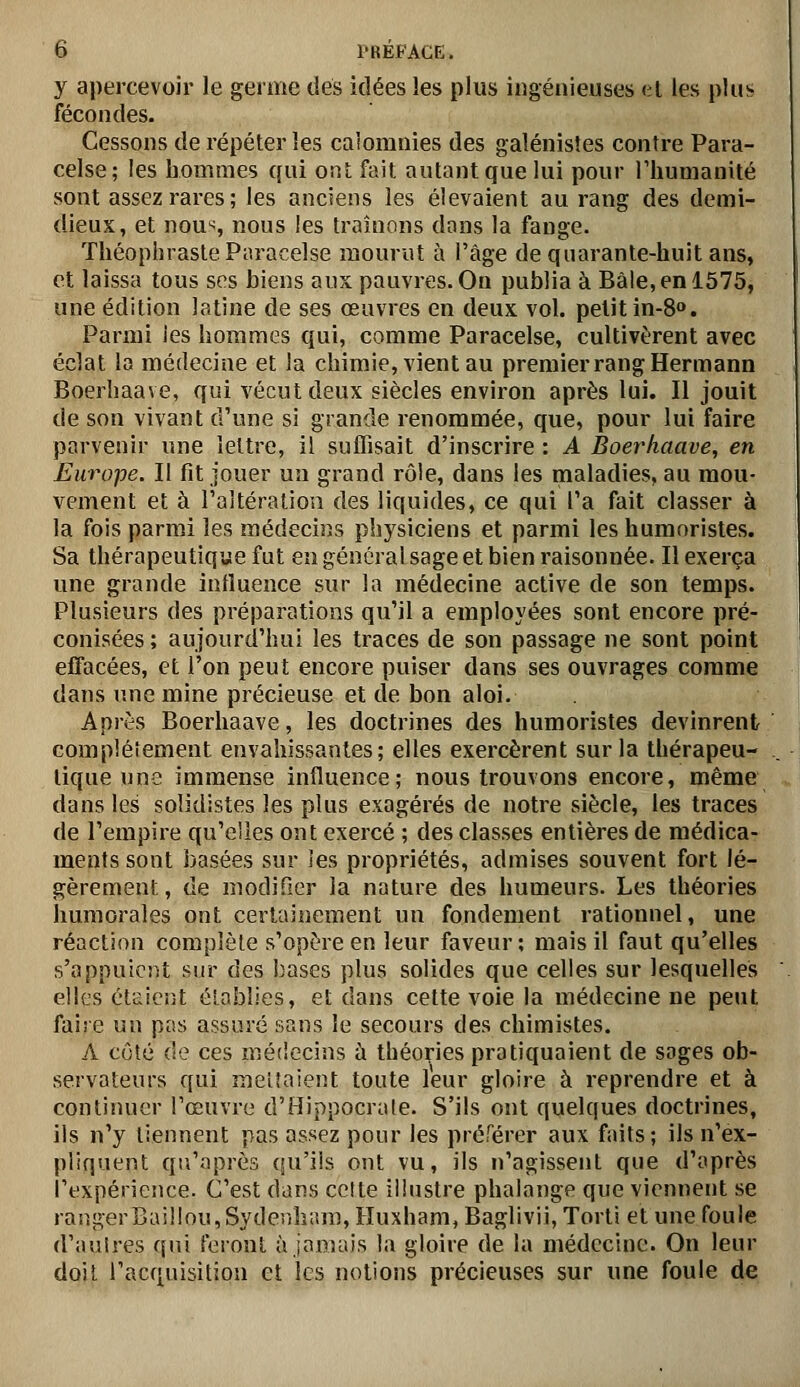 y apercevoir le germe dés idées îes plus ingénieuses al les plus fécondes. Cessons de répéter les calomnies des galénistes contre Para- celse; les hommes qui ont fait autant que lui pour Thumanité sont assez rares; les anciens les élevaient au rang des demi- dieux, et nous nous les traînons dons la fange. TliéopbrasteParacelse mourut à l'âge de quarante-huit ans, et laissa tous ses biens aux pauvres. On publia à Bàle,enl575, une édition latine de ses œuvres en deux vol. petit in-S*». Parmi les hommes qui, comme Paracelse, cultivèrent avec éclat la médecine et la chimie, vient au premier rang Hermann Boerhaave, qui vécut deux siècles environ après lui. Il jouit de son vivant d'une si grande renommée, que, pour lui faire parvenir une lettre, il suffisait d'inscrire : A Boerhaave, en Europe. Il fit jouer un grand rôle, dans les maladies, au mou- vement et à l'altération des liquides, ce qui l'a fait classer à la fois parmi les médecins physiciens et parmi les humoristes. Sa thérapeutique fut eu générai sage et bien raisonnée. Il exerça une grande influence sur la médecine active de son temps. Plusieurs des préparations qu'il a employées sont encore pré- conisées ; aujourd'hui les traces de son passage ne sont point effacées, et l'on peut encore puiser dans ses ouvrages comme dans une mine précieuse et de bon aloi. Après Boerhaave, les doctrines des humoristes devinrent compléîement envahissantes; elles exercèrent sur la thérapeu- tique une immense influence; nous trouvons encore, même dans les solidistes les plus exagérés de notre siècle, les traces de l'empire qu'elles ont exercé ; des classes entières de médica- ments sont basées sur les propriétés, admises souvent fort lé- gèrement, de modifier la nature des humeurs. Les théories humorales ont certainement un fondement rationnel, une réaction complète s'opère en leur faveur; mais il faut qu'elles s'appuiciit sur des Î3ascs plus solides que celles sur lesquelles elles cl£ici}t élablies, et dans cette voie la médecine ne peut faire un pas assuré sans le secours des chimistes. A côté (le ces médecins ù théories pratiquaient de sages ob- servateurs qui menaient toute leur gloire à reprendre et à continuer l'œuvre d'ilippocrale. S'ils ont quelques doctrines, ils n'y tiennent pas assez pour les préférer aux faits; ils n'ex- pliquent qti'après (ju'iis ont vu, ils n'agissent que d'après l'expérience. C'est dans cette iliustre phalange que viennent se raîigerr.ai!iou,Syderiham, Huxham, Baglivii, Torti et une foule d'aulres qui feront à jamais la gloire de la médecine. On leur doit l'acquisition et les notions précieuses sur une foule de