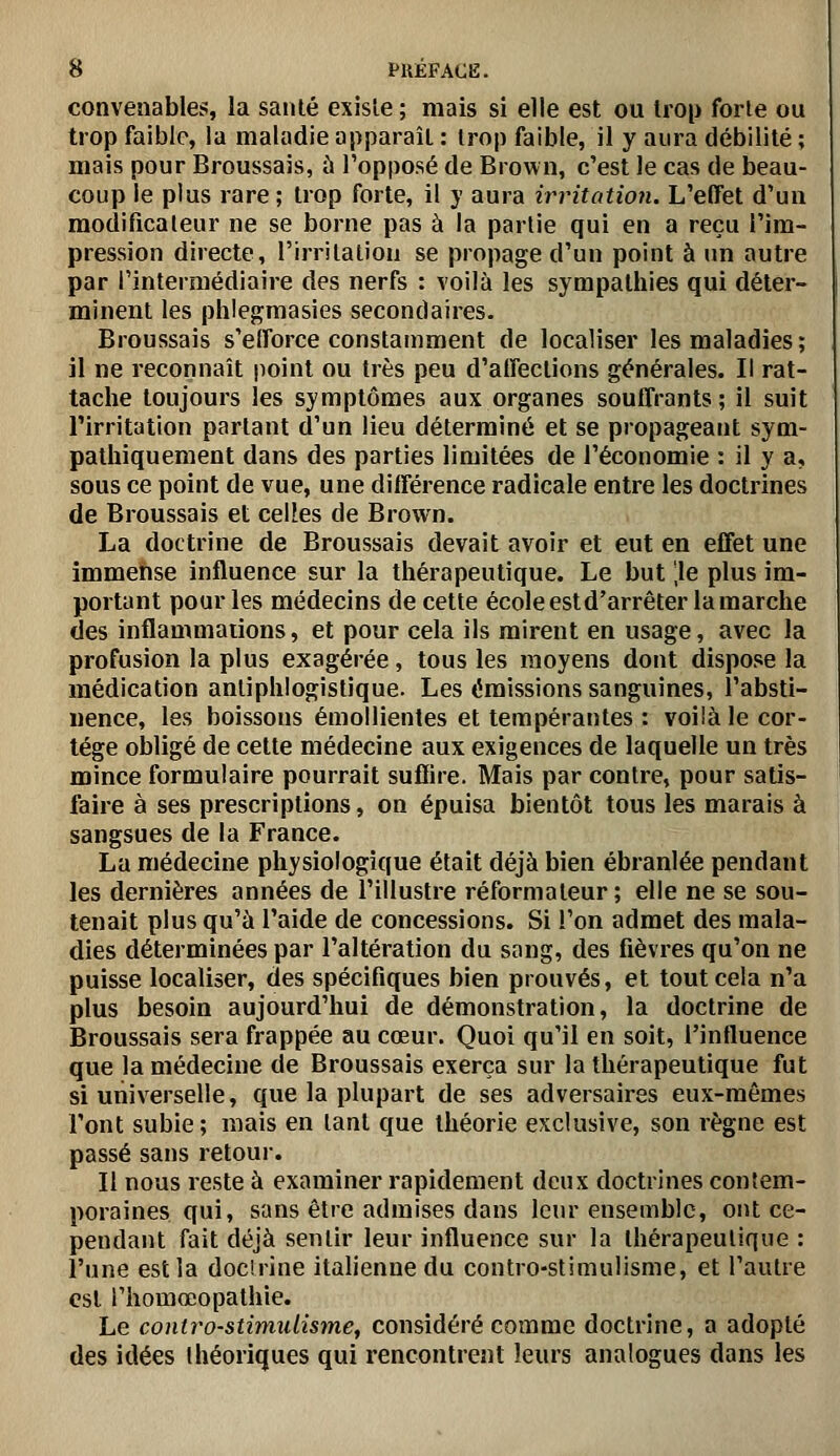 convenables, la santé exisle ; mais si elle est ou trop forle ou trop faible, la maladie apparaît : trop faible, il y aura débilité ; mais pour Broussais, ù Topposé de Brown, c'est le cas de beau- coup le plus rare ; trop forte, il y aura irritation. L'effet d'un modificaleur ne se borne pas à la partie qui en a reçu l'im- pression directe, l'irritation se propage d'un point à im autre par l'intermédiaire des nerfs : voilà les sympathies qui déter- minent les phlegmasies secondaires. Broussais s'efforce constamment de localiser les maladies; il ne reconnaît point ou très peu d'affections générales. Il rat- tache toujours les symptômes aux organes souffrants ; il suit l'irritation partant d'un lieu déterminé et se propageant sym- palhiquement dans des parties limitées de l'économie : il y a, sous ce point de vue, une différence radicale entre les doctrines de Broussais et celtes de Brown. La doctrine de Broussais devait avoir et eut en effet une immense influence sur la thérapeutique. Le but ',1e plus im- portant pour les médecins de cette école estd'arrêter la marche des inflammations, et pour cela ils mirent en usage, avec la profusion la plus exagérée, tous les moyens dont dispose la médication anliphlogistique. Les émissions sanguines, l'absti- nence, les boissons émollientes et tempérantes : voilà le cor- tège obligé de cette médecine aux exigences de laquelle un très mince formulaire pourrait suflire. Mais par contre, pour satis- faire à ses prescriptions, on épuisa bientôt tous les marais à sangsues de la France. La médecine physiologique était déjà bien ébranlée pendant les dernières années de l'illustre réformateur ; elle ne se sou- tenait plus qu'à l'aide de concessions. Si l'on admet des mala- dies déterminées par l'altération du sang, des fièvres qu'on ne puisse localiser, des spécifiques bien prouvés, et tout cela n'a plus besoin aujourd'hui de démonstration, la doctrine de Broussais sera frappée au cœur. Quoi qu'il en soit, l'influence que la médecine de Broussais exerça sur la thérapeutique fut si universelle, que la plupart de ses adversaires eux-mêmes l'ont subie ; mais en tant que théorie exclusive, son règne est passé sans retour. Il nous reste à examiner rapidement deux doctrines contem- poraines qui, sans être admises dans leur ensemble, ont ce- pendant fait déjà sentir leur influence sur la thérapeutique : l'une est la docirine italienne du contro-stimulisme, et l'autre est l'homœopathie. Le contro-stimulisme^ considéré comme doctrine, a adopté des idées théoriques qui rencontrent leurs analogues dans les