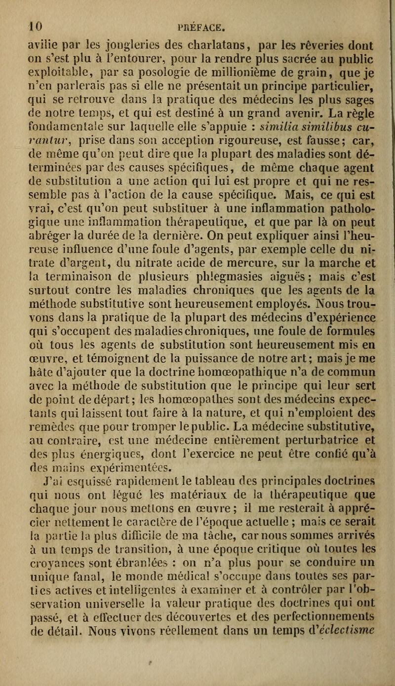 avilie par les jongleries des charlatans, par les rêveries dont on s'est plu à l'entourer, pour la rendre plus sacrée au public exploitable, par sa posologie de millionième de grain, que je n'en parlerais pas si elle ne présentait un principe particulier, qui se retrouve dans la pratique des médecins les plus sages de notre temps, et qui est destiné à un grand avenir. La règle fondamentale sur laquelle elle s'appuie : simiLia simili bus eu- rantur, prise dans sou acception rigoureuse, est fausse; car, de même qu'on peut dire que la plupart des maladies sont dé- terminées par des causes spécifiques, de même chaque agent de substitution a une action qui lui est propre et qui ne res- semble pas à l'action de la cause spécifique. Mais, ce qui est vrai, c'est qu'on peut substituer à une inflammation patholo- gique une inflammation thérapeutique, et que par là on peut abréger la durée de la dernière. On peut expliquer ainsi l'heu- reuse influence d'une foule d'agents, par exemple celle du ni- trate d'argent, du nitrate acide de mercure, sur la marche et la terminaison de plusieurs phlegmasies aiguës; mais c'est surtout contre les maladies chroniques que les agents de la méthode substitutive sont heureusement employés. Nous trou- vons dans la pratique de la plupart des médecins d'expérience qui s'occupent des maladies chroniques, une foule de formules où tous les agents de substitution sont heureusement mis en œuvre, et témoignent de la puissance de notre art; mais je me hâte d'ajouter que la doctrine homœopathique n'a de commun avec la méthode de substitution que le principe qui leur sert de point de départ; les homœopathes sont des médecins expec- tants qui laissent tout faire à la nature, et qui n'emploient des remèdes que pour tromper le public. La médecine substitutive, au contraire, est une médecine entièrement perturbatrice et des plus énergiques, dont l'exercice ne peut être confié qu'à des mr.ins expérimentées. J'ai esquissé rapidement le tableau des principales doctrines qui nous ont légué les matériaux de la thérapeutique que chaque jour nous mettons en œuvre ; il me resterait à appré- cier nettement le caractère de l'époque actuelle ; mais ce serait la partie la plus difficile de ma tâche, car nous sommes arrivés à un temps de transition, à une époque critique oîi toutes les croyances sont ébranlées : on n'a plus pour se conduire un uniqup fanal, le monde médical s'occupe dans toutes ses par- lies actives et intelligentes à examiner et à contrôler par l'ob- servation universelle la valeur pratique des doctrines qui ont passé, et à elfectucr des découvertes et des perfectionnements de détail. Nous vivons réellement dans un temps d'éclectisme