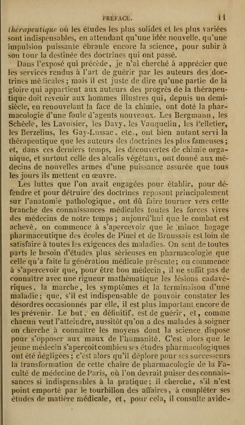 ihérapeutique où les éludes les plus solides et les plus variées sont indispensables, en attendant qu'une idée nouvelle, qu'une impulsion puissante ébranle encore la science, pour subir à son tour la destinée des doctrines qui ont passé. Dans l'exposé qui précède, je n'ai cherché à apprécier que les services rendus à l'art de guérir par les auteurs des [doc- trines raéiicales ; mais il est juste de dire qu'une partie de la gloire qui appartient aux auteurs des progrès de la thérapeu- tique doit revenir aux hommes illustres qui, depuis un demi- siècle, en renouvelant !a face de la chimie, ont doté la phar- macologie d'une foule d'agents nouveaux. Les Bergmann, les Schéele, les Lavoisier, les Davy, les Vauqueiia, les i'elletier, les Berzelius, les Cay-Lussac, etc., ont bien autant servi la thérapeutique que les auteurs des doctrines les plus fameuses; et, dans ces derniers temps, les découvertes de chimie orga- nique, et surtout celle des alcalis végétaux, ont donné aux mé- decins de nouvelles armes d'une puissance assurée que tous les jours ils mettent en œuvre. Les luttes que l'on avait engagées pour établir, pour dé- fendre et pour détruire des doctrines reposant principalement sur l'anatomie pathologique, ont dû faire tourner vers cette branche des connaissances médicales toutes les forces vives des médecins de notre temps ; aujourd'hui que le combat est achevé, on commence à s'apercevoir que le jnince bagage pharmaceutique des écoles de Pinei et de Broussais est loin de satisfaire à toutes les exigences des maladies. On sent de toutes parts le besoin d'études plus sérieuses en pharmacologie que celle qu'a faite la génération médicale présente; on commence à s'apercevoir que, pour être bon médecin, il ne suuit pas de connaître avec une rigueur mathématique les lésions cadavé- riques, la marche, les symptômes et la terminaison d'une maladie; que, s'il est indispensable de pouvoir constater les désordres occasionnés par elle, il est plus impoiîanl encore de les prévenir. Le but, en définitif, est de guérir, et, comme chacun veut l'atteindre, aussitôt qu'on a des malades à soigner on cherche à connaître les moyens dont la science dispose pour s'opposer aux maux de l'humanité. C'est alors que le jeune médecin s'aperçoitcom.bien sfs études pharmacologiques ont été négligées ; c'est alors qu'il déplore pour ses successeurs la transformation de cette chaire de pharmacologie de la Fa- culté de médecine de Paris, où Ton devrait puiser des connais- sances si indispensribles à la pratique; il cherche, s'il n'est point emporté par le tourbillon des affaires, à compléter ses éludes de matière médicale, et, pour cela, il consulte avide-