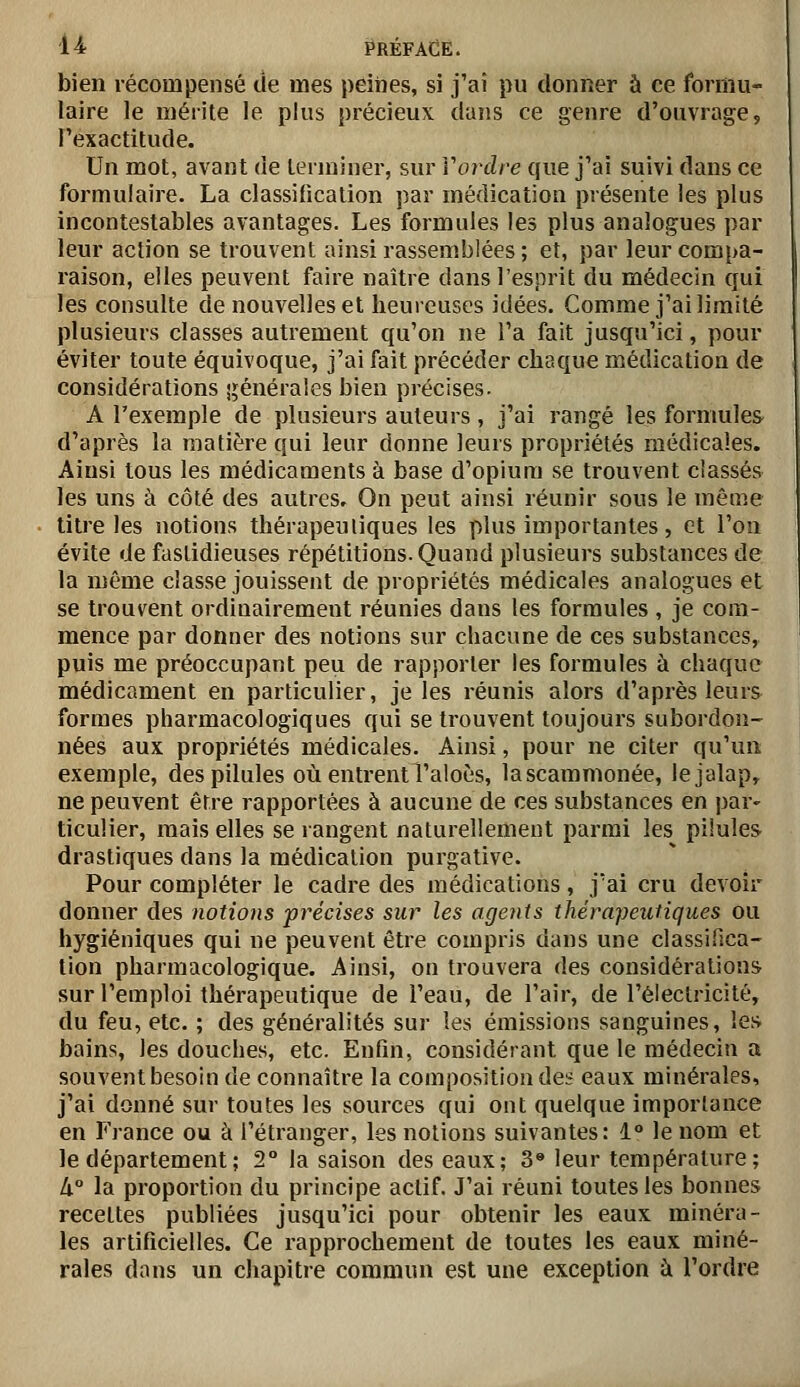 bien récompensé de mes peines, si j'ai pu donner à ce formu- laire le mérite le plus précieux clans ce genre d'ouvrage, Pexactitude. Un mot, avant de terminer, sur Vordre que j'ai suivi dans ce formulaire. La classification par médication présente les plus incontestables avantages. Les formules les plus analogues par leur action se trouvent ainsi rassemblées ; et, par leur compa- raison, elles peuvent faire naître dans l'esprit du médecin qui les consulte de nouvelles et heureuses idées. Comme j'ai limité plusieurs classes autrement qu'on ne l'a fait jusqu'ici, pour éviter toute équivoque, j'ai fait précéder chaque médication de considérations sijénérales bien précises. A l'exemple de plusieurs auteurs, j'ai rangé les formules d'après la matière qui leur donne leurs propriétés médicales. Ainsi tous les médicaments à base d'opium se trouvent classés les uns à côté des autres. On peut ainsi réunir sous le même titre les notions thérapeutiques les plus importantes, et l'on évite de fastidieuses répétitions. Quand plusieurs substances de la même classe jouissent de propriétés médicales analogues et se trouvent ordinairement réunies dans les formules , je com- mence par donner des notions sur chacune de ces substances, puis me préoccupant peu de rapporter les formules à chaque médicament en particulier, je les réunis alors d'après leurs formes pharmacologiques qui se trouvent toujours subordon- nées aux propriétés médicales. Ainsi, pour ne citer qu'un exemple, des pilules où entrentTaloès, lascammonée, lejalap, ne peuvent être rapportées à aucune de ces substances en par- ticulier, mais elles se rangent naturellement parmi les pilules drastiques dans la médication purgative. Pour compléter le cadre des médications, j'ai cru devoir donner des notions précises sur les agents thérapeutiques ou hygiéniques qui ne peuvent être compris dans une classifîca- tion pharmacologique. Ainsi, on trouvera des considérations sur l'emploi thérapeutique de l'eau, de l'air, de l'électricité, du feu, etc. ; des généralités sur les émissions sanguines, les bains, les douches, etc. Enfin, considérant que le médecin a souvent besoin de connaître la composition des eaux minérales, j'ai donné sur toutes les sources qui ont quelque importance en France ou à l'étranger, les notions suivantes: 1° le nom et le département ; 2° la saison des eaux; 3» leur température; à° la proportion du principe actif. J'ai réuni toutes les bonnes recettes publiées jusqu'ici pour obtenir les eaux minéra- les artificielles. Ce rapprochement de toutes les eaux miné- rales dons un chapitre commun est une exception à l'ordre