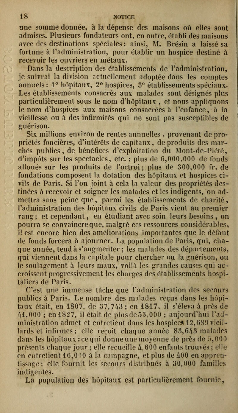 «ne somme donnée, à la dépense des maisons où elles sont admises. Plusieurs fondateurs ont, en outre, établi des maisons avec des destinations spéciales: ainsi, M. Brésin a laissé sa fortune à l'administration, pour établir un hospice destiné à recevoir les ouvriers en métaux. Dans la description des établissements de Tadministration, je suivrai la division actuellement adoptée dans les comptes annuels : 1° hôpitaux, 2» hospices, 3° établissements spéciaux. Les établissements consacrés aux malades sont désignés plus particulièrement sous le nom d'hôpitaux , et nous appliquons le nom d'hospices aux maisons consacrées à l'enfance, à la vieillesse ou à des infirmités qui ne sont pas susceptibles de guérison. Six millions environ de rentes annuelles , provenant de pro- priétés foncières, d'intérêts de capitaux, de produits des mar- chés publics, de bénéfices d'exploitation du Mont-de-Piété, d'impôts sur les spectacles, etc. ; plus de 6,000,000 de fonds alloués sur les produits de l'octroi; plus de 300,000 fr. de fondations composent la dotation des hôpitaux et hospices ci- vils de Paris. Si l'on joint à cela la valeur des propriétés des- tinées à recevoir et soigner les malades et les indigents, on ad- mettra sans peine que, parmi les établissements de charité, l'administration des hôpitaux civils de Paris vient au premier rang; et cependant, en étudiant avec soin leurs besoins, on pourra se convaincre que, malgré ces ressources considérables, il est encore bien des améliorations importantes que le défaut de fonds forcera à ajourner. La population de Paris, qui, cha- que année, tend à s'augmenter ; les malades des départements, qui viennent dans la capitale pour chercher ou la guérison, ou le soulagement à leurs maux, voilà les grandes causes qui ac- croissent progressivement les charges des établissements hospi- taliers de Paris. C'est une immense tâche que l'administration des secours publics à Paris. Le nombre des malades reçus dans les hôpi- taux était, en 1807, de 37,763 ; en 1817, il s'éleva à près de 41,000 ; en 1827, il était de plus de 53,000 ; aujourd'hui l'ad- ministration admet et entretient dans les liospice»12,689 vieil- lards et infirmes; elle reçoit chaque année 83,643 malades dans les hôpitaux: ce qui donneune moyenne de près de 5,000 présents chaque jour ; elle recueille 4,600 enfants trouvés ; elle en entrelient 16,0 )0 à la campagne, et plus de 400 en appren- tissage; elle fournit les secours distribués à 30,000 familles indigentes. La population des hôpitaux est particulièrement fournie,