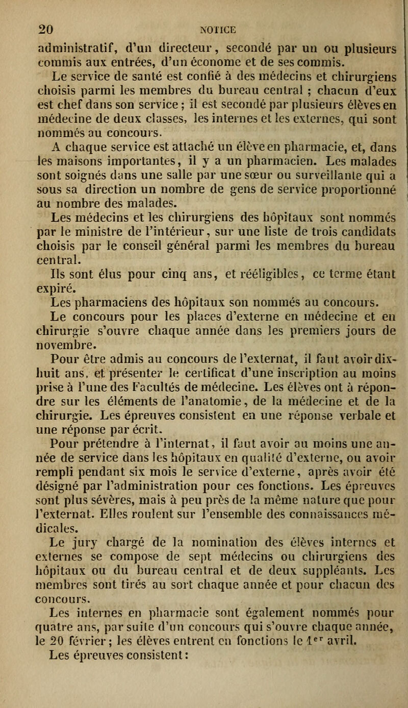 administratif, d'un directeur, secondé par un ou plusieurs commis aux entrées, d'un économe et de ses commis. Le service de santé est confié à des médecins et chirurgiens choisis parmi les membres du bureau central ; chacun d'eux est chef dans son service ; il est secondé par plusieurs élèves en médecine de deux classes, les internes et les externes, qui sont nommés au concours. A chaque service est attaché un élève en pharmacie, et, dans les maisons importantes, il y a un pharmacien. Les malades sont soignés dans une salle par une sœur ou surveillanle qui a sous sa direction un nombre de gens de service proportionné au nombre des malades. Les médecins et les chirurgiens des hôpitaux sont nommés par le ministre de l'intérieur, sur une liste de trois candidats choisis par le conseil général parmi les membres du bureau central. Ils sont élus pour cinq ans, et rééligibles, ce terme étant expiré. Les pharmaciens des hôpitaux son nommés au concours. Le concours pour les places d'externe en médecine et en chirurgie s'ouvre chaque année dans les premiers jours de novembre. Pour être admis au concours de l'externat, il faut avoir dix- huit ans, et présenter le certificat d'une inscription au moins prise à l'une des Facultés de médecine. Les élèves ont à répon- dre sur les éléments de l'anatomie, de la médecine et de la chirurgie. Les épreuves consistent en une réponse verbale et une réponse par écrit. Pour prétendre à l'internat, il fuut avoir au moins une an- née de service dans les hôpitaux en qualité d'externe, ou avoir rempli pendant six mois le service d'externe, après avoir été désigné par l'administration pour ces fonctions. Les épreuves sont plus sévères, mais à peu près de la même nature que pour l'externat. Elles roulent sur l'ensemble des connaissances mé- dicales. Le jury chargé de la nomination des élèves internes et externes se compose de sept médecins ou chirurgiens des hôpitaux ou du bureau central et de deux suppléants. Les membres sont tirés au sort chaque année et pour chacun des concours. Les internes en pharmacie sont également nommés pour quatre ans, par suite d'un concours qui s'ouvre chaque année, le 20 février; les élèves entrent en fonctions le l** avril. Les épreuves consistent: