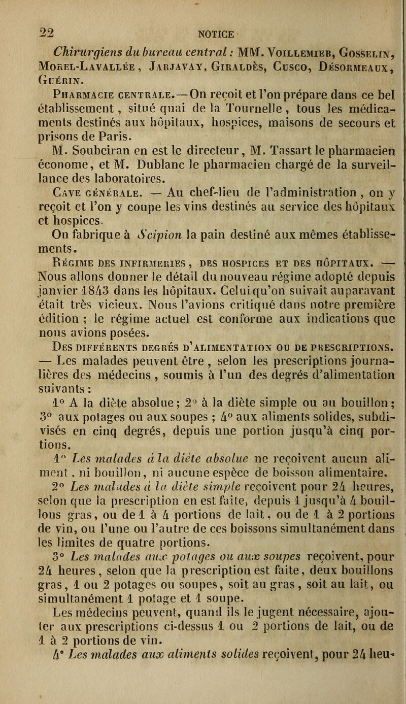 Chirurgiens du bureau central : MM. Voillemieb, Gosselîn, MOREL-L A VALLÉE , JaRJAVAY, GiRALDÈS, CuSCO, DÉSORMEAUX, GuÉRlN. Pharmacie CENTRALE.~On reçoit et Ton prépare dans ce bel établissement, situé quai de la Tournelle , tous les médica- ments destinés aux hôpitaux, hospices, maisons de secours et prisons de Paris. M. Soubeiran en est le directeur, M. Tassart le pharmacien économe, et M. Dublanc le pharmacien chargé de la surveil- lance des laboratoires. Cave générale. — Au chef-lieu de l'administration , on y reçoit et l'on y coupe les vins destinés au service des hôpitaux et hospices. On fabrique à Scipion la pain destiné aux mêmes établisse- ments. Régime des infirmeries, des hospices et des hôpitaux. — Nous allons donner le détail du nouveau régime adopté depuis janvier 1843 dans les hôpitaux. Celui qu'on suivait auparavant était très vicieux. Nous l'avions critiqué dans notre première édition ; le régime actuel est conforme aux indications que nous avions posées. Des différents degrés d'alimentation ou de prescriptions. — Les malades peuvent être , selon les prescriptions journa- lières des médecins , soumis à l'un des degrés d'alimentation suivants : i° A la diète absolue; 2'^ à la diète simple ou au bouillon; 3° aux potages ou aux soupes ; Zi aux aliments solides, subdi- visés en cinq degrés, depuis une portion jusqu'à cinq por- tions. 1 Les malades ci la diète absolue ne reçoivent aucun ali- ment , ni bouillon, ni aucune espèce de boisson alimentaire. 2^ Les malades à la diète simple reçoivent pour 24 heures, selon que la prescription en est faite, depuis 1 jusqu'à à. bouil- lons gras, ou del à 4 portions de lait, ou de 1 à 2 portions de vin, ou l'une ou l'autre de ces boissons simultanément dans les limites de quatre portions. 3° Les malades aiiuc^ potages ou aux soupes reçoivent, pour 24 heures, selon que la prescription est faite, deux bouillons gras, 1 ou 2 potages ou soupes, soit au gras, soit au lait, ou simultanément 1 potage et 1 soupe. Les médecins peuvent, quand ils le jugent nécessaire, ajou- ter aux prescriptions ci-dessus 1 ou 2 portions de lait, ou de' 1 à 2 portions de vin. 4° Les malades aux aliments solides reçoivent, pour 24 heu-