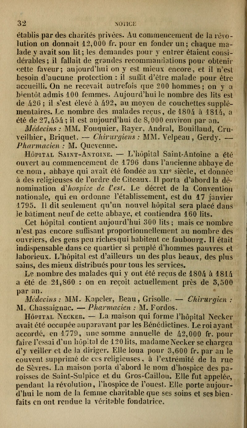 établis par des chariLés privées. Au commencement de la révo- lution on donnait 12,000 fr. pour en fonder un; chaque ma- lade y avait son lit; les demandes pour y entrer étaient consi- dérables ; il fallait de grandes recommandations pour obtenir cette faveur; aujourdiiui on y est mieux encore, et il n'est besoin d'aucune protection : il suffit d'être malade pour être accueilli. On ne recevait autrefois (jue 200 hommes; on y a bientôt admis 100 femmes. Aujourd'hui le nombre des lits est de Zi26 ; il s'est élevé à 492, au moyen de couchettes supplé- mentaires. Le nombre des malades reçus, de 1804 à 181,6, a été de 27,454 ; il est aujourd'hui de 8,000 environ par an. Médecins : MM. Fouquier, Rayer, Andral, Bouillaud, Cru- veilhier, Briquet. — Chirurgiens : MM. Yelpeau, Gerdy. — Pharmacien : M. Quevenne. HÔPITAL Saint-Antoi-\e. — L'hôpital Saint-Antoine a été ouvert au commencement de 1796 dans l'ancienne abbaye de ce nom , abbaye qui avait été fondée au xii« siècle, et donnée à des religieuses de l'ordre de Cîteaux. Il porta d'abord la dé- nomination dliospice de L'est. Le décret de la Convention nationale, qui en ordonne l'établissement, est du 17 janvier 1795. Il dit seulement qu'un nouvel hôpital sera placé dans le bâtiment neuf de cette abbaye, et contiendra 160 lits. Cet hôpital contient aujourd'hui 300 lits ; mais ce nombre n'est pas encore suffisant proportionnellement au nombre des ouvriers, des gens peu riches qui habitent ce faubourg. Il était indispensable dans ce quartier si peuplé d'hommes pauvres et laborieux. L'hôpital est d'ailleurs un des plus beaux, des plus sains, des mieux distribués pour tous les services. Le nombre des malades qui y ont été reçus de 1804 à 1814 a été de 21,860 : on en reçoit actuellement près de 3,500 par an. Médecins: MM. Kapeler, Beau, Grisolle. — Chirurgien : M. Chassaignac. — Pharmacien : M. Fordos. HÔPITAL Necker. — La maison qui forme l'hôpital Necker avait été occupée auparavant par les Bénédictines. Le roi ayant accorde, en 1779, une somme annuelle de 42,000 fr. pour faire l'essai d'un hôpital de 120 lits, madame Necker se chargea d'y veiller et de la diriger. Elle loua pour 3,600 fr. par an le couvent supprimé de ces religieuses, ù l'extrémité de la rue de Sèvres. La maison porta d'abord le nom d'hospice des pa- roisses de Saint-Sulpice et du Gros-Caillou. Elle fut appelée, pendant la révolution, l'iiospice de l'ouest. Elle porte aujour- d'hui le nom de la femme charitable que ses soins et ses bien • faits en ont rendue la véritable fondatrice.