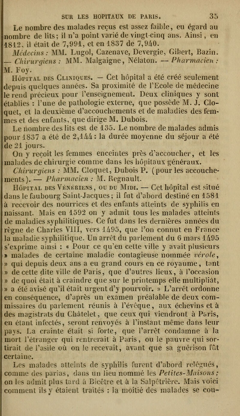 Le nombre des malades reçus est assez faible, eu égard au nombre de lits; il n'a point varié de vingt-cinq ans. Ainsi, en 1812, il était de 7,991, et en 1837 de 7,9/i0. Médecins : MM. Lugol, Cazenave, Devergie, Gibert, Bazin. — Chirurgiens : MM. Malgaigne, Nélaton. —Pharmacien : M. Foy. HÔPITAL DES CLiiMQt'Es. — Cet hôpital a été créé seulement depuis quelques années. Sa proximité de TEcole de médecine le rend précieux pour l'enseignement. Deux cliniques y sont établies : l'une de pathologie externe, que possède M. J. Clo- quet, et la deuxième d'accouchements et de maladies des fem- mes et des enfants, que dirige M. Dubois. Le nombre des lits est de 135. Le nombre de malades admis pour 1837 a été de 2,144 : la durée moyenne du séjour a été de 21 jours. On y reçoit les femmes enceintes près d'accoucher, et les malades de chirurgie comme dans les hôpitaux généraux. Chirurgiens : MM. Cîoquet, Dubois P. (pour les accouche- ments). — Pharmacien : M. Regnault. HÔPITAL DES Vénériens , ou du Midi. — Cet hôpital est situé dans le faubourg Saint-Jacques; il fut d'abord destiné en 1581 à recevoir des nourrices et des enfants atteints de syphilis en naissant. Mais en 1592 on y admit tous les malades atteints de maladies syphilitiques. Ce fut dans les dernières années du règne de Charles VHI, vers 1495, que l'on connut en France la maladie syphilitique. Un arrêt du parlement du 6 mars 1495 s'exprime ainsi : « Pour ce qu'en cette ville y avait plusieurs » malades de certaine maladie contagieuse nommée vérole, » qui depuis deux ans a eu grand cours en ce royaume, tant » de cette dite ville de Paris, que d'autres lieux, à l'occasion » de quoi était à craindre que sur le printemps elle multipliât, » a été avisé qu'il était urgent d'y pourvoir. » L'arrêt ordonne en conséquence, d'après un examen préalable de deux com- missaires du parlement réunis à l'évêque, aux échevins et à des magistrats du Chàtelet, que ceux qui viendront à Paris, en étant infectés, seront renvoyés à l'instant même dans leur pays. La crainte était si forte, que l'arrêt condamne à la mort l'étranger qui rentrerait à Paris, ou le pauvre qui sor- tirait de l'asile où on le recevait, avant que sa guérison fût certaine. Les malades atteints de syphilis furent d'abord relégués, comme des parias, dans un lieu nommé les Petites-Maisons ; on les admit plus tard à Bicêtre et à la Salpêtriôrc. Mais voici comment ils y étaient traités : la moitié des malades se cou-