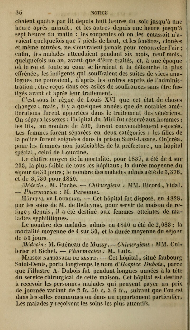 chaient quatre par lil depuis huit heures du soir jusqu'à une heure après minuit, et les autres depuis une heure jusqu'à sept heures du matin : les soupentes où on les entassait n'a- vaient quelquefois que 7 pieds de haut, et les fenêtres, clouées et même murées, ne s'ouvraient jamais pour renouveler l'air; enfin, les malades attendaient pendant six mois, neuf mois, quelquefois un an, avant que d'être traités, et, à une époque où le roi et toute sa cour se livraient à la débauche la plus eflrénée, les indigents qui souffraient des suites de vices ana- logues ne pouvaient, d'après les ordres exprès de l'adminis- tration , être reçus dans ces asiles de souffrances sans être fus- tigés avant et après leur traitement. C'est sous le règne de Louis XV^I que cet état de choses changea ; mais, il y a quelques années que de notables amé- liorations furent apportées dans le traitement des vénériens. On sépara les sexes : l'hùpilal du Midi fut réservé aux hommes ; les lits, au nombre de AOO, furent convenablement espacés. Les femmes furent séparées en deux catégories : les filles de la police furent soignées dans la prison Saint-Lazare. On!;créa, pour les femmes non justiciables de la préfecture, un hôpital spécial, celui de Lourcine. Le chiffre moyen de la mortalité, pour 1837, a élé de 1 sur 203, la plus faible de tous les hôpitaux; la durée moyenne du séjour de 30 jours; le nombre des malades admisaétéde3,376, et de 3,730 pour 1840. Médecin : M. Fuche. — Chirurgiens : MM. Ricord , Vidal. — Pharmacien : M. Personne. HÔPITAL i)E LouRciiVE. — Cet hôpital fut disposé, en 1828, par les soins de M. de Beileyme, pour servir de maison de re- fuge ; depuis, il a élé destiné aux femmes atteintes de ma- huiies syphilitiques. Le nombre des malades admis en 1840 a été de 2,083; la mortalilé moyenne de 1 sur 50, et la durée moyenne du séjour de 50 jours. Médecin: M. Guéneau de Mussy.— Chirurgiens : MM. Cul- lerier et Richet. — Pharmacien : M. Lutz. Maison nationale de santé. — Cet hôpital, situé faubourg Saint-Denis, porta longtemps le nom d'Hospice Dubois, parce que l'illustre A. Dubois fut pendant longues années à la tête du service chirurgical de cette maison. Cet hôpital est destiné à recevoir les personnes malades qui peuvent payer un prix de journée variant de 2 fr. 50 c. à 6 fr,, suivant que l'on est dans les salles communes ou dans un appartement particulier. Les malades y reçoivent les soins les plus attentifs.