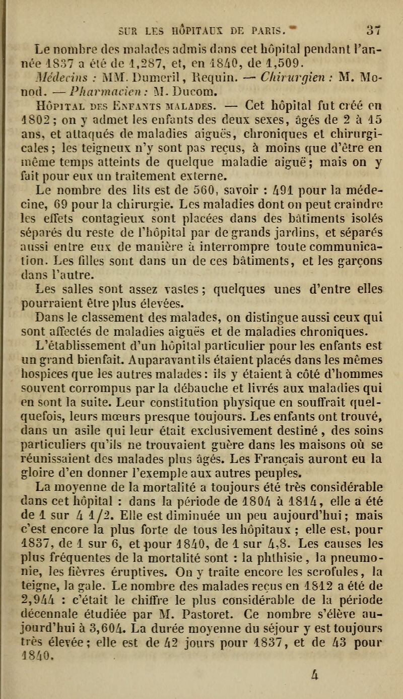 Le nombre des malades admis dans cet hôpilal pendant l'an- née 1837 a élé de 1,287, et, en iSZiO, de 1,509. Médecins : MM. Dumeril, Requin. — Chirurgien : M. Mo- nod. — Pharmacien : M. Ducom. HôpjTAL DES E^FA^•TS îiALADES. — Cet hôpital fut créé en 1802 ; on y admet les enfants des deux sexes, âgés de 2 à 15 ans, et attaqués de maladies aiguës, chroniques et chirurgi- cales ; les teigneux n'y sont pas reçus, à moins que d'être en même temps atteints de quelque maladie aiguë; mais on y fait pour eux un traitement externe. Le nombre des lits est de 560, savoir : Zi91 pour la méde- cine, 69 pour la chirurgie. Les maladies dont on peut craindre les effets contagieux sont placées dans des bâtiments isolés séparés du reste de Thôpital par de grands jardins, et séparés aussi entre eux de manière à interrompre toute communica- tion. Les filles sont dans un de ces bâtiments, et les garçons dans l'autre. Les salles sont assez vastes ; quelques unes d'entre elles pourraient être plus élevées. Dans le classement des malades, on distingue aussi ceux qui sont affectés de maladies aiguës et de maladies chroniques. L'établissement d'un hôpital particulier pour les enfants est un grand bienfait. Auparavantils étaient placés dans les mêmes hospices que les autres malades : ils y étaient à côté d'hommes souvent corrompus par la débauche et livrés aux maladies qui en sont la suite. Leur constitution physique en souffrait quel- quefois, leurs mœurs presque toujours. Les enfants ont trouvé, dans un asile qui leur était exclusivement destiné , des soins particuliers qu'ils ne trouvaient guère dans les maisons où se réunissaient des malades plus âgés. Les Français auront eu la gloire d'en donner l'exemple aux autres peuples. La moyenne de la mortalité a toujours été très considérable dans cet hôpital : dans la période de IBOZi à 181/i, elle a été de 1 sur à 1/2. Elle est diminuée un peu aujourd'hui; mais c'est encore la plus forte de tous les hôpitaux ; elle est, pour 1837, de 1 sur 6, et pour 18ZiO, de 1 sur 4,8. Les causes les plus fréquentes de la mortalité sont : la phlhisie , la pneumo- nie, les fièvres éruptives. On y traite encore les scrofules, la teigne, la gale. Le nombre des malades reçus en 1812 a été de 2,9Zi/i : c'était le chiffre le plus considérable de la période décennale étudiée par M. Pastoret. Ce nombre s'élève au- jourd'hui à 3,604. La durée moyenne du séjour y est toujours très élevée; elle est de 42 jours pour 1837, et de 43 pour 18^0.