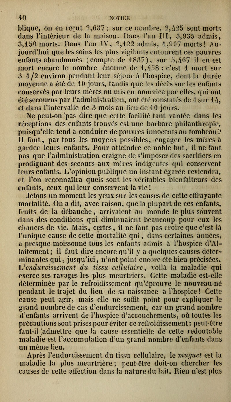 blique, on en reçut 2,Go7; sur ce nombre, 2,425 sont morls dans l'intérieur de la maison. Dans l'an III, 3,935 admis, 3,150 morls. Dans Tau IV, 2,122 admis, 1,907 morts! Au- jourd'hui que les soins les pius vigilants entourent ces pauvres enfants abandonnés (compte de 1837), sur 5,467 il en est mort encore le nombre énorme de 1,458 : c'est 1 mort sur 3 1/2 environ pendant leur séjour à Thospice, dont la durée moyenne a été de 10 jours, tandis que les (iécès sur les enfanis conservés par leurs mères ou mis en nourrice par elles, qui ont été secourus par l'administration, ont été constatés de 1 sur 14, et dans l'intervalle de 3 mois au lieu de 10 jours. Ne peut-on 'pas dire que celte facilité tant vantée dans les réceptions des enfants trouvés est une barbare philanthropie, puisqu'elle tend à conduire de pauvres innocents au tombeau? Il faut, partons les moyens possibles, engager les mères à garder leurs enfants. Pour atteindre ce noble but, il ne faut pas que l'administration craigne de s'imposer des sacrifices en prodiguant des secours aux mères indigentes qui conservent leurs enfants. L'opinion publique un instant égarée reviendia, et l'on reconnaîtra quels sont les véritables bienfaiteurs des enfants, ceux qui leur conservent la vie! Jetons un moment les yeux sur les causes de cette effrayante mortalité. On a dit, avec raison, que la plupart de ces enfants, fruits de la débauche, arrivaient au monde le plus souvent dans des conditions qui diminuaient beaucoup pour eux les chances de vie. Mais, certes, il ne faut pas croire que c'est là l'unique cause de cette mortalité qui, dans certaines années, a presque moissonné tous les enfants admis ii l'hospice d'Al- laitement; il faut dire encore qu'il y a quelques causes déter- minantes qui, jusqu'ici, n'ont point encore été bien précisées. hendurcissement du tissu cellulaire, voilà la maladie qui exerce ses ravages les plus meurtriers. Cette maladie est-elle déterminée par le refroidissement qu'éprouve le nouveau-né pendant le trajet du lieu de sa naissance à l'hospice ! Celte cause peut agir, mais elle ne suffit point pour expliquer le grand nombre de cas d'endurcissement, car un grand nombre d'enfants arrivent de l'hospice d'accouchements, où toutes les précautions sont prises pour éviter ce refroidissement : peut-être faut-il [admettre que la cause essentielle de cette redoutable maladie est l'accumulation d'un grand nombre d'enfants dans un même lieu. Après l'endurcissement du tissu cellulaire, le muguet est la maladie la plus meurtrière ; peut-être doit-on chercher les causes de cette alfection dans la nature du lait. Rien n'est plus