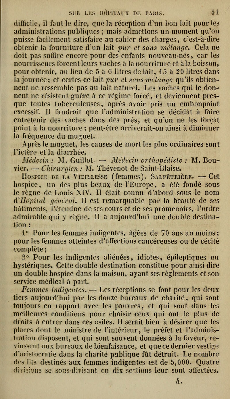 ilitiicile, il faut le dire, que la réception d'un bon lait pour les administrations publiques ; mais admettons un moment qu'on puisse facilement satisfaire au cahier des charges, c'est-à-dire obtenir la fourniture d'un lait jmr et sajis mélange. Cela ne doit pas suffire encore pour des enfants nouveau-nés, car les nourrisseurs forcent leurs vaches à la nourriture et àla boisson, pour obtenir, au lieu de 5 à 6 litres de lait, 15 à 20 litres dans la journée; et certes ce lait jmr et sans mélange qu'ils obtien- nent ne ressemble pas au lait naturel. Les vaches qui le don- nent ne résistent guère à ce régime forcé, et deviennent pres- que toutes tuberculeuses, après avoir pris un embonpoint excessif. Il faudrait que l'administration se décidât à faire entretenir des vaches dans des prés, et qu'on ne les forçât point à la nourriture ; peut-être arriverait-on ainsi h diminuer la fréquence du muguet. Après le muguet, les causes de mort les plus ordinaires sont l'ictère et la diarrhée. Médecin : M. Guillot. — Médecin orthopédiste : M. Bou- vier. — Chirurgien : M. Thévenot de Saint-Biaise. HosPiCF, DE L/V Vieillesse (femmes). SALPÊTRiènE. —Cet hospice, un des plus beaux^ de l'Europe, a été fondé sous le règne de Louis XIV. Il était connu d'abord sous le nom à'Hôpiial général. Il est remarquable par la beauté de ses bàtimenis, l'étendne de ses cours et de ses promenoirs, l'ordre admirable qui y règne. Il a aujourd'hui une double destina- lion : 1° Pour les femmes indigentes, âgées de 70 ans au moins; pour les femmes atteintes d'affections cancéreuses ou de cécité complète; 2° Pour les indigentes aliénées, idiotes, épileptiques ou hystériques. Cette double destination constitue pour ainsi dire un double hospice dans la maison, ayant ses règlements et sou service médical à part. Femmes indigentes. — Les réceptions se font pour les deux tiers aujourd'hui par les douze bureaux de charité, qui sont toujours en rapport avec les pauvres, et qui sont dans les meilleures conditions pour choisir ceux qui ont le plus de droits à entrer dans ces asiles. Il serait bien à désirer que les places dont le ministre de l'intérieur, le préfet et l'adminis- tration disposent, et qui sont souvent données à la faveur, re- vinssent aux bureaux de bienfaisance, et que ce dernier vestige d'aristocratie dans la charité publique fût détruit. Le nombre des lits destinés aux femmes indigentes est de 5,000. Quatre divi:iions se sous-divisant en dix sections leur sont affectées, à.