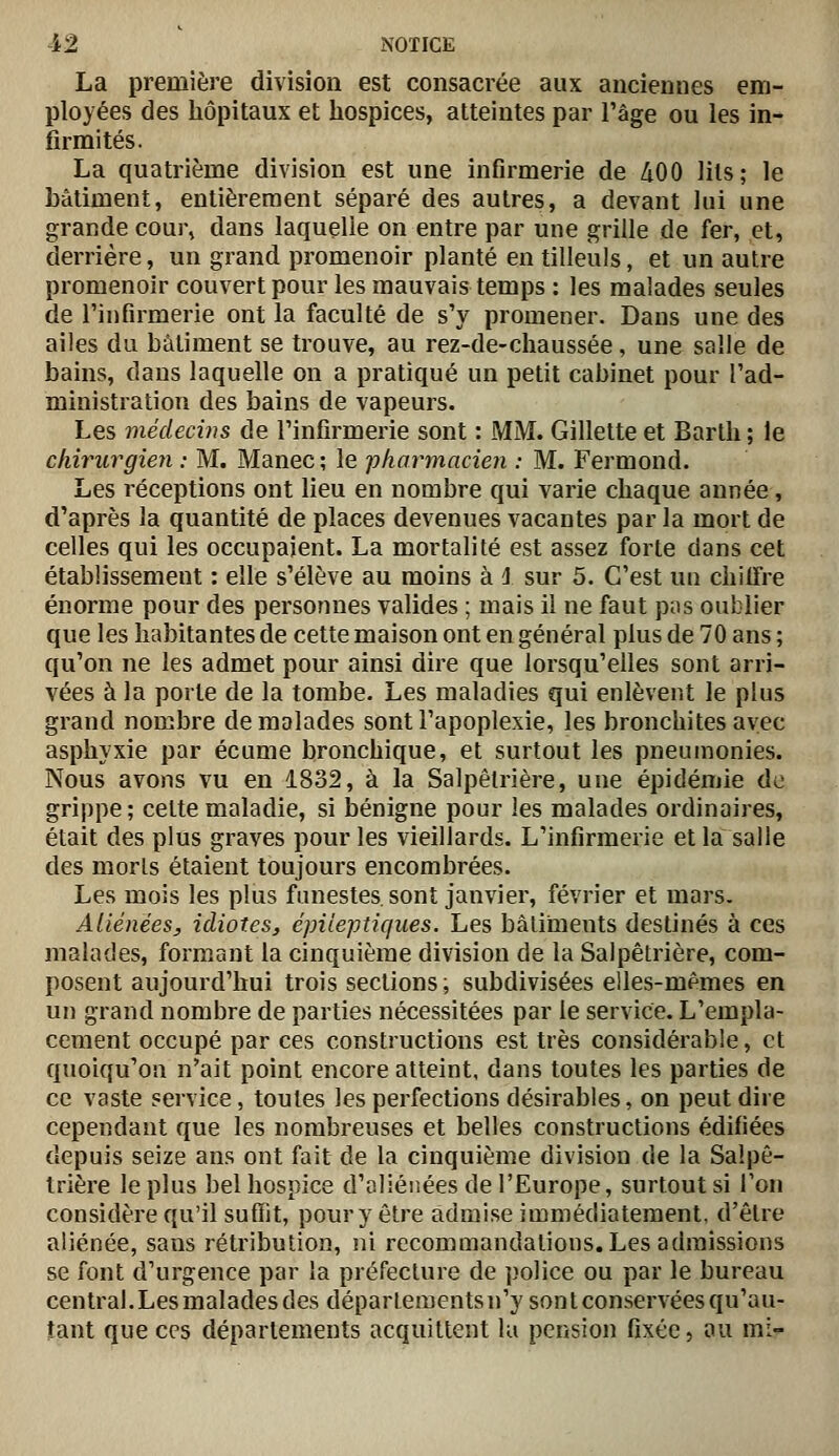 La première division est consacrée aux anciennes em- ployées des hôpitaux et hospices, atteintes par l'âge ou les in- firmités. La quatrième division est une infirmerie de 400 lits; le bâtiment, entièrement séparé des autres, a devant lui une grande cour» dans laquelle on entre par une grille de fer, et, derrière, un grand promenoir planté en tilleuls, et un autre promenoir couvertpour les mauvais temps : les malades seules de l'infirmerie ont la faculté de s'y promener. Dans une des ailes du bâtiment se trouve, au rez-de-chaussée, une salle de bains, dans laquelle on a pratiqué un petit cabinet pour l'ad- ministration des bains de vapeurs. Les médecins de l'infirmerie sont : MM. Gillette et Barth ; le chirurgien : M. Manec ; le -pharmacien : M. Fermond. Les réceptions ont lieu en nombre qui varie chaque année, d'après la quantité de places devenues vacantes par la mort de celles qui les occupaient. La mortalité est assez forte dans cet établissement : elle s'élève au moins à i sur 5. C'est un chilfre énorme pour des personnes valides ; mais il ne faut p;is oublier que les habitantes de cette maison ont en général plus de 70 ans ; qu'on ne les admet pour ainsi dire que lorsqu'elles sont arri- vées à la porte de la tombe. Les maladies qui enlèvent le plus grand nombre de malades sont l'apoplexie, les bronchites avec asphyxie par écume bronchique, et surtout les pneumonies. Nous avons vu en 1832, à la Salpêtrière, une épidémie de grippe; celte maladie, si bénigne pour les malades ordinaires, était des plus graves pour les vieillards. L'infirmerie et la salle des morls étaient toujours encombrées. Les mois les plus funestes, sont janvier, février et mars. Aliénées, idiotes, épileptiqiies. Les bâtiments destinés à ces malades, formant la cinquième division de la Salpêtrière, com- posent aujourd'hui trois sections; subdivisées elles-mêmes en un grand nombre de parties nécessitées par le service. L'empla- cement occupé par ces constructions est très considérable, et quoiqu'on n^ait point encore atteint, dans toutes les parties de ce vaste service, toutes les perfections désirables, on peut dire cependant que les nombreuses et belles constructions édifiées depuis seize ans ont fait de la cinquième division de la Salpê- trière le plus bel hospice d'aliénées de l'Europe, surtout si Ton considère qu'il suffit, pour y être admise immédiatement, d'être aliénée, sans rétribution, ni recommandations. Les admissions se font d'urgence par la préfecture de police ou par le bureau central.Les malades des départements n'y sont conservées qu'au- tant que ces départements acquittent la pension fixée, au mi-