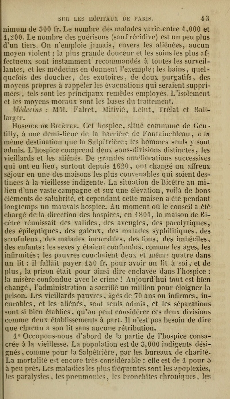 nimum de 300 fr. Le nombre des malades varie entre 1,000 et 1,200. Le nombre des guérisons (sauf récidive) est un peu plus d'un tiers. Ou n'emploie jamais, envers les aliénées, aucun moyen violent ; la plus grande douceur et les soins les plus af- fectueux sont instamment recommandés à toutes les surveil- lantes, et les médecins en donnent l'exemple; les bains, quel- quefois des douches, des exutoires, de doux purgatifs, des moyens propres à rappeler les évacuations qui seraient suppri- mées , tels sont les principaux remèdes employés. L'isolement et les moyens moraux sont les bases du traitement. Médecins : MM. Falret, Mitivié, Léiut, Trélat et Bail- larger. Hospice de Bicêtre. Cet hospice, situé commune de Gen- tilly, à une demi-lieue de la barrière de Fontainebleau, a la môme destination que la Salpêtrière; les hommes seuls y sont admis. L'hospice comprend deux «ous-divisions distinctes, les vieillards et les aliénés. De grandes améliorations successives qui ont eu lieu, surtout depuis 1820, ont changé un affreux séjour «n une des maisons les plus convenables qui soient des- tinées à la vieillesse indigente. La situation de Bicêtre au mi- lieu d'une vaste campagne et sur une élévation, voilà de bons éléments de salubrité, et cependant cette maison a clé pendant longtemps un mauvais hospice. Au moment où le conseil a été chargé delà direction des hospices, en 1801, la maison de Bi- cêtre réunissait des valides, des aveugles, des paralytiques, des épileptiques, des galeux, des malades syphilitiques, des scrofuleux, des malades incuralDles, des fous, des imbéciles, des enfants; les sexes y étaient confondus, comme les âges, les infirmités; les pauvres couchaient deux et mèm3 quatre dans un lit : il fallait pajer 150 fr. pour avoir un lit à soi, et de plus, la prison était pour ainsi dire enclavée dans l'hospice : la misère confondue avec le crime ! Aujourd'hui tout est bien cliangé, l'administration a sacrifié un million pour éloigner la prison. Les vieillards pauvres, âgés de 70 ans ou infirmes, in- curables, et les aliénés, sont seuls admis, et les séparations sont si bien établies, qu'on peut considérer ces deux divisions comme deux établissements à part. Il n'est pas besoin de dire que chacun a son lit sans aucune rétribution. 1° Occupons-nous d'abord de la partie de l'hospice consa- crée à la vieillesse. La population est de 3,000 indigents dési- gnés, comme pour la Salpêtrière, par les bureaux de charilé. La mortalité e'-t encore très considérable : elle est de 1 pour 5 à peu près. Les maladies les plus fréquentes sont les apoplexies, les paralysies; les pneumonies, les bronchites chroniques, les